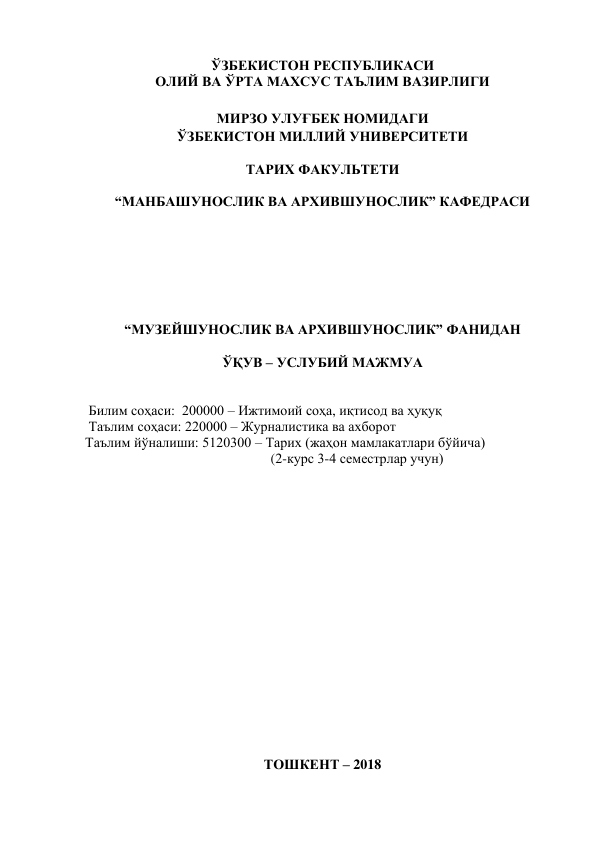 ЎЗБЕКИСТОН РЕСПУБЛИКАСИ  
ОЛИЙ ВА ЎРТА МАХСУС ТАЪЛИМ ВАЗИРЛИГИ 
 
МИРЗО УЛУҒБЕК НОМИДАГИ  
ЎЗБЕКИСТОН МИЛЛИЙ УНИВЕРСИТЕТИ 
 
ТАРИХ ФАКУЛЬТЕТИ  
 
“МАНБАШУНОСЛИК ВА АРХИВШУНОСЛИК” КАФЕДРАСИ 
 
 
 
 
 
 
 
“МУЗЕЙШУНОСЛИК ВА АРХИВШУНОСЛИК” ФАНИДАН 
 
ЎҚУВ – УСЛУБИЙ МАЖМУА 
 
 
 Билим соҳаси:  200000 – Ижтимоий соҳа, иқтисод ва ҳуқуқ 
 Таълим соҳаси: 220000 – Журналистика ва ахборот  
Таълим йўналиши: 5120300 – Тарих (жаҳон мамлакатлари бўйича)  
                                                     (2-курс 3-4 семестрлар учун) 
 
 
 
 
 
 
 
 
 
 
 
 
 
 
 
 
 
 
ТОШКЕНТ – 2018 

