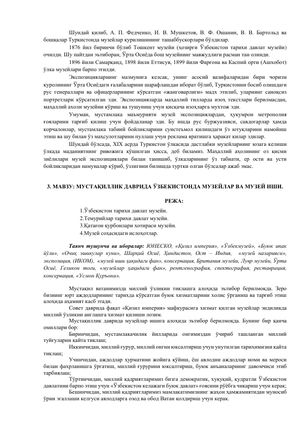 Шундай қилиб, А. П. Федченко, И. В. Мушкетов, В. Ф. Ошанин, В. В. Бартольд ва 
бошқалар Туркистонда музейлар қурилишининг ташаббускорлари бўлдилар.  
1876 йил биринчи бўлиб Тошкент музейи (ҳозирги Ўзбекистон тарихи давлат музейи) 
очилди. Шу пайтдан эътиборан, Ўрта Осиёда бош музейнинг мавжудлиги расман тан олинди.  
1896 йили Самарқанд, 1898 йили Еттисув, 1899 йили Фарғона ва Каспий орти (Ашхобот) 
ўлка музейлари барпо этилди.  
Экспозицияларнинг мазмунига келсак, унинг асосий вазифаларидан бири чоризм 
қуролининг Ўрта Осиёдаги ғалабаларини шарафлашдан иборат бўлиб, Туркистонни босиб олишдаги 
рус генераллари ва офицерларининг кўрсатган «жанговарлиги» мадх этилиб, уларнинг саноқсиз 
портретлари кўрсатилган эди. Экспозицияларда маҳаллий тилларда изоҳ текстлари берилмасдан, 
маҳаллий ахоли музейни кўриш ва тушуниш учун қисқача изоҳларга мухтож эди.  
Умуман, мустамлака маъмурияти музей экспозициялардан, ҳукумрон метрополия 
ғояларини тарғиб қилиш учун фойдаланар эди. Бу ишда рус буржуазияси, савдогарлар ҳамда 
корчалонлар, мустамлака табиий бойликларини суистеъмол қилишдаги ўз ютуқларини намойиш 
этиш ва шу билан ўз маҳсулотларини пуллаш учун реклама яратишга ҳаракат қилар эдилар.  
Шундай бўлсада, XIX асрда Туркистон ўлкасида дастлабки музейларнинг юзага келиши 
ўлкада маданиятнинг ривожига қўшилган ҳисса, деб биламиз. Маҳаллий аҳолининг оз қисми 
зиёлилари музей экспозициялари билан танишиб, ўлкаларининг ўз табиати, ер ости ва усти 
бойликларидан намуналар кўриб, ўзлигини билишда туртки олган бўлсалар ажаб эмас. 
 
3. МАВЗУ: МУСТАҚИЛЛИК ДАВРИДА ЎЗБЕКИСТОНДА МУЗЕЙЛАР ВА МУЗЕЙ ИШИ. 
 
РЕЖА: 
 
1.Ўзбекистон тарихи давлат музейи. 
 
2.Темурийлар тарихи давлат музейи. 
 
3.Қатағон қурбонлари хотираси музейи. 
 
4.Музей соҳасидаги ислоҳотлар. 
 
     Таянч тушунча ва иборалар: ЮНЕСКО, «Қизил империя», «Ўзбекмузей», «Буюк ипак 
йўли», «Очиқ эшикулар куни», Шарқий Осиё, Ҳиндистон, Ост – Индия,  «музей назарияси», 
экспозиция, (ИКОМ),  «музей иши ҳақидаги фан», консервация, Британия музейи, Лувр музейи, Ўрта 
Осиё, Геликон тоғи, «музейлар ҳақидаги фан», рентгенография, спектография, реставрация, 
консервация, «Усмон Қуръони». 
 
Мустақил ватанимизда миллий ўзликни тиклашга алоҳида эътибор берилмоқда. Зеро 
бизнинг юрт аждодларининг тарихда кўрсатган буюк хизматларини холис ўрганиш ва тарғиб этиш 
алоҳида аҳамият касб этади.  
Совет даврида фақат «Қизил империя» мафкурасига хизмат қилган музейлар эндиликда 
миллий ўзликни англашга хизмат қилиши лозим.  
Мустақиллик даврида музейлар ишига алоҳида эътибор берилмоқда. Бунинг бир қанча 
омиллари бор:  
Биринчидан, мустамлакачилик йилларида онгимиздан ўчириб ташланган миллий 
туйғуларни қайта тиклаш;  
Иккинчидан, миллий ғурур, миллий онгни юксалтириш учун унутилган тарихимизни қайта 
тиклаш;  
Учинчидан, аждодлар ҳурматини жойига қўйиш, ёш авлодни аждодлар номи ва мероси 
билан фахрланишга ўргатиш, миллий ғурурини юксалтириш, буюк анъаналарнинг давомчиси этиб 
тарбиялаш;  
Тўртинчидан, миллий қадриятларимиз бизга демократик, хуқуқий, қудратли Ўзбекистон 
давлатини барпо этиш учун «Ўзбекистон келажаги буюк давлат» ғоясини рўёбга чиқариш учун керак;  
Бешинчидан, миллий қадриятларимиз мамлакатимизнинг жаҳон ҳамжамиятидан муносиб 
ўрин эгаллаши келгуси авлодларга озод ва обод Ватан қолдириш учун керак.  
