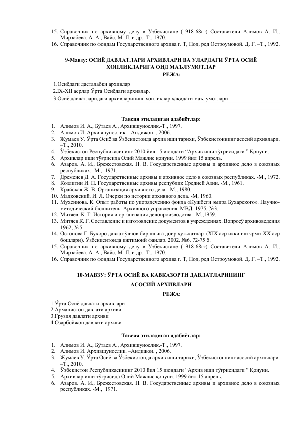 15. Справочник по архивному делу в Узбекистане (1918-68гг) Составители Алимов А. И., 
Мирзабева. А. А., Вайс, М. Л. и др. -Т., 1970. 
16. Справочник по фондам Государственного архива г. Т, Под. ред Остроумовой. Д. Г. –Т., 1992. 
 
9-Мавзу: ОСИЁ ДАВЛАТЛАРИ АРХИВЛАРИ ВА УЛАРДАГИ ЎРТА ОСИЁ 
ХОНЛИКЛАРИГА ОИД МАЪЛУМОТЛАР 
РЕЖА: 
        1.Осиёдаги дасталабки архивлар  
2.IX-XII асрлар Ўрта Осиёдаги архивлар.  
        3.Осиё давлатларидаги архивларининг хонликлар ҳақидаги маълумотлари  
   
 
Тавсия этиладиган адабиётлар: 
1. Алимов И. А., Бўтаев А., Архившунослик.-Т., 1997. 
2. Алимов И. Архившунослик. –Андижон. , 2006. 
3. Жумаев У. Ўрта Осиё ва Ўзбекистонда архив иши тарихи, Ўзбекистоннинг асосий архивлари. 
–Т., 2010.  
4. Ўзбекистон Республикасининг 2010 йил 15 июндаги “Архив иши тўғрисидаги ” Қонуни. 
5. Архивлар иши тўғрисида Олий Мажлис қонуни. 1999 йил 15 апрель. 
6. Азаров. А. И., Брежестовская. Н. В. Государственные архивы и архивное дело в союзных 
республиках. -М.,  1971. 
7. Дременев Д. А. Государственные архивы и архивное дело в союзных республиках. -М., 1972. 
8. Козлитин И. П. Государственные архивы республик Средней Азии. -М., 1961. 
9. Крайская Ж. В. Организация архивного дела. -М., 1980. 
10. Мадковский. И. Л. Очерки по истории архивного дела. -М, 1960. 
11. Мухсинова. К. Опыт работы по упорядечению фонда «Кушбеги эмира Бухарского». Научно-
методический бюллитень  Архивного управления. МВД. 1975, №3. 
12. Митяев. К. Г. История и организация делопроизводства. -М.,1959. 
13. Митяев К. Г. Составление и изготовление документов в учреждениях. Вопросў архивоведения 
1962, №5. 
14. Остонова Г. Бухоро давлат ўлчов бирлигига доир ҳужжатлар. (XIX аср иккинчи ярми-XX аср 
бошлари). Ўзбекиситонда ижтимоий фанлар. 2002. №6. 72-75 б. 
15. Справочник по архивному делу в Узбекистане (1918-68гг) Составители Алимов А. И., 
Мирзабева. А. А., Вайс, М. Л. и др. -Т., 1970. 
16. Справочник по фондам Государственного архива г. Т, Под. ред Остроумовой. Д. Г. –Т., 1992. 
 
10-МАВЗУ: ЎРТА ОСИЁ ВА КАВКАЗОРТИ ДАВЛАТЛАРИНИНГ  
АСОСИЙ АРХИВЛАРИ 
РЕЖА: 
      1.Ўрта Осиё давлати архивлари  
      2.Арманистон давлати архиви  
      3.Грузия давлати архиви 
      4.Озарбойжон давлати архиви 
 
Тавсия этиладиган адабиётлар: 
1. Алимов И. А., Бўтаев А., Архившунослик.-Т., 1997. 
2. Алимов И. Архившунослик. –Андижон. , 2006. 
3. Жумаев У. Ўрта Осиё ва Ўзбекистонда архив иши тарихи, Ўзбекистоннинг асосий архивлари. 
–Т., 2010.  
4. Ўзбекистон Республикасининг 2010 йил 15 июндаги “Архив иши тўғрисидаги ” Қонуни. 
5. Архивлар иши тўғрисида Олий Мажлис қонуни. 1999 йил 15 апрель. 
6. Азаров. А. И., Брежестовская. Н. В. Государственные архивы и архивное дело в союзных 
республиках. -М.,  1971. 
