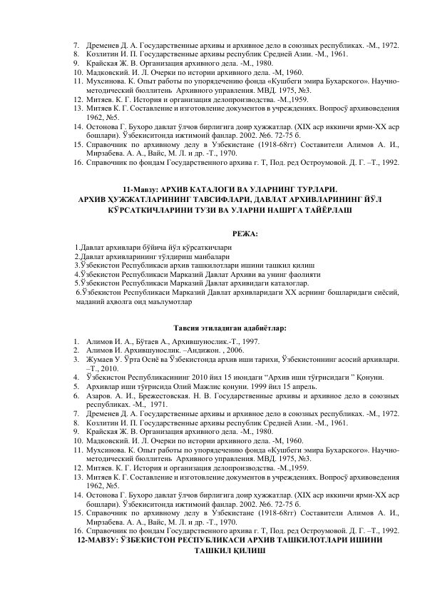 7. Дременев Д. А. Государственные архивы и архивное дело в союзных республиках. -М., 1972. 
8. Козлитин И. П. Государственные архивы республик Средней Азии. -М., 1961. 
9. Крайская Ж. В. Организация архивного дела. -М., 1980. 
10. Мадковский. И. Л. Очерки по истории архивного дела. -М, 1960. 
11. Мухсинова. К. Опыт работы по упорядечению фонда «Кушбеги эмира Бухарского». Научно-
методический бюллитень  Архивного управления. МВД. 1975, №3. 
12. Митяев. К. Г. История и организация делопроизводства. -М.,1959. 
13. Митяев К. Г. Составление и изготовление документов в учреждениях. Вопросў архивоведения 
1962, №5. 
14. Остонова Г. Бухоро давлат ўлчов бирлигига доир ҳужжатлар. (XIX аср иккинчи ярми-XX аср 
бошлари). Ўзбекиситонда ижтимоий фанлар. 2002. №6. 72-75 б. 
15. Справочник по архивному делу в Узбекистане (1918-68гг) Составители Алимов А. И., 
Мирзабева. А. А., Вайс, М. Л. и др. -Т., 1970. 
16. Справочник по фондам Государственного архива г. Т, Под. ред Остроумовой. Д. Г. –Т., 1992. 
 
11-Мавзу: АРХИВ КАТАЛОГИ ВА УЛАРНИНГ ТУРЛАРИ.  
АРХИВ ҲУЖЖАТЛАРИНИНГ ТАВСИФЛАРИ, ДАВЛАТ АРХИВЛАРИНИНГ ЙЎЛ 
КЎРСАТКИЧЛАРИНИ ТУЗИ ВА УЛАРНИ НАШРГА ТАЙЁРЛАШ 
 
РЕЖА: 
  1.Давлат архивлари бўйича йўл кўрсаткичлари 
  2.Давлат архивларининг тўлдириш манбалари 
       3.Ўзбекистон Республикаси архив ташкилотлари ишини ташкил қилиш 
       4.Ўзбекистон Республикаси Марказий Давлат Архиви ва унинг фаолияти  
       5.Ўзбекистон Республикаси Марказий Давлат архивидаги каталоглар.  
6.Ўзбекистон Республикаси Марказий Давлат архивларидаги XX асрнинг бошларидаги сиёсий, 
маданий аҳволга оид маълумотлар 
 
 
Тавсия этиладиган адабиётлар: 
1. Алимов И. А., Бўтаев А., Архившунослик.-Т., 1997. 
2. Алимов И. Архившунослик. –Андижон. , 2006. 
3. Жумаев У. Ўрта Осиё ва Ўзбекистонда архив иши тарихи, Ўзбекистоннинг асосий архивлари. 
–Т., 2010.  
4. Ўзбекистон Республикасининг 2010 йил 15 июндаги “Архив иши тўғрисидаги ” Қонуни. 
5. Архивлар иши тўғрисида Олий Мажлис қонуни. 1999 йил 15 апрель. 
6. Азаров. А. И., Брежестовская. Н. В. Государственные архивы и архивное дело в союзных 
республиках. -М.,  1971. 
7. Дременев Д. А. Государственные архивы и архивное дело в союзных республиках. -М., 1972. 
8. Козлитин И. П. Государственные архивы республик Средней Азии. -М., 1961. 
9. Крайская Ж. В. Организация архивного дела. -М., 1980. 
10. Мадковский. И. Л. Очерки по истории архивного дела. -М, 1960. 
11. Мухсинова. К. Опыт работы по упорядечению фонда «Кушбеги эмира Бухарского». Научно-
методический бюллитень  Архивного управления. МВД. 1975, №3. 
12. Митяев. К. Г. История и организация делопроизводства. -М.,1959. 
13. Митяев К. Г. Составление и изготовление документов в учреждениях. Вопросў архивоведения 
1962, №5. 
14. Остонова Г. Бухоро давлат ўлчов бирлигига доир ҳужжатлар. (XIX аср иккинчи ярми-XX аср 
бошлари). Ўзбекиситонда ижтимоий фанлар. 2002. №6. 72-75 б. 
15. Справочник по архивному делу в Узбекистане (1918-68гг) Составители Алимов А. И., 
Мирзабева. А. А., Вайс, М. Л. и др. -Т., 1970. 
16. Справочник по фондам Государственного архива г. Т, Под. ред Остроумовой. Д. Г. –Т., 1992. 
12-МАВЗУ: ЎЗБЕКИСТОН РЕСПУБЛИКАСИ АРХИВ ТАШКИЛОТЛАРИ ИШИНИ 
ТАШКИЛ ҚИЛИШ 
