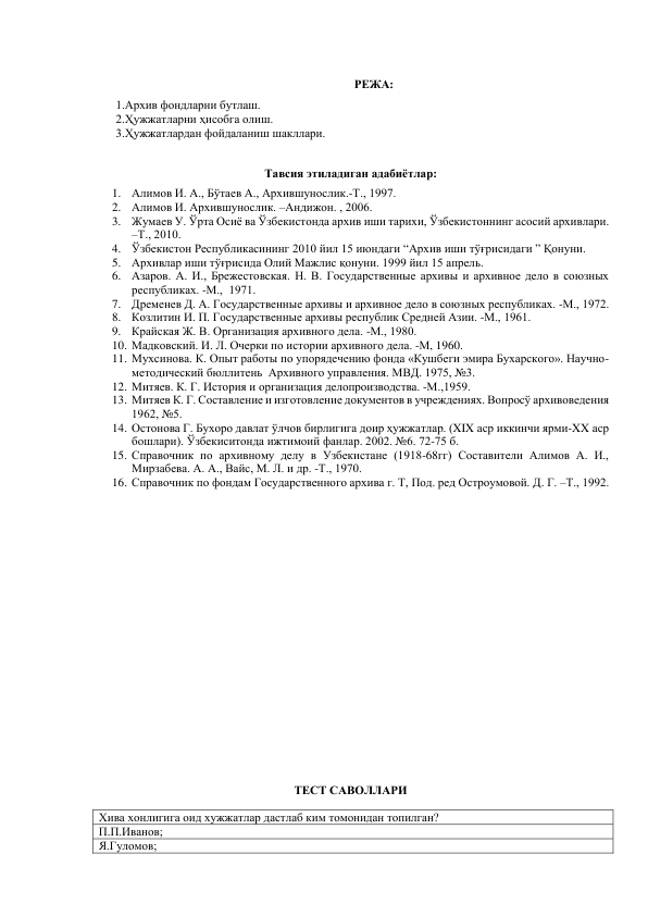  
РЕЖА: 
1.Архив фондларни бутлаш. 
2.Ҳужжатларни ҳисобга олиш. 
3.Ҳужжатлардан фойдаланиш шакллари. 
 
 
Тавсия этиладиган адабиётлар: 
1. Алимов И. А., Бўтаев А., Архившунослик.-Т., 1997. 
2. Алимов И. Архившунослик. –Андижон. , 2006. 
3. Жумаев У. Ўрта Осиё ва Ўзбекистонда архив иши тарихи, Ўзбекистоннинг асосий архивлари. 
–Т., 2010.  
4. Ўзбекистон Республикасининг 2010 йил 15 июндаги “Архив иши тўғрисидаги ” Қонуни. 
5. Архивлар иши тўғрисида Олий Мажлис қонуни. 1999 йил 15 апрель. 
6. Азаров. А. И., Брежестовская. Н. В. Государственные архивы и архивное дело в союзных 
республиках. -М.,  1971. 
7. Дременев Д. А. Государственные архивы и архивное дело в союзных республиках. -М., 1972. 
8. Козлитин И. П. Государственные архивы республик Средней Азии. -М., 1961. 
9. Крайская Ж. В. Организация архивного дела. -М., 1980. 
10. Мадковский. И. Л. Очерки по истории архивного дела. -М, 1960. 
11. Мухсинова. К. Опыт работы по упорядечению фонда «Кушбеги эмира Бухарского». Научно-
методический бюллитень  Архивного управления. МВД. 1975, №3. 
12. Митяев. К. Г. История и организация делопроизводства. -М.,1959. 
13. Митяев К. Г. Составление и изготовление документов в учреждениях. Вопросў архивоведения 
1962, №5. 
14. Остонова Г. Бухоро давлат ўлчов бирлигига доир ҳужжатлар. (XIX аср иккинчи ярми-XX аср 
бошлари). Ўзбекиситонда ижтимоий фанлар. 2002. №6. 72-75 б. 
15. Справочник по архивному делу в Узбекистане (1918-68гг) Составители Алимов А. И., 
Мирзабева. А. А., Вайс, М. Л. и др. -Т., 1970. 
16. Справочник по фондам Государственного архива г. Т, Под. ред Остроумовой. Д. Г. –Т., 1992. 
 
 
 
 
 
 
 
 
 
 
 
ТЕСТ САВОЛЛАРИ 
Хива хонлигига оид хужжатлар дастлаб ким томонидан топилган? 
П.П.Иванов;  
Я.Гуломов; 
