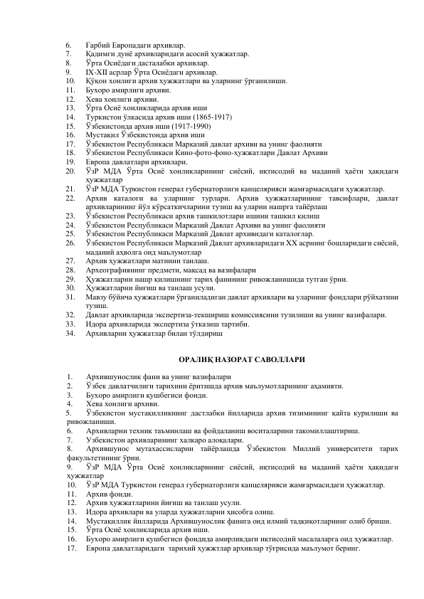 6. 
Ғарбий Европадаги архивлар. 
7. 
Қадимги дунё архивларидаги асосий ҳужжатлар. 
8. 
Ўрта Осиёдаги дасталабки архивлар.  
9. 
IX-XII асрлар Ўрта Осиёдаги архивлар.  
10. 
Қўқон хонлиги архив ҳужжатлари ва уларнинг ўрганилиши.    
11. 
Бухоро амирлиги архиви. 
12. 
Хева хонлиги архиви.  
13. 
Ўрта Осиё хонликларида архив иши 
14. 
Туркистон ўлкасида архив иши (1865-1917) 
15. 
Ўзбекистонда архив иши (1917-1990) 
16. 
Мустақил Ўзбекистонда архив иши 
17. 
Ўзбекистон Республикаси Марказий давлат архиви ва унинг фаолияти 
18. 
Ўзбекистон Республикаси Кино-фото-фоно-ҳужжатлари Давлат Архиви 
19. 
Европа давлатлари архивлари. 
20. 
ЎзР МДА Ўрта Осиё хонликларининг сиёсий, иқтисодий ва маданий ҳаёти ҳақидаги 
ҳужжатлар 
21. 
ЎзР МДА Туркистон генерал губернаторлиги канцелярияси жамғармасидаги ҳужжатлар. 
22. 
Архив каталоги ва уларнинг турлари. Архив ҳужжатларининг тавсифлари, давлат 
архивларининг йўл кўрсаткичларини тузиш ва уларни нашрга тайёрлаш 
23. 
Ўзбекистон Республикаси архив ташкилотлари ишини ташкил қилиш 
24. 
Ўзбекистон Республикаси Марказий Давлат Архиви ва унинг фаолияти  
25. 
Ўзбекистон Республикаси Марказий Давлат архивидаги каталоглар.  
26. 
Ўзбекистон Республикаси Марказий Давлат архивларидаги XX асрнинг бошларидаги сиёсий, 
маданий аҳволга оид маълумотлар 
27. 
Архив ҳужжатлари матнини танлаш. 
28. 
Археографиянинг предмети, мақсад ва вазифалари 
29. 
Ҳужжатларни нашр қилишнинг тарих фанининг ривожланишида тутган ўрни.  
30. 
Ҳужжатларни йиғиш ва танлаш усули. 
31. 
Мавзу бўйича ҳужжатлари ўрганиладиган давлат архивлари ва уларнинг фондлари рўйхатини 
тузиш.  
32. 
Давлат архивларида экспертиза-текшириш комиссиясини тузилиши ва унинг вазифалари.  
33. 
Идора архивларида экспертиза ўтказиш тартиби. 
34. 
Архивларни ҳужжатлар билан тўлдириш 
 
ОРАЛИҚ НАЗОРАТ САВОЛЛАРИ 
1. 
Архившунослик фани ва унинг вазифалари 
2. 
Ўзбек давлатчилиги тарихини ёритишда архив маълумотларининг аҳамияти. 
3. 
Бухоро амирлиги қушбегиси фонди.  
4. 
Хева хонлиги архиви.  
5. 
Ўзбекистон мустақилликнинг дастлабки йилларида архив тизимининг қайта курилиши ва 
ривожланиши. 
6. 
Архивларни техник таъминлаш ва фойдаланиш воситаларини такомиллаштириш. 
7. 
Узбекистон архивларининг халкаро алоқалари. 
8. 
Архившунос мутахассисларни тайёрлашда Ўзбекистон Миллий университети тарих 
факультетининг ўрни. 
9. 
ЎзР МДА Ўрта Осиё хонликларининг сиёсий, иқтисодий ва маданий ҳаёти ҳақидаги 
ҳужжатлар 
10. 
ЎзР МДА Туркистон генерал губернаторлиги канцелярияси жамғармасидаги ҳужжатлар. 
11. 
Архив фонди. 
12. 
Архив ҳужжатларини йиғиш ва танлаш усули. 
13. 
Идора архивлари ва уларда ҳужжатларни ҳисобга олиш. 
14. 
Мустақиллик йилларида Архившунослик фанига оид илмий тадқиқотларнинг олиб бриши. 
15. 
Ўрта Осиё хонликларида архив иши. 
16. 
Бухоро амирлиги қушбегиси фондида амирликдаги иқтисодий масалаларга оид ҳужжатлар.  
17. 
Европа давлатларидаги  тарихий ҳужжтлар архивлар тўғрисида маълумот беринг. 
