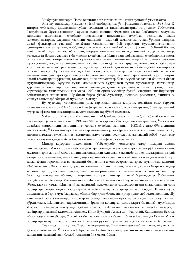 Ушбу йўналишларга Президентимиз асарларида қайта –қайта тўхталиб ўтмилмоқда.  
Ана шу мақсадлар ҳукумат сиёсий тадбирларида ўз ифодасини топмоқда. 1998 йил 12 
январда «Музейлар фаолиятини тубдан яхшилаш ва такомиллаштириш тўғрисида» Ўзбекистон 
Республикаси Президентининг Фармони эълон қилинди Фармонда асосан Ўзбекистон ҳудудида 
қадимдан 
шаклланган 
музейлар 
тизимининг 
шаклланган 
музейлар 
тизимини, 
янада 
такомиллаштириш, уларнинг халқнинг маънавий – аҳлоқий камолотида тутган ўрнини ошириш, 
музей фондларида сақланиб келаётган халқимизнинг бой тарихини мустақиллигимизнинг 
одимларини акс эттирувчи, ноёб, нодир экспонатларни авайлаб асраш, ўрганиш, бойитиб бориш, 
дунёга олиб чиқиш ва тарғиб қилиш, улардан халқимизнинг онгида миллий ғурур ва ифтихор, 
истиқлол ва Ватанга садоқат туйғуларини кучайтириш йўлида кенг фойдаланиш, музейларнинг замон 
талабларига мос юқори малакали мутахассислар билан таъминлаш, моддий – техника базасини 
мустаҳкамлаб, жаҳон музейшунослиги тажрибаларини қўллашга зарур шароитлар чора тадбирлар– 
маданият ишлари вазирлиги қошида музейларни қўллаб қувватловчи «Ўзбекмузей» жамғармаси 
ташкил этилди. Бу жамғарма музейлар фондларида йиллар давомида сақланиб келаётган 
халқимизнинг бой тарихидан гувоҳлик берувчи ноёб нодир экспонатларни авайлаб асраш, уларни 
илмий томонларини ўрганиш, таъмирлаш, янги экспонатлар билан музей залларини бойитиш билан 
шуғулланмоқдалар. Бугунги кунда мамлакатимиз ҳудудидаги турли муассасалар, корхоналар, 
қурилиш ташкилотлари, қишлоқ, жамоа бошқарув хўжаликлари қошида, шахар, туман, вилоят 
марказларида, халқ таълими тизимида 1200 дан ортиқ музейлар бўлиб, уларнинг энг йириклари 
пойтахтимизда жойлашган. Шу билан бирга, ўнлаб ёзувчилар, шоирлар, рассомлар, олимлар ва 
машҳур санъат арбоблари уй музейлари мавжуд.  
Бу музейлар халқимизнинг узоқ тарихидан хикоя қилувчи, мозийдан садо берувчи 
маънавият масканлари бўлиб, миллий мафкура ва тафаккурни ривожлантирувчи, ёшларда миллий 
ғурур ва ифтихорни юксалтиришда улуғ қадамжолар бўлиб қолмоқда.  
Ўзбекистон Вазирлар Махкамасининг «Музейлар фаолиятини тубдан қўллаб қувватлаш 
масалалари тўғриси» даги 5 март 1998 йил 98 сонли қарори «Ўзбекмузей» жамғармасига, Ўзбекистон 
музейлар жамоатчилик кенгашининг халқаро музейлар кенгаши – ИКОМга аъзо бўлганлигини 
ҳисобга олиб, Ўзбекистон музейларига ҳар томонлама ёрдам кўрсатиш вазифаси топширилди. Ушбу 
қарорда мамлакат музейларини таъмирлаш, зарур техник воситалар ва замонавий асбоб –ускуналар 
билан жиҳозлаш ҳамда маблағ билан таъминлаш вазифалари юклатилган.  
Мазкур қарордан илҳомланган «Ўзбекмузей» ҳодимлари қатор ишларни амалга 
оширмоқдалар. Мавжуд барча ўзбек музейлари фондидаги экспонатларни ягона рўйхатини тузиш, 
экспонатларни доимий ҳимоя қилиш шароитларини яхшилаш, сақланаётган экспонатларнинг қатьий 
назоратини таъминлаш, илмий концепциялар ишлаб чиқиш, хорижий мамлакатлардаги музейларда 
сақланаётган тарихимизга ва маънавий бойлигимизга оид осориатиқаларни, шунингдек, қадимий 
қўлёзмаларни рўйхатга олиш, уларни ҳалқимизга таништириш, шунингдек, музейлардаги нодир 
экспонатларни дунёга олиб чиқиш, жаҳон халқларига таништириш соҳасида тегишли ташкилотлар 
билан ҳужжатлар ишлаб чиқиш шартномалар тузиш ишларини олиб бормоқдалар. Ўзбекистон 
Республикаси Вазирлар Махкамасинин «Ижтимоий ва маънавий муҳитни янада соғломлаштириш 
тўғрисида» ги ҳамда «Маънавий ва маърифий ислоҳотларни самарадорлигини янада ошириш чора 
тадбирлари тўғриси»даги қарорларига жавобан қатор тадбирлар ишлаб чиқдик. Шунга кўра, 
мамлакатдаги барча музейларда ҳар ойнинг бир куни «Очиқ эшикулар куни» деб эълон қилинди. Шу 
куни музейларга ўқувчилар, талабалар ва бошқа томошабинларга музей ходимлари бепул ҳизмат 
кўрсатмоқда. Шунингдек, тарихимизнинг ёрқин из қолдирган алломаларга бағишлаб, музейларда 
«Барҳаёт сиймолар» мавзусида адабий кечалар, «Истиқлол, маънавият ва музей» мавзусида 
тадбирлар ўтказилиб келмоқда. Айниқса, Имом Бухорий, Ахмад ал – Фарғоний, Камолиддин Бехзод, 
Жалолиддин Мангуберди, Огаҳий ва бошқа алломаларга бағишлаб музейларимизда ўтказилаёттан 
тадбирлар ёшларни аждодлар меъросига садоқат рухида тарбиялашда мухим аҳамият касб этмоқда.  
Тарихиздан маълумки, Турон Моварауннахр, Туркистон дея атаб келинган, «Буюк ипак 
йўли»да жойлашган Ўзбекистон Шарқ билан Ғарбни боғловчи, уларни иқтисодини, маданиятини, 
санъатини, тараққиётини боғлаб турадиган бир макон бўлган.  
