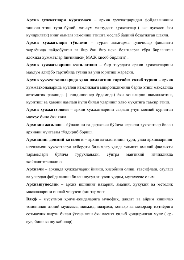 Архив ҳужжатлари кўргазмаси – архив ҳужжатдаридан фойдаланишни 
ташкил этиш тури бўлиб, маълум мавзудаги ҳужжатлар ( асл нусхаси ёки 
кўчирилган) нинг оммага намойиш этишга мослаб бадиий безатилган шакли. 
Архив хужжатлари тўплами – турли жамғарма тузвчилар фаолияти 
жараёнида пайдобўлган ва бир ёки бир неча белгиларга кўра бирлашган 
алоҳида ҳужжатлар йиғиндиси( МАЖ ҳисоб бирлиги) . 
Архив хужжатларини каталоглаш – бир тьурдаги архив ҳужжатларини 
маълум алифбо тартибида тузиш ва уни юритиш жараёни. 
Архив ҳужжатхоналарида ҳаво намлигини тартибга солиб туриш – архив 
ҳужжатхоналарида муайян намликдаги микроиқлимини барпо этиш мақсадида 
автоматик равишда ( кондиционер ёрдамида) ёки хоналарни шамоллатиш, 
қуритиш ва ҳавони намлаш йўли билан уларнинг ҳаво муҳитига таъсир этиш. 
Архив ҳужжатхонаси – архив ҳужжатларини сақлаш учун мослаб қурилган 
махсус бино ёки хона. 
Архивни жамлаш – йўналиши ва даражаси бўйича керакли ҳужжатлар билан 
архивни мунтазам тўлдириб бориш. 
Архивнинг доимий каталоги – архив каталогининг тури; унда архивларнинг 
иккиламчи ҳужжатлари ахбороти билимлар ҳамда жамият амалий фаолияти 
тармоқлари 
бўйича 
гуруҳланади, 
сўнгра 
мантиқий 
изчилликда 
жойлаштириладию 
Архивчи – архивда ҳужжатларни йиғиш, ҳисобини олиш, тавсифлаш, саўлаш 
ва улардан фойдаланиш билан шуғулланувчи ҳодим, мутахссис олим. 
Архившунослик – архив ишининг назарий, амалий, ҳуқуқий ва методик 
масалаларини ишлаб чиқувчи фан тармоғи. 
Вақф – мусулмон қонун-қоидаларига мувофиқ, давлат ва айрим кишилар 
томонидан диний муассаса, масжид, мадраса, хонақо ва мозорлар иҳтиёрига 
сотмаслик шарти билан ўтказилган ёки васият қилиб қолдирилган мулк ( ер-
сув, бино ва шу кабилар). 
