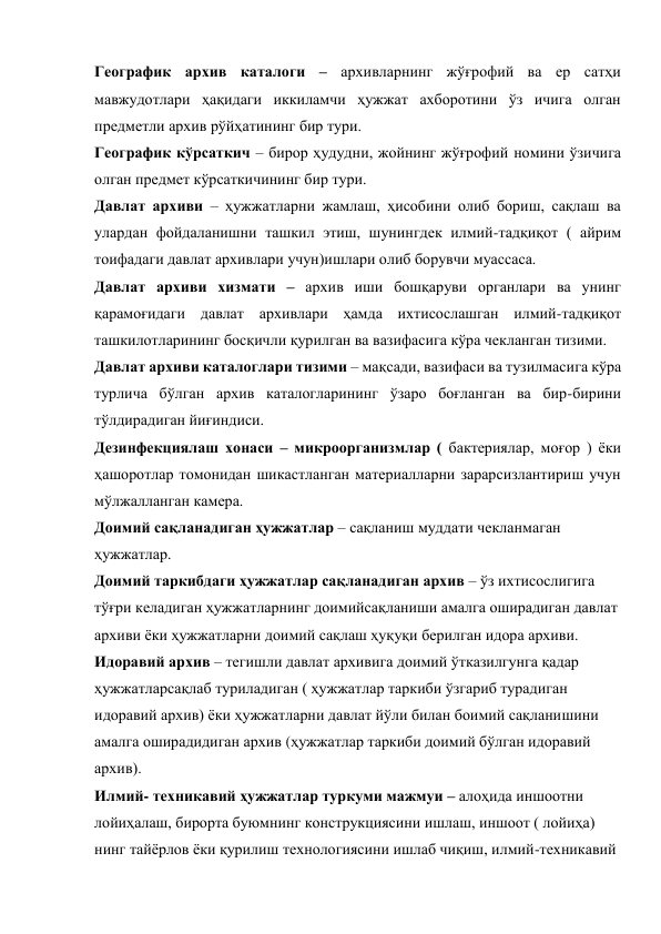 Географик архив каталоги – архивларнинг жўғрофий ва ер сатҳи 
мавжудотлари ҳақидаги иккиламчи ҳужжат ахборотини ўз ичига олган 
предметли архив рўйҳатининг бир тури. 
Географик кўрсаткич – бирор ҳудудни, жойнинг жўғрофий номини ўзичига 
олган предмет кўрсаткичининг бир тури. 
Давлат архиви – ҳужжатларни жамлаш, ҳисобини олиб бориш, сақлаш ва 
улардан фойдаланишни ташкил этиш, шунингдек илмий-тадқиқот ( айрим 
тоифадаги давлат архивлари учун)ишлари олиб борувчи муассаса. 
Давлат архиви хизмати – архив иши бошқаруви органлари ва унинг 
қарамоғидаги давлат архивлари ҳамда ихтисослашган илмий-тадқиқот 
ташкилотларининг босқичли қурилган ва вазифасига кўра чекланган тизими. 
Давлат архиви каталоглари тизими – мақсади, вазифаси ва тузилмасига кўра 
турлича бўлган архив каталогларининг ўзаро боғланган ва бир-бирини 
тўлдирадиган йиғиндиси. 
Дезинфекциялаш хонаси – микроорганизмлар ( бактериялар, моғор ) ёки 
ҳашоротлар томонидан шикастланган материалларни зарарсизлантириш учун 
мўлжалланган камера. 
Доимий сақланадиган ҳужжатлар – сақланиш муддати чекланмаган 
ҳужжатлар. 
Доимий таркибдаги ҳужжатлар сақланадиган архив – ўз ихтисослигига  
тўғри келадиган ҳужжатларнинг доимийсақланиши амалга оширадиган давлат 
архиви ёки ҳужжатларни доимий сақлаш ҳуқуқи берилган идора архиви. 
Идоравий архив – тегишли давлат архивига доимий ўтказилгунга қадар 
ҳужжатларсақлаб туриладиган ( ҳужжатлар таркиби ўзгариб турадиган 
идоравий архив) ёки ҳужжатларни давлат йўли билан боимий сақланишини 
амалга оширадидиган архив (ҳужжатлар таркиби доимий бўлган идоравий 
архив). 
Илмий- техникавий ҳужжатлар туркуми мажмуи – алоҳида иншоотни 
лойиҳалаш, бирорта буюмнинг конструкциясини ишлаш, иншоот ( лойиҳа) 
нинг тайёрлов ёки қурилиш технологиясини ишлаб чиқиш, илмий-техникавий 
