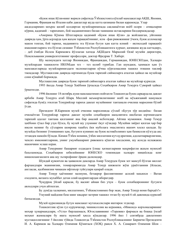 «Буюк ипак йўли»нинг вориси сифатида Ўзбекистонга кўплаб мамлакатлар АҚШ, Япония, 
Германия, Франция ва Италия каби давлатлар жуда катта қизиқиш билан қарамоқда. Улар  
аждодларимиз меърос қилиб қолдирган музейларимизада сақланаётган ноёб осори – атиқаларни 
кўриш, қадимий – тарихимиз, бой маданиятимиз билан танишиш истакларини билдирмоқдалар.  
«Америка Қўшма Штатларида қадимий «Буюк ипак йўли» да жойлашган, уйғониш 
даврида ҳам, ўрта асрларда ҳам жаҳон тараққиётининг, илм –фан ривожининг ўчоғи, буюк алломалар 
макон топган, бой тарихи, маданиятга эга бўлган бугун ҳам катта илмий – иқтисодий тараққиёт 
имкониятларига эга бўлган сизнинг Ўзбекистон Республикангизга ҳурмат, қизиқиш жуда каттадир», 
– деб ёзибди Ислом Каримовга йўллаган хатида АҚШдаги Марказий Осиё музейи директори, 
Пенсильвания университетининг профессори, доктор Фредрик Т. Хиберг.  
Шу мазмундаги хатлар Япониядан, Франциядан, Германиядан, ЮНЕСКОдан, Халқаро 
музейлардан ташкилоти ИКОМдан тез – тез келиб турибди. Гап шундаки, ҳаммаси ҳам ўз 
мамлакатларида музейларимиздаги экспонатларни кўчма кўргазмасини ташкил этишни таклиф 
тмоқдалар. Мустақиллик даврида юртимизда буюк тарихий сиймоларга аталган ҳайкал ва музейлар 
сони кўиайиб бормоқда.  
Мустақиллик даврида буюк тарихий сиймоларга аталган хайкал ва музейлар қурилди.  
1993 йилда Амир Темур Хиёбони ўртасида Соҳибқирон Амир Темурга Суворий ҳайкал 
ўрнатилди.  
1996 йилнинг 18 октябрь куни мамлакатимиз пойтахти Тошкентда буюк саркарда ва давлат 
арбоби Амир Темурга атаб Шарқ Миллий меъморчилигининг ноёб ва мўъжизавий намунаси 
сифатида бунёд этилган Темурийлар тарихи давлат музейининг тантанали очилиш маросими бўлиб 
ўтди.  
Президент И.Каримов музей очилиш маросимида сўзлаб «Бугун зўр шодиёна– билан 
очилаётган Темурийлар тарихи давлат музейи соҳибқирон шаҳсиятига нисбатан юртимиздаги 
тарихий адолат тантана қилганинг яна бир амалий исботидир. Айтиш мумкинки. Амир Темур 
ҳиёбони гўзал бир узук бўлса, бу музей шу узукнинг ёқут кўзидир. Музейни зиёрат қилган ҳар бир 
инсон менинг бу сўзларим шоирона ташбеҳ ёки муболаға эмаслигига ишонч хосил қилади. Бу 
музейда бизнинг ўтмишимиз ҳам, бугунги кунимиз ва буюк истиқболимиз ҳам бамисоли кўзгуда акс 
эттандек намоён бўлади. Кимки Ўзбек номини, ўзбек миллатини куч қудратини, адолатпарварлигини, 
чексиз имкониятларини, унинг умумбашарият ривожига қўшган хиссасини, шу асосда келажакка 
ишончини эслаш керак.  
Амир Темурнинг башарият олдидаги ўлмас ҳизматларини маърифатли жаҳон муносиб 
баҳоламоқда. 
Соҳибқирон 
юбилейининг 
ЮНЕСКО 
томонидан 
халқаро 
миқиёсида 
кенг 
нишонланганлиги ана шу эътирофнинг ёрқин далилидир.  
Шундай қувончли ва ҳаяжонли дамларда Амир Темурдек буюк зот мансуб бўлган миллат 
фарзандлари эканимизни, томирларимизда Амир Темур шижоати жўш ураётганини ўйласак, 
англасак, қалбимизни чинакам ифтихор туйғулари қамраб олади.  
Амир Темур ҳаётининг мазмуни, бетакрор фаолиятининг асосий маъноси – Ватан 
озодлиги, ватанга мухаббат деган олий қадриятлардан иборатдир.  
Чуқурроқ ўйлаб қарасак, бу васият айнан биз учун – буюк сохибқироннинг бугунги 
авлодлари учун айтилган.  
Бу дунёда халқимиз, миллатимиз, Ўзбекистонимиз бор экан, Амир Темур номи барҳаёт!»  
Умумий майдони беш минг квадрат метрни ташкил этган бу музей 6 ой давомида қурилиб 
битказилди.  
Музей қурилишида бутун мамлакат мутахассислари иштирок этдилар.  
Тошкентлик қўли гул қурувчилар, чиннисозлик ва керамика, «Миконд» корхоналарининг 
моҳир ҳунармандлари, «Уста» бирлашмаси, Югославиянинг «Торевик» фирмаси ва бошқа ўнлаб 
меҳнат жамоалари бу ишга муносиб ҳисса қўшдилар. 1996 йил 1 сентябрда давлатимиз 
мустақиллигининг 5 йиллик тўйида Тошкентда Ўзбекистон Республикасининг Биринчи Президенти 
И. А. Каримов ва Халқаро Олимпия Қўмитаси (ХОҚ) раиси X. А. Самаранч Олимпия Шон – 
