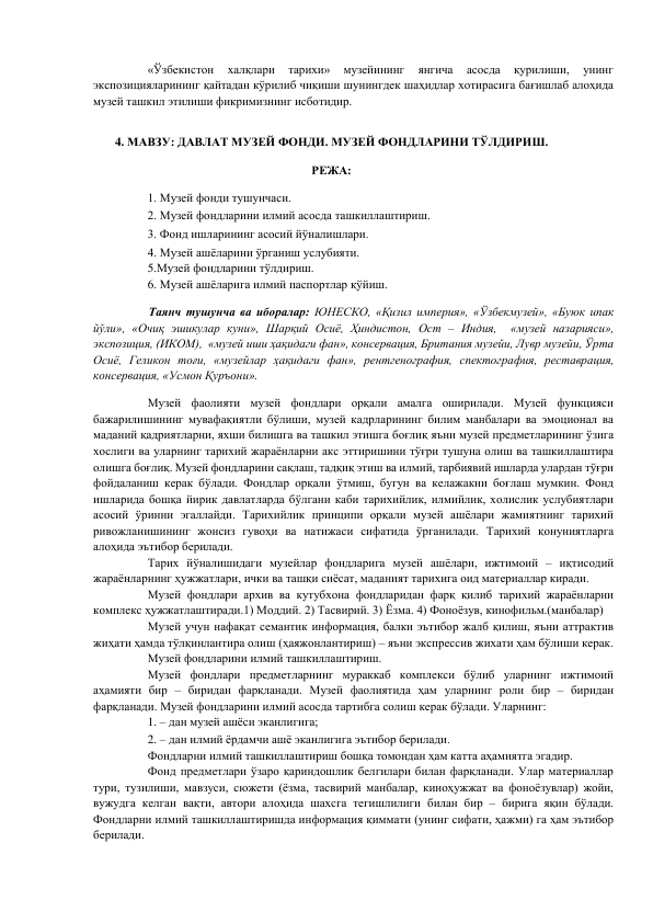 «Ўзбекистон 
халқлари 
тарихи» 
музейининг 
янгича 
асосда 
қурилиши, 
унинг 
экспозицияларининг қайтадан кўрилиб чиқиши шунингдек шаҳидлар хотирасига бағишлаб алоҳида 
музей ташкил этилиши фикримизнинг исботидир. 
 
4. МАВЗУ: ДАВЛАТ МУЗЕЙ ФОНДИ. МУЗЕЙ ФОНДЛАРИНИ ТЎЛДИРИШ. 
 
РЕЖА: 
 
1. Музей фонди тушунчаси.  
2. Музей фондларини илмий асосда ташкиллаштириш.  
3. Фонд ишларининг асосий йўналишлари.  
4. Музей ашёларини ўрганиш услубияти. 
5.Музей фондларини тўлдириш.  
6. Музей ашёларига илмий паспортлар қўйиш. 
 
        Таянч тушунча ва иборалар: ЮНЕСКО, «Қизил империя», «Ўзбекмузей», «Буюк ипак 
йўли», «Очиқ эшикулар куни», Шарқий Осиё, Ҳиндистон, Ост – Индия,  «музей назарияси», 
экспозиция, (ИКОМ),  «музей иши ҳақидаги фан», консервация, Британия музейи, Лувр музейи, Ўрта 
Осиё, Геликон тоғи, «музейлар ҳақидаги фан», рентгенография, спектография, реставрация, 
консервация, «Усмон Қуръони». 
 
Музей фаолияти музей фондлари орқали амалга оширилади. Музей функцияси 
бажарилишининг мувафақиятли бўлиши, музей кадрларининг билим манбалари ва эмоционал ва 
маданий қадриятларни, яхши билишга ва ташкил этишга боғлиқ яъни музей предметларининг ўзига 
хослиги ва уларнинг тарихий жараёнларни акс эттиришини тўғри тушуна олиш ва ташкиллаштира 
олишга боғлиқ. Музей фондларини сақлаш, тадқиқ этиш ва илмий, тарбиявий ишларда улардан тўғри 
фойдаланиш керак бўлади. Фондлар орқали ўтмиш, бугун ва келажакни боғлаш мумкин. Фонд 
ишларида бошқа йирик давлатларда бўлгани каби тарихийлик, илмийлик, холислик услубиятлари 
асосий ўринни эгаллайди. Тарихийлик принципи орқали музей ашёлари жамиятнинг тарихий 
ривожланишининг жонсиз гувоҳи ва натижаси сифатида ўрганилади. Тарихий қонуниятларга 
алоҳида эътибор берилади.  
Тарих йўналишидаги музейлар фондларига музей ашёлари, ижтимоий – иқтисодий 
жараёнларнинг ҳужжатлари, ички ва ташқи сиёсат, маданият тарихига оид материаллар киради.  
Музей фондлари архив ва кутубхона фондларидан фарқ қилиб тарихий жараёнларни 
комплекс ҳужжатлаштиради.1) Моддий. 2) Тасвирий. 3) Ёзма. 4) Фоноёзув, кинофильм.(манбалар)  
Музей учун нафақат семантик информация, балки эътибор жалб қилиш, яъни аттрактив 
жиҳати ҳамда тўлқинлантира олиш (ҳаяжонлантириш) – яъни экспрессив жихати ҳам бўлиши керак.  
Музей фондларини илмий ташкиллаштириш.  
Музей фондлари предметларнинг мураккаб комплекси бўлиб уларнинг ижтимоий 
аҳамияти бир – биридан фарқланади. Музей фаолиятида ҳам уларнинг роли бир – биридан 
фарқланади. Музей фондларини илмий асосда тартибга солиш керак бўлади. Уларнинг:  
1. – дан музей ашёси эканлигига;  
2. – дан илмий ёрдамчи ашё эканлигига эътибор берилади.  
Фондларни илмий ташкиллаштириш бошқа томондан ҳам катта аҳамиятга эгадир.  
Фонд предметлари ўзаро қариндошлик белгилари билан фарқланади. Улар материаллар 
тури, тузилиши, мавзуси, сюжети (ёзма, тасвирий манбалар, киноҳужжат ва фоноёзувлар) жойи, 
вужудга келган вақти, автори алоҳида шахсга тегишлилиги билан бир – бирига яқин бўлади. 
Фондларни илмий ташкиллаштиришда информация қиммати (унинг сифати, ҳажми) га ҳам эътибор 
берилади.  
