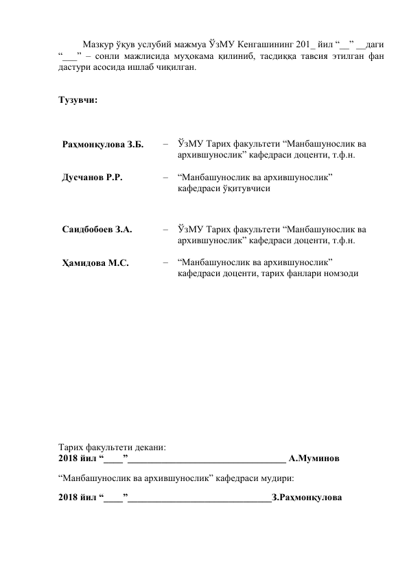 Мазкур ўқув услубий мажмуа ЎзМУ Кенгашининг 201_ йил “__” __даги 
“___” – сонли мажлисида муҳокама қилиниб, тасдиққа тавсия этилган фан 
дастури асосида ишлаб чиқилган.   
 
 
Тузувчи: 
 
 
 
Раҳмонқулова З.Б. 
– ЎзМУ Тарих факультети “Манбашунослик ва 
архившунослик” кафедраси доценти, т.ф.н.  
 
Дусчанов Р.Р. 
– “Манбашунослик ва архившунослик” 
кафедраси ўқитувчиси 
 
 
Саидбобоев З.А. 
– ЎзМУ Тарих факультети “Манбашунослик ва 
архившунослик” кафедраси доценти, т.ф.н.  
 
Ҳамидова М.С. 
– “Манбашунослик ва архившунослик” 
кафедраси доценти, тарих фанлари номзоди 
 
 
 
 
 
 
 
 
 
 
 
 
 
 
Тарих факультети декани: 
2018 йил “____”_________________________________ А.Муминов            
“Манбашунослик ва архившунослик” кафедраси мудири: 
2018 йил “____”______________________________З.Раҳмонқулова 
 
 
 
