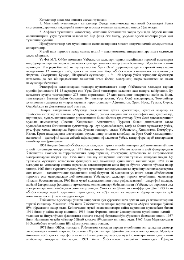 Каталоглар икки ҳил қоидага асосан тузилади:  
1. Мантиқий тузилишдаги каталоглар (бунда маълумотлар мантиқий боғланади) Бунга 
систематик, хронологик(даврий) мавзулар асосида тузилган каталоглар мисол бўла олади.  
2. Алфавит тузилишли каталоглар, мантиқий боғланмаган ҳолда тузилади. Музей ишини 
осонлаштириш учун тузилган каталоглар бир фонд ёки мавзу, умуман музей ашёлари учун ҳам 
тузилиши мумкин.  
Йўлкўрсаткичлар ҳам музей ишини осонлаштиришга хизмат қилувчи илмий маълумотнома 
аппаратидир.  
Музей иши тарихига назар солсак илмий – маълумотнома аппаратини яратишга салмоқли 
ҳисса қўшилди.  
Ўз ФА М.Т. Ойбек номидаги Ўзбекистон халқлари тарихи музейидаги тарихий воқеаларга 
оид ёдгорликларнинг характерли коллекциялари каталоги нашр этила бошланди. Музейнинг илмий 
архивида 19 асрдан бошлаб то шу кунларгача Ўрта Осиё территориясидаги тарихий воқеаларни 
ифодаловчи 12 мингдан зиёд ҳужжатли материал бор. «Ўзбекистон каштачилик каталоги» да 
Фарғона, Самарқанд, Бухоро, Шахрисабз сўзаналари, «19 – 20 асрлар ўзбек заргарлик буюмлари 
каталоги» да эса 80 предметнинг махаллий номи баёни, материали, ижро техникаси ва нақш 
намуналари берилган.  
Этнографик каталоглардан ташқари нумизматикага доир «Ўзбекистон халқлари тарихи 
музейи фондидаги 14–15 асрларга оид Ўрта Осиё тангалари» каталоги ҳам нашрга тайёрланди. Бу 
каталогга кумуш тангаларнинг 273 хили киритилган, 27 хил танганинг чиқарилган жойи ва йили, 
тангалардаги ёзувлар баёни берилган. Бу тангалар асосан, Ўрта Осиё шахарларида, Темурийлар 
ҳукмронлиги даврида ва уларга қарашли территориялар – Афғонистон, Эрон, Ироқ, Туркия, Сурия, 
Озарбайжон ва Доғистонда зарб этилган.  
Нашрга тайёрланган «Музейда сақланаётган архив ҳужжатлари, қўлёзма асарлар ва 
тошбосма китоблар каталоги» да тарих, адабиёт, санъат қонунчилик ва фалсафага оид қўлёзмалар, 
шунингдек, ҳунармандчиликнинг ривожланиши билан боғлиқ трактатлар, Ўрта Осиё давлатларининг 
муайян мамлакатлар (Россия, Ҳиндистон, Афғонистон, Туркия) билан дипломатик савдо 
муносабатларига бағишланган ҳужжатлар, ер –сув муносабатлари, вақф ва бошқа ҳужжатлар ўзбек, 
рус, форс ҳамда тилларида берилган. Бундан ташқари, ундан Ўзбекистон, Ҳиндистон, Петербург, 
Қазон, Қрим шаҳарларида метографик усулда нашр этилган китоблар ва Ўрта Осиё халқларининг 
ижтимоий – фалсафий ҳамда сиёсий тафаккурини ифодаловчи ўзбек, татар, форс, араб тилларидаги 
китоблар ҳам ўрин олган.  
1951 йилдан бошлаб «Ўзбекистон халқлари тарихи музейи ишлари» деб номланган тўплам 
музей томонидан чиқарилмоқда. 1951 йилда чиққан биринчи тўплам асосан музей фондларидаги 
Ўзбекистон ахолиси ва территориясига доир тарихий, этнографик, археологик ва антропологик 
материаллардан иборат эди. 1954 йили ана шу ишларнинг иккинчи тўплами нашрдан чиқди. Бу 
тўпламда музейдаги археологик фондларга оид мақолалар кўпчиликни ташкил этди. 1958 йили 
мазмуни ва мақолалар сонига қараганда аввалгиларидан анча йирик бўлган учинчи тўплам нашр 
этилди. 1963 йили тўртинчи тўплам ўрнига музейнинг тарихшунослик ва музейшунослик характерига 
оид илмий – тадқиқотчилик фаолиятини очиб берувчи 16 мақолани ўз ичига олган «Ўзбекистон 
тарихига оид материаллар» деб номланган Ўзбекистон халқлари тарихи музейининг мақвлалар 
тўплами босмадан чиқди. 1966 йили музей коллективининг этнографик ва илмий – маърифий ишлари, 
ашёвий ёдгорликлар фондининг археологик коллекциялари баён қилинган «Ўзбекистон тарихига оид 
материаллар» нинг навбатдаги сони нашр этилди. Унча катта бўлмаган танаффусдан сўнг 1973 йили 
«Ўзбекистонда музей қурилиши тарихидан», ва «Сўз тарих ва маданият ёдгорликларига» деб 
номланган икки тўплам нашрдан чиқди.  
Ўзбекистон музейлари ўзлари нашр этган йўл кўрсаткичлари орқали ҳам ўз экспонатларини 
тарғиб қилдилар. Масалан: 1956 йили Ўзбекистон халқлари тарихи музейи «Музей заллари бўйлаб 
йўл кўрсаткич» нашр этди. Кейинчалик музей экспозициялари қайта қурилиши муносабати билан 
1961 йили у қайта нашр қилинди. 1956 йили Фарғона вилоят ўлкашунослик музейининг илмий – 
тадқиқот ва йиғув тўплов фаолиятига қисқача таъриф берилган йўл кўрсаткич босмадан чиқди. 1957 
йили Наманган музейи «Заллар бўйлаб қисқача йўлланма» ни нашр этди. 1967 йили Марғилондаги 
Й.Охунбобоев музейининг йўл кўрсаткичи нашр этидди.  
1971 йили Ойбек номидаги Ўзбекистон халқлари тарихи музейининг энг диққатга сазовор 
экспонатларга илмий шархлар берилган «Музей заллари бўйлаб» рисоласи чоп қилинди. Музейда 
йиғилган ноёб ҳужжатлар, фото ва илмий маълумотлар асосида музей олимлари томонидан илмий 
альбомлар 
чиқарила 
бошланди. 
1971 
йили 
Ўзбекистон 
нашриёти 
томонидан 
Йўлдош 
