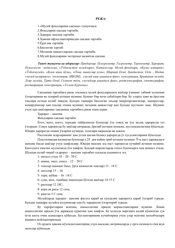 РЕЖА: 
 
1.«Музей фондларини сақлаш» тушунчаси.  
2.Фондларни сақлаш тартиби.  
3.Ҳарорат намлик тартиби.  
4.Ҳавони ифлослаштиришдан сақлаш тартиби.  
5.Ёруғлик тартиби. 
6.Биологик тартиб.  
7.Механик шикастлардан сақлаш тартиби.  
8.Музей фондларини экстремал вазиятда сақлаш. 
 
   Таянч тушунча ва иборалар: Приборлар, Психрометр, Гигрометр, Термометр, Ҳарорат, 
Психологик –педагогик, «Ўзбекистон музейлари», Каталоглар, Музей фондлари, «Қизил империя», 
«Ўзбекмузей», «Буюк ипак йўли», «Очиқ эшикулар куни», Шарқий Осиё, Ҳиндистон, Ост – Индия,  
«музей назарияси», экспозиция, (ИКОМ),  «музей иши ҳақидаги фан», консервация, Британия музейи, 
Лувр музейи, Ўрта Осиё, Геликон тоғи, «музейлар ҳақидаги фан», рентгенография, спектография, 
реставрация, консервация, «Усмон Қуръони». 
 
Сақланиш тартибига риоя этилмаса музей фондларидаги ашёлар ўзининг табиий ҳолатини 
ўзгартириши ва эскириб кетиши мумкин. Бунинг бир неча сабаблари бор. Бу уларга ҳаво ва ёруғлик 
таъсири остида келиб чиқади, Бундан ташқари биологик таъсир микроорганизмлар, ҳашаротлар, 
кемирувчилар ҳам таъсир этиши мумкин, механик шикастлар ҳам бундан мустасно эмас. Шунинг 
учун ҳам ашёларнинг сақланиш тартибига риоя этиш керак.  
Ҳарорат – намлик.  
Фондларни сақлаш тартиби.  
Ёғоч, мато, қоғоз, теридан тайёрланган буюмлар ўта совуқ ва ўта иссиқ ҳароратда тез 
ўзгаради. Совуқ ҳароратда бу ашёлар кичраяди, ёрилиб кетиши мумкин, мустаҳкамлигини йўқотади. 
Юқори ҳароратда химик ўзгариш кучаяди, толалари ажралади ва ҳоказо.  
Рассомлик асарларининг ҳам устки қисми баланд ҳароратда ўз хусусиятларини йўқотади.  
Пластилиндан қилинган буюмлар ҳ 25  дан кейин эриб кетиши мумкин. Ўта паст даражадаги 
намлик баъзи ашёлар учун хавфлидир. Юқори намлик эса паст ҳароратда кучайиб кетиши мумкин. 
Қоғоздаги намлик музлаганда ўта хавфли. Бундай шароитларда сопол буюмларга ҳам шикаст етади. 
Шундан келиб чиқиб «хдрорат – намлик тартиби» алоҳида аҳамиятга эга.  
1- металл учун 18 – 20 - 50 С  
2- шиша, эмал, сопол – 12 – 20 С  
3- тошлар (қиммат баҳо, ўрта қимматли тошлар) 15 - 18 С.  
4- матолар 15 – 18  
5- тери, мўйна – 16 –18 С  
6- суяк, шох, тошбақа чаноғидан бўлган ашёлар 14-15 С  
7- расмлар 12 18С,  
8- қора оқ расм 12 гача,  
9- рангли 5 С гача.  
Музейларда ҳарорат– намлик фаслга қараб ва кундалик ҳароратга қараб ўзгариб туради. 
Бундан ташқари музейга келувчилар ҳам бу ҳароратни ўзгартириб туради.  
Бу ҳароратларни иситиш, шамоллатиш орқали нормаллаштириш мумкин. Лекин 
шамоллатиш орқали ўта даражада қуритиш ҳам хавфли. Бу ҳолатда марганец калий қўшилган сув 
оғзи катга очиқ идишларга қўйилди. Буғлантиришни кучайтириш учун улар иситиш шохобчалари 
яқинига жойлаштирилади.  
Оз ердаги ҳавони мўътадиллаштириш учун масалан, витриналарда у ерга силикагел ёки жун 
матолар қўйилади.  

