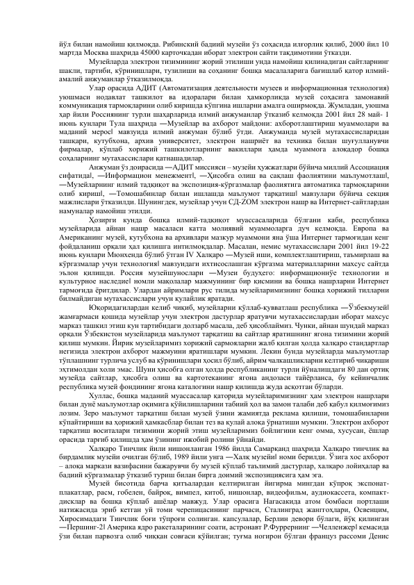 йўл билан намойиш қилмоқда. Рибинский бадиий музейи ўз соҳасида илғорлик қилиб, 2000 йил 10 
мартда Москва шаҳрида 45000 карточкадан иборат электрон сайти тақдимотини ўтказди.  
Музейларда электрон тизимининг жорий этилиши унда намойиш қилинадиган сайтларнинг 
шакли, тартиби, кўринишлари, тузилиши ва соҳанинг бошқа масалаларига бағишлаб қатор илмий-
амалий анжуманлар ўтказилмоқда.  
Улар орасида АДИТ (Автоматизация деятельности музеев и информационная технология) 
уюшмаси нодавлат ташкилот ва идоралари билан ҳамкорликда музей соҳасига замонавий 
коммуникация тармоқларини олиб киришда кўпгина ишларни амалга оширмоқда. Жумладан, уюшма 
ҳар йили Россиянинг турли шаҳарларида илмий анжуманлар ўтказиб келмоқда 2001 йил 28 май- 1 
июнь кунлари Тула шаҳрида ―Музейлар ва ахборот майдони: ахборотлаштириш муаммолари ва 
маданий мерос‖ мавзуида илмий анжуман бўлиб ўтди. Анжуманда музей мутахассисларидан 
ташқари, кутубхона, архив университет, электрон нашриёт ва техника билан шуғулланувчи 
фирмалар, кўплаб хорижий ташкилотларнинг вакиллари ҳамда муаммога алоқадор бошқа 
соҳаларнинг мутахассислари қатнашадилар.  
Анжуман ўз доирасида ―АДИТ миссияси – музейи ҳужжатлари бўйича миллий Ассоциация 
сифатида‖, ―Информацион менежмент‖, ―Ҳисобга олиш ва сақлаш фаолиятини маълумотлаш‖, 
―Музейларнинг илмий тадқиқот ва экспозиция-кўргазмалар фаолиятига автоматика тармоқларини 
олиб кириш‖, ―Томошабинлар билан ишлашда маълумот тарқатиш‖ мавзулари бўйича секция 
мажлислари ўтказилди. Шунингдек, музейлар учун СД-ZOM электрон нашр ва Интернет-сайтлардан 
намуналар намойиш этилди.  
Ҳозирги кунда бошқа илмий-тадқиқот муассасаларида бўлгани каби, республика 
музейларида айнан нашр масаласи катта молиявий муаммоларга дуч келмоқда. Европа ва 
Американинг музей, кутубхона ва архивлари мазкур муаммони яна ўша Интернет тармоғидан кенг 
фойдаланиш орқали ҳал қилишга интилмоқдалар. Масалан, немис мутахассислари 2001 йил 19-22 
июнь кунлари Мюнхенда бўлиб ўтган IV Халқаро ―Музей иши, комплектлаштириш, таъмирлаш ва 
кўргазмалар учун технология‖ мавзуидаги ихтисослашган кўргазма материалларини махсус сайтда 
эълон қилишди. Россия музейшунослари ―Музеи будуҳего: информационнўе технологии и 
культурное наследие‖ номли мақолалар мажмуининг бир қисмини ва бошқа нашрларни Интернет 
тармоғида ёритдилар. Улардан айримлари рус тилида музейларимизнинг бошқа хорижий тилларни 
билмайдиган мутахассислари учун қулайлик яратади.  
Юқоридагилардан келиб чиқиб, музейларни қўллаб-қувватлаш республика ―Ўзбекмузей‖ 
жамғармаси қошида музейлар учун электрон дастурлар яратувчи мутахассислардан иборат махсус 
марказ ташкил этиш кун тартибидаги долзарб масала, деб ҳисоблаймиз. Чунки, айнан шундай марказ 
орқали Ўзбекистон музейларида маълумот тарқатиш ва сайтлар яратишнинг ягона тизимини жорий 
қилиш мумкин. Йирик музейларимиз хорижий сармояларни жалб қилган ҳолда халқаро стандартлар 
негизида электрон ахборот мажмуини яратишлари мумкин. Лекин бунда музейларда маълумотлар 
тўплашнинг турлича услуб ва кўринишлари ҳосил бўлиб, айрим чалкашликларни келтириб чиқариши 
эҳтимолдан холи эмас. Шуни ҳисобга олган ҳолда республиканинг турли йўналишдаги 80 дан ортиқ 
музейда сайтлар, ҳисобга олиш ва картотеканинг ягона андозаси тайёрланса, бу кейинчалик 
республика музей фондининг ягона каталогини нашр қилишда жуда асқотган бўларди.  
Хуллас, бошқа маданий муассасалар қаторида музейларимизнинг ҳам электрон нашрлари 
билан дунё маълумотлар оқимига қўйилишларини табиий ҳол ва замон талаби деб қабул қилмоғимиз 
лозим. Зеро маълумот тарқатиш билан музей ўзини жамиятда реклама қилиши, томошабинларни 
кўпайтириши ва ҳорижий ҳамкасблар билан тез ва қулай алоқа ўрнатиши мумкин. Электрон ахборот 
тарқатиш воситалари тизимини жорий этиш музейларимиз бойлигини кенг омма, хусусан, ёшлар 
орасида тарғиб қилишда ҳам ўзининг ижобий ролини ўйнайди.  
Халқаро Тинчлик йили нишонланган 1986 йилда Самарқанд шаҳрида Халқаро тинчлик ва 
бирдамлик музейи очилган бўлиб, 1989 йили унга ―Халқ музейи‖ номи берилди. Ўзига хос ахборот 
– алоқа маркази вазифасини бажарувчи бу музей кўплаб таълимий дастурлар, халқаро лойиҳалар ва 
бадиий кўргазмалар ўтказиб туриш билан бирга доимий экспозициясига ҳам эга.  
Музей бисотида барча қитъалардан келтирилган йигирма мингдан кўпроқ экспонат-
плакатлар, расм, гобелен, байроқ, вимпел, китоб, нишонлар, видеофильм, аудиокассета, компакт-
дисклар ва бошқа кўплаб ашёлар мавжуд. Улар орасига Нагасакида атом бомбаси портлаши 
натижасида эриб кетган уй томи черепицасининг парчаси, Сталинград жанггоҳлари, Освенцим, 
Хиросимадаги Тинчлик боғи тўпроғи солинган. капсулалар, Берлин девори бўлаги, йўқ қилинган 
―Першинг-2‖ Америка ядро ракеталарининг соати, астронавт Р.Фуррернинг ―Челленжер‖ кемасида 
ўзи билан парвозга олиб чиққан совғаси қўйилган; туғма ногирон бўлган француз рассоми Денис 
