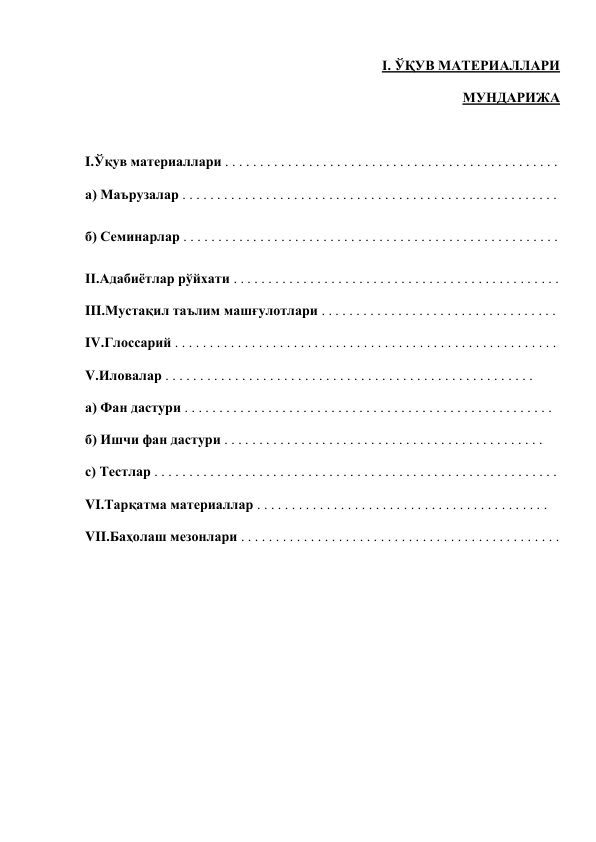 I. ЎҚУВ МАТЕРИАЛЛАРИ 
 
МУНДАРИЖА           
 
 
I.Ўқув материаллари . . . . . . . . . . . . . . . . . . . . . . . . . . . . . . . . . . . . . . . . . . . . . . . .    
а) Маърузалар . . . . . . . . . . . . . . . . . . . . . . . . . . . . . . . . . . . . . . . . . . . . . . . . . . . . . .  
б) Семинарлар . . . . . . . . . . . . . . . . . . . . . . . . . . . . . . . . . . . . . . . . . . . . . . . . . . . . . .  
II.Адабиётлар рўйхати . . . . . . . . . . . . . . . . . . . . . . . . . . . . . . . . . . . . . . . . . . . . . . .  
III.Мустақил таълим машғулотлари . . . . . . . . . . . . . . . . . . . . . . . . . . . . . . . . . .  
IV.Глоссарий . . . . . . . . . . . . . . . . . . . . . . . . . . . . . . . . . . . . . . . . . . . . . . . . . . . . . . .  
V.Иловалар . . . . . . . . . . . . . . . . . . . . . . . . . . . . . . . . . . . . . . . . . . . . . . . . . . . . .  
а) Фан дастури . . . . . . . . . . . . . . . . . . . . . . . . . . . . . . . . . . . . . . . . . . . . . . . . . . . . . 
б) Ишчи фан дастури . . . . . . . . . . . . . . . . . . . . . . . . . . . . . . . . . . . . . . . . . . . . . . 
с) Тестлар . . . . . . . . . . . . . . . . . . . . . . . . . . . . . . . . . . . . . . . . . . . . . . . . . . . . . . . . . .  
VI.Тарқатма материаллар . . . . . . . . . . . . . . . . . . . . . . . . . . . . . . . . . . . . . . . . . .  
VII.Баҳолаш мезонлари . . . . . . . . . . . . . . . . . . . . . . . . . . . . . . . . . . . . . . . . . . . . . . 
 
 
 
 
 
 
 
 
 
 
