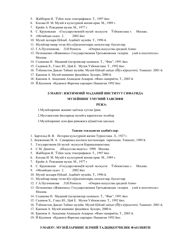 5. Жабборов И.  Ўзбек халқ этнографияси. Т., 1997 йил. 
6. Косова И. М. Музей в культурной жизни края. М., 1989 г. 
7. Крейн А. Рождения музея. М., 1977 г 
8. С. Круковская    «Государственнўй музей  исскуств     Ўзбекистана ».     Москва .                    
9. «Мозийдан садо»  2.          2002 йил 
10. Музей заллари бўйлаб. Адабиёт музейи. Т., 1996 й. 
11. Музейлар нашр этган йўл кўрсаткичлари, каталоглар, буклетлар. 
12. Г.А.Пугаченкова     Л.И.Ремпель         «Очерки искусства средней Азии» 
13. Петюшенко «Живопись» Государственная Третьяковская  галерея.    узей и посетитель»     
Москва. 
14. Содиқова Н.  Маданий ёдгорликлар хазинаси. Т., “Фан”, 1991 йил. 
15. Садиков Х., Гласс Ю., Цой Е.  Музеи Узбекистана. Т., 1992 йил. 
16. Ўзбекистон Давлат Табиат музейи. Музей бўйлаб саёҳат (Йўл кўрсатгич). Тошкент. 2001 й. 
17. Қаюмов А. Музей ишининг фидойиси. Бухоро, 2000 й. 
18. Қаюмов А. Академик Аҳмадали Асқаров. «Фан» нашриёти, Т., 2003 й. 
19. Й.Қосимов  «Қадимги Фарғона сирлари» Наманган 1992 йил 
 
2-МАВЗУ: ИЖТИМОИЙ МАДАНИЙ ИНСТИТУТ СИФАТИДА  
МУЗЕЙНИНГ УМУМИЙ ТАВСИФИ 
РЕЖА: 
1.Музейларнинг жамият ҳаётида тутган ўрни. 
2.Мустақиллик йилларида музейга қаратилган эътибор 
3.Музейларнинг илм-фан ривожига қўшаётган ҳиссаси. 
Тавсия этиладиган адабиётлар: 
1. Бартольд В. В.   История культурной жизни Туркестана. Л., 1927 г.  
2. Бекжонова М. А.  Самарқанд аҳолиси костюмлари  тарихидан. Тошкент, 1989 й. 
3. Государственн ўй музей  исскуств Каракалпакистана. 
4. С.М. Даниэль      «Искусства видеть»- 1990  Москва. 
5. Жабборов И.  Ўзбек халқ этнографияси. Т., 1997 йил. 
6. Косова И. М. Музей в культурной жизни края. М., 1989 г. 
7. Крейн А. Рождения музея. М., 1977 г 
8. С. Круковская    «Государственнўй музей  исскуств     Ўзбекистана ».     Москва .                    
9. «Мозийдан садо»  2.          2002 йил 
10. Музей заллари бўйлаб. Адабиёт музейи. Т., 1996 й. 
11. Музейлар нашр этган йўл кўрсаткичлари, каталоглар, буклетлар. 
12. Г.А.Пугаченкова     Л.И.Ремпель         «Очерки искусства средней Азии» 
13. Петюшенко «Живопись» Государственная Третьяковская  галерея.    узей и посетитель»     
Москва. 
14. Содиқова Н.  Маданий ёдгорликлар хазинаси. Т., “Фан”, 1991 йил. 
15. Садиков Х., Гласс Ю., Цой Е.  Музеи Узбекистана. Т., 1992 йил. 
16. Ўзбекистон Давлат Табиат музейи. Музей бўйлаб саёҳат (Йўл кўрсатгич). Тошкент. 2001 й. 
17. Қаюмов А. Музей ишининг фидойиси. Бухоро, 2000 й. 
18. Қаюмов А. Академик Аҳмадали Асқаров. «Фан» нашриёти, Т., 2003 й. 
19. Й.Қосимов  «Қадимги Фарғона сирлари» Наманган 1992 йил 
 
 
3-МАВЗУ: МУЗЕЙЛАРНИНГ ИЛМИЙ ТАДҚИҚОТЧИЛИК ФАОЛИЯТИ 
