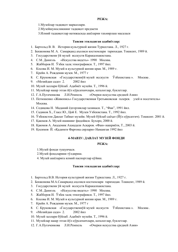 РЕЖА: 
1.Музейлар тадқиқот марказлари.  
2.Музейшуносликнинг тадқиқот предмети 
3.Илмий тадқиқотлар натижасида ашёларни таъмирлаш масаласи 
Тавсия этиладиган адабиётлар: 
1. Бартольд В. В.   История культурной жизни Туркестана. Л., 1927 г.  
2. Бекжонова М. А.  Самарқанд аҳолиси костюмлари  тарихидан. Тошкент, 1989 й. 
3. Государственн ўй музей  исскуств Каракалпакистана. 
4. С.М. Даниэль      «Искусства видеть»- 1990  Москва. 
5. Жабборов И.  Ўзбек халқ этнографияси. Т., 1997 йил. 
6. Косова И. М. Музей в культурной жизни края. М., 1989 г. 
7. Крейн А. Рождения музея. М., 1977 г 
8. С. Круковская    «Государственнўй музей  исскуств     Ўзбекистана ».     Москва .                    
9. «Мозийдан садо»  2.          2002 йил 
10. Музей заллари бўйлаб. Адабиёт музейи. Т., 1996 й. 
11. Музейлар нашр этган йўл кўрсаткичлари, каталоглар, буклетлар. 
12. Г.А.Пугаченкова     Л.И.Ремпель         «Очерки искусства средней Азии» 
13. Петюшенко «Живопись» Государственная Третьяковская  галерея.    узей и посетитель»     
Москва. 
14. Содиқова Н.  Маданий ёдгорликлар хазинаси. Т., “Фан”, 1991 йил. 
15. Садиков Х., Гласс Ю., Цой Е.  Музеи Узбекистана. Т., 1992 йил. 
16. Ўзбекистон Давлат Табиат музейи. Музей бўйлаб саёҳат (Йўл кўрсатгич). Тошкент. 2001 й. 
17. Қаюмов А. Музей ишининг фидойиси. Бухоро, 2000 й. 
18. Қаюмов А. Академик Аҳмадали Асқаров. «Фан» нашриёти, Т., 2003 й. 
19. Қосимов  Й. «Қадимги Фарғона сирлари» Наманган 1992 йил 
 
4-МАВЗУ: ДАВЛАТ МУЗЕЙ ФОНДИ 
РЕЖА: 
              1.Музей фонди тушунчаси. 
              2.Музей фондларини тўлдириш.  
              4. Музей ашёларига илмий паспортлар қўйиш.  
Тавсия этиладиган адабиётлар: 
 
1. Бартольд В.В. История культурной жизни Туркестана. Л., 1927 г.  
2. Бекжонова М.А.Самарқанд аҳолиси костюмлари  тарихидан. Тошкент, 1989 й. 
3. Государственн ўй музей  исскуств Каракалпакистана. 
4. С.М. Даниэль      «Искусства видеть»- 1990  Москва. 
5. Жабборов И.  Ўзбек халқ этнографияси. Т., 1997 йил. 
6. Косова И. М. Музей в культурной жизни края. М., 1989 г. 
7. Крейн А. Рождения музея. М., 1977 г 
8. С. Круковская    «Государственнўй музей  исскуств     Ўзбекистана ».     Москва .                    
9. «Мозийдан садо»  2.          2002 йил 
10. Музей заллари бўйлаб. Адабиёт музейи. Т., 1996 й. 
11. Музейлар нашр этган йўл кўрсаткичлари, каталоглар, буклетлар. 
12. Г.А.Пугаченкова     Л.И.Ремпель         «Очерки искусства средней Азии» 
