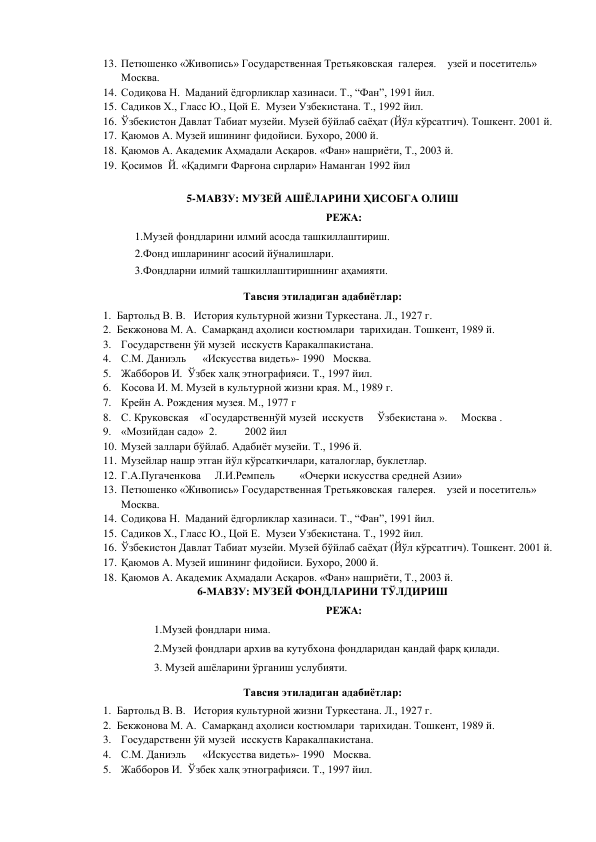 13. Петюшенко «Живопись» Государственная Третьяковская  галерея.    узей и посетитель»     
Москва. 
14. Содиқова Н.  Маданий ёдгорликлар хазинаси. Т., “Фан”, 1991 йил. 
15. Садиков Х., Гласс Ю., Цой Е.  Музеи Узбекистана. Т., 1992 йил. 
16. Ўзбекистон Давлат Табиат музейи. Музей бўйлаб саёҳат (Йўл кўрсатгич). Тошкент. 2001 й. 
17. Қаюмов А. Музей ишининг фидойиси. Бухоро, 2000 й. 
18. Қаюмов А. Академик Аҳмадали Асқаров. «Фан» нашриёти, Т., 2003 й. 
19. Қосимов  Й. «Қадимги Фарғона сирлари» Наманган 1992 йил 
 
5-МАВЗУ: МУЗЕЙ АШЁЛАРИНИ ҲИСОБГА ОЛИШ 
РЕЖА: 
1.Музей фондларини илмий асосда ташкиллаштириш.  
2.Фонд ишларининг асосий йўналишлари. 
3.Фондларни илмий ташкиллаштиришнинг аҳамияти.  
Тавсия этиладиган адабиётлар: 
1. Бартольд В. В.   История культурной жизни Туркестана. Л., 1927 г.  
2. Бекжонова М. А.  Самарқанд аҳолиси костюмлари  тарихидан. Тошкент, 1989 й. 
3. Государственн ўй музей  исскуств Каракалпакистана. 
4. С.М. Даниэль      «Искусства видеть»- 1990  Москва. 
5. Жабборов И.  Ўзбек халқ этнографияси. Т., 1997 йил. 
6. Косова И. М. Музей в культурной жизни края. М., 1989 г. 
7. Крейн А. Рождения музея. М., 1977 г 
8. С. Круковская    «Государственнўй музей  исскуств     Ўзбекистана ».     Москва .                    
9. «Мозийдан садо»  2.          2002 йил 
10. Музей заллари бўйлаб. Адабиёт музейи. Т., 1996 й. 
11. Музейлар нашр этган йўл кўрсаткичлари, каталоглар, буклетлар. 
12. Г.А.Пугаченкова     Л.И.Ремпель         «Очерки искусства средней Азии» 
13. Петюшенко «Живопись» Государственная Третьяковская  галерея.    узей и посетитель»     
Москва. 
14. Содиқова Н.  Маданий ёдгорликлар хазинаси. Т., “Фан”, 1991 йил. 
15. Садиков Х., Гласс Ю., Цой Е.  Музеи Узбекистана. Т., 1992 йил. 
16. Ўзбекистон Давлат Табиат музейи. Музей бўйлаб саёҳат (Йўл кўрсатгич). Тошкент. 2001 й. 
17. Қаюмов А. Музей ишининг фидойиси. Бухоро, 2000 й. 
18. Қаюмов А. Академик Аҳмадали Асқаров. «Фан» нашриёти, Т., 2003 й. 
6-МАВЗУ: МУЗЕЙ ФОНДЛАРИНИ ТЎЛДИРИШ 
РЕЖА: 
                         1.Музей фондлари нима. 
                         2.Музей фондлари архив ва кутубхона фондларидан қандай фарқ қилади. 
                         3. Музей ашёларини ўрганиш услубияти. 
Тавсия этиладиган адабиётлар: 
1. Бартольд В. В.   История культурной жизни Туркестана. Л., 1927 г.  
2. Бекжонова М. А.  Самарқанд аҳолиси костюмлари  тарихидан. Тошкент, 1989 й. 
3. Государственн ўй музей  исскуств Каракалпакистана. 
4. С.М. Даниэль      «Искусства видеть»- 1990  Москва. 
5. Жабборов И.  Ўзбек халқ этнографияси. Т., 1997 йил. 
