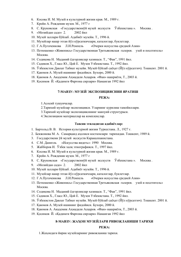 6. Косова И. М. Музей в культурной жизни края. М., 1989 г. 
7. Крейн А. Рождения музея. М., 1977 г 
8. С. Круковская    «Государственнўй музей  исскуств     Ўзбекистана ».     Москва .                    
9. «Мозийдан садо»  2.          2002 йил 
10. Музей заллари бўйлаб. Адабиёт музейи. Т., 1996 й. 
11. Музейлар нашр этган йўл кўрсаткичлари, каталоглар, буклетлар. 
12. Г.А.Пугаченкова     Л.И.Ремпель         «Очерки искусства средней Азии» 
13. Петюшенко «Живопись» Государственная Третьяковская  галерея.    узей и посетитель»     
Москва. 
14. Содиқова Н.  Маданий ёдгорликлар хазинаси. Т., “Фан”, 1991 йил. 
15. Садиков Х., Гласс Ю., Цой Е.  Музеи Узбекистана. Т., 1992 йил. 
16. Ўзбекистон Давлат Табиат музейи. Музей бўйлаб саёҳат (Йўл кўрсатгич). Тошкент. 2001 й. 
17. Қаюмов А. Музей ишининг фидойиси. Бухоро, 2000 й. 
18. Қаюмов А. Академик Аҳмадали Асқаров. «Фан» нашриёти, Т., 2003 й. 
19. Қосимов  Й. «Қадимги Фарғона сирлари» Наманган 1992 йил 
 
7-МАВЗУ: МУЗЕЙ ЭКСПОЗИЦИЯСИНИ ЯРАТИШ 
РЕЖА: 
1.Асосий тушунчалар.  
2.Тарихий музейлар экспозицияси. Уларнинг қурилиш тамойиллари.  
3.Тарихий музейлар экспозициясининг мавзуий структураси.  
4.Экспозицион материаллар ва комплекслар. 
  Тавсия этиладиган адабиётлар: 
1. Бартольд В. В.   История культурной жизни Туркестана. Л., 1927 г.  
2. Бекжонова М. А.  Самарқанд аҳолиси костюмлари  тарихидан. Тошкент, 1989 й. 
3. Государственн ўй музей  исскуств Каракалпакистана. 
4. С.М. Даниэль      «Искусства видеть»- 1990  Москва. 
5. Жабборов И.  Ўзбек халқ этнографияси. Т., 1997 йил. 
6. Косова И. М. Музей в культурной жизни края. М., 1989 г. 
7. Крейн А. Рождения музея. М., 1977 г 
8. С. Круковская    «Государственнўй музей  исскуств     Ўзбекистана ».     Москва .                    
9. «Мозийдан садо»  2.          2002 йил 
10. Музей заллари бўйлаб. Адабиёт музейи. Т., 1996 й. 
11. Музейлар нашр этган йўл кўрсаткичлари, каталоглар, буклетлар. 
12. Г.А.Пугаченкова     Л.И.Ремпель         «Очерки искусства средней Азии» 
13. Петюшенко «Живопись» Государственная Третьяковская  галерея.    узей и посетитель»     
Москва. 
14. Содиқова Н.  Маданий ёдгорликлар хазинаси. Т., “Фан”, 1991 йил. 
15. Садиков Х., Гласс Ю., Цой Е.  Музеи Узбекистана. Т., 1992 йил. 
16. Ўзбекистон Давлат Табиат музейи. Музей бўйлаб саёҳат (Йўл кўрсатгич). Тошкент. 2001 й. 
17. Қаюмов А. Музей ишининг фидойиси. Бухоро, 2000 й. 
18. Қаюмов А. Академик Аҳмадали Асқаров. «Фан» нашриёти, Т., 2003 й. 
19. Қосимов  Й. «Қадимги Фарғона сирлари» Наманган 1992 йил 
 
8-МАВЗУ: ЖАҲОН МУЗЕЙЛАРИ РИВОЖЛАНИШИ ТАРИХИ 
РЕЖА: 
1.Жаҳондаги йирик музейларнинг ривожланиш тарихи. 
