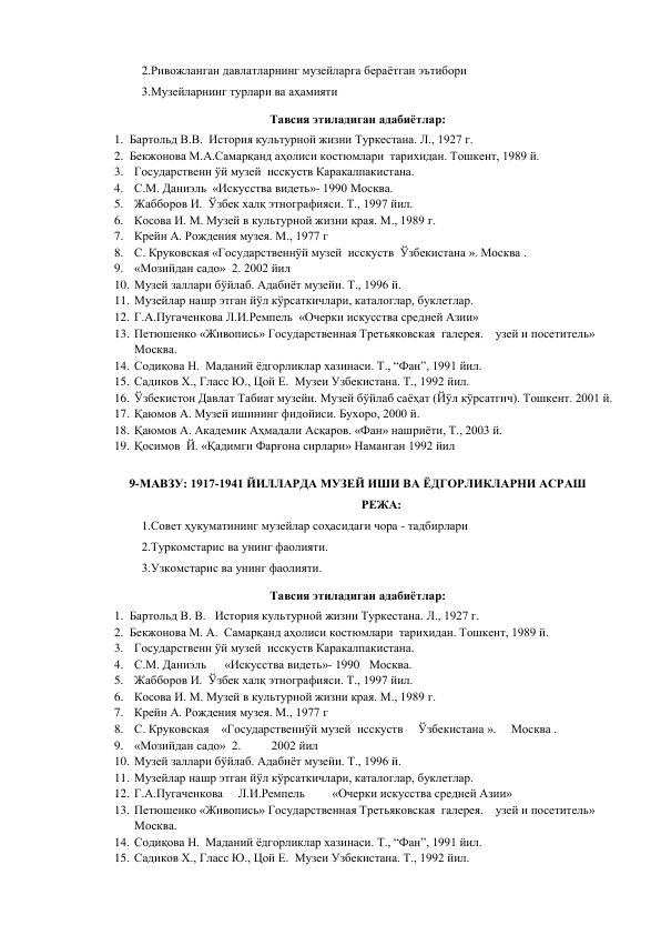 2.Ривожланган давлатларнинг музейларга бераётган эътибори 
3.Музейларнинг турлари ва аҳамияти  
Тавсия этиладиган адабиётлар: 
1. Бартольд В.В.  История культурной жизни Туркестана. Л., 1927 г.  
2. Бекжонова М.А.Самарқанд аҳолиси костюмлари  тарихидан. Тошкент, 1989 й. 
3. Государственн ўй музей  исскуств Каракалпакистана. 
4. С.М. Даниэль  «Искусства видеть»- 1990 Москва. 
5. Жабборов И.  Ўзбек халқ этнографияси. Т., 1997 йил. 
6. Косова И. М. Музей в культурной жизни края. М., 1989 г. 
7. Крейн А. Рождения музея. М., 1977 г 
8. С. Круковская «Государственнўй музей  исскуств  Ўзбекистана ». Москва .                    
9. «Мозийдан садо»  2. 2002 йил 
10. Музей заллари бўйлаб. Адабиёт музейи. Т., 1996 й. 
11. Музейлар нашр этган йўл кўрсаткичлари, каталоглар, буклетлар. 
12. Г.А.Пугаченкова Л.И.Ремпель  «Очерки искусства средней Азии» 
13. Петюшенко «Живопись» Государственная Третьяковская  галерея.    узей и посетитель»     
Москва. 
14. Содиқова Н.  Маданий ёдгорликлар хазинаси. Т., “Фан”, 1991 йил. 
15. Садиков Х., Гласс Ю., Цой Е.  Музеи Узбекистана. Т., 1992 йил. 
16. Ўзбекистон Давлат Табиат музейи. Музей бўйлаб саёҳат (Йўл кўрсатгич). Тошкент. 2001 й. 
17. Қаюмов А. Музей ишининг фидойиси. Бухоро, 2000 й. 
18. Қаюмов А. Академик Аҳмадали Асқаров. «Фан» нашриёти, Т., 2003 й. 
19. Қосимов  Й. «Қадимги Фарғона сирлари» Наманган 1992 йил 
 
9-МАВЗУ: 1917-1941 ЙИЛЛАРДА МУЗЕЙ ИШИ ВА ЁДГОРЛИКЛАРНИ АСРАШ 
РЕЖА: 
1.Совет ҳукуматининг музейлар соҳасидаги чора - тадбирлари  
2.Туркомстарис ва унинг фаолияти. 
3.Узкомстарис ва унинг фаолияти. 
Тавсия этиладиган адабиётлар: 
1. Бартольд В. В.   История культурной жизни Туркестана. Л., 1927 г.  
2. Бекжонова М. А.  Самарқанд аҳолиси костюмлари  тарихидан. Тошкент, 1989 й. 
3. Государственн ўй музей  исскуств Каракалпакистана. 
4. С.М. Даниэль      «Искусства видеть»- 1990  Москва. 
5. Жабборов И.  Ўзбек халқ этнографияси. Т., 1997 йил. 
6. Косова И. М. Музей в культурной жизни края. М., 1989 г. 
7. Крейн А. Рождения музея. М., 1977 г 
8. С. Круковская    «Государственнўй музей  исскуств     Ўзбекистана ».     Москва .                    
9. «Мозийдан садо»  2.          2002 йил 
10. Музей заллари бўйлаб. Адабиёт музейи. Т., 1996 й. 
11. Музейлар нашр этган йўл кўрсаткичлари, каталоглар, буклетлар. 
12. Г.А.Пугаченкова     Л.И.Ремпель         «Очерки искусства средней Азии» 
13. Петюшенко «Живопись» Государственная Третьяковская  галерея.    узей и посетитель»     
Москва. 
14. Содиқова Н.  Маданий ёдгорликлар хазинаси. Т., “Фан”, 1991 йил. 
15. Садиков Х., Гласс Ю., Цой Е.  Музеи Узбекистана. Т., 1992 йил. 
