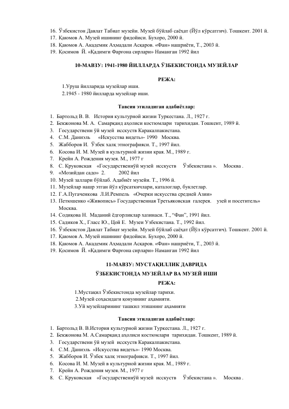 16. Ўзбекистон Давлат Табиат музейи. Музей бўйлаб саёҳат (Йўл кўрсатгич). Тошкент. 2001 й. 
17. Қаюмов А. Музей ишининг фидойиси. Бухоро, 2000 й. 
18. Қаюмов А. Академик Аҳмадали Асқаров. «Фан» нашриёти, Т., 2003 й. 
19. Қосимов  Й. «Қадимги Фарғона сирлари» Наманган 1992 йил 
 
10-МАВЗУ: 1941-1980 ЙИЛЛАРДА ЎЗБЕКИСТОНДА МУЗЕЙЛАР 
 
РЕЖА: 
1.Уруш йилларида музейлар иши.  
2.1945 - 1980 йилларда музейлар иши. 
Тавсия этиладиган адабиётлар: 
1. Бартольд В. В.   История культурной жизни Туркестана. Л., 1927 г.  
2. Бекжонова М. А.  Самарқанд аҳолиси костюмлари  тарихидан. Тошкент, 1989 й. 
3. Государственн ўй музей  исскуств Каракалпакистана. 
4. С.М. Даниэль      «Искусства видеть»- 1990  Москва. 
5. Жабборов И.  Ўзбек халқ этнографияси. Т., 1997 йил. 
6. Косова И. М. Музей в культурной жизни края. М., 1989 г. 
7. Крейн А. Рождения музея. М., 1977 г 
8. С. Круковская    «Государственнўй музей  исскуств     Ўзбекистана ».     Москва .                    
9. «Мозийдан садо»  2.          2002 йил 
10. Музей заллари бўйлаб. Адабиёт музейи. Т., 1996 й. 
11. Музейлар нашр этган йўл кўрсаткичлари, каталоглар, буклетлар. 
12. Г.А.Пугаченкова  Л.И.Ремпель   «Очерки искусства средней Азии» 
13. Петюшенко «Живопись» Государственная Третьяковская  галерея.    узей и посетитель»     
Москва. 
14. Содиқова Н.  Маданий ёдгорликлар хазинаси. Т., “Фан”, 1991 йил. 
15. Садиков Х., Гласс Ю., Цой Е.  Музеи Узбекистана. Т., 1992 йил. 
16. Ўзбекистон Давлат Табиат музейи. Музей бўйлаб саёҳат (Йўл кўрсатгич). Тошкент. 2001 й. 
17. Қаюмов А. Музей ишининг фидойиси. Бухоро, 2000 й. 
18. Қаюмов А. Академик Аҳмадали Асқаров. «Фан» нашриёти, Т., 2003 й. 
19. Қосимов  Й. «Қадимги Фарғона сирлари» Наманган 1992 йил 
 
11-МАВЗУ: МУСТАҚИЛЛИК ДАВРИДА  
ЎЗБЕКИСТОНДА МУЗЕЙЛАР ВА МУЗЕЙ ИШИ 
РЕЖА: 
            1.Мустақил Ўзбекистонда музейлар тарихи. 
 
2.Музей соҳасидаги қонуннинг аҳамияти. 
            3.Уй музейларининг ташкил этишнинг аҳамияти 
Тавсия этиладиган адабиётлар: 
1. Бартольд В. В.История культурной жизни Туркестана. Л., 1927 г.  
2. Бекжонова М. А.Самарқанд аҳолиси костюмлари  тарихидан. Тошкент, 1989 й. 
3. Государственн ўй музей  исскуств Каракалпакистана. 
4. С.М. Даниэль  «Искусства видеть»- 1990 Москва. 
5. Жабборов И. Ўзбек халқ этнографияси. Т., 1997 йил. 
6. Косова И. М. Музей в культурной жизни края. М., 1989 г. 
7. Крейн А. Рождения музея. М., 1977 г 
8. С. Круковская    «Государственнўй музей  исскуств     Ўзбекистана ».     Москва .                    
