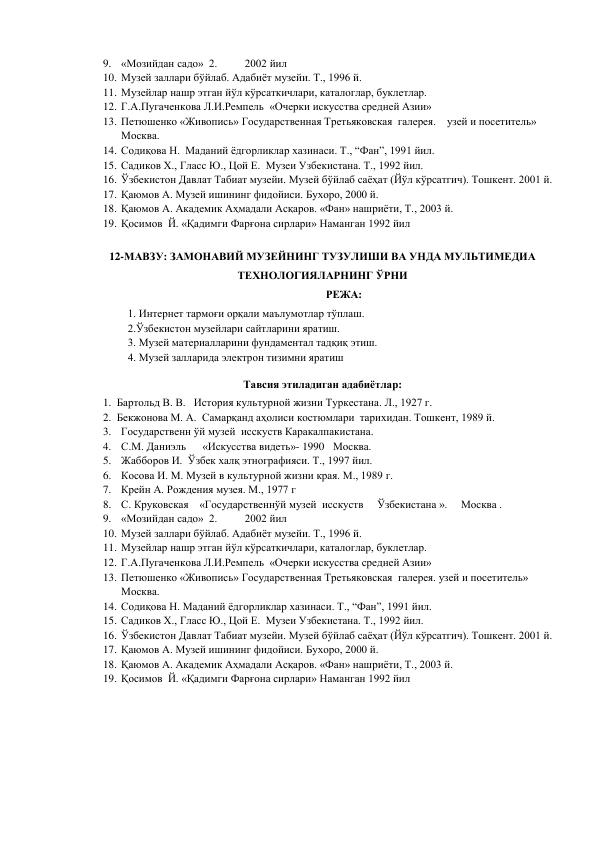 9. «Мозийдан садо»  2.          2002 йил 
10. Музей заллари бўйлаб. Адабиёт музейи. Т., 1996 й. 
11. Музейлар нашр этган йўл кўрсаткичлари, каталоглар, буклетлар. 
12. Г.А.Пугаченкова Л.И.Ремпель  «Очерки искусства средней Азии» 
13. Петюшенко «Живопись» Государственная Третьяковская  галерея.    узей и посетитель» 
Москва. 
14. Содиқова Н.  Маданий ёдгорликлар хазинаси. Т., “Фан”, 1991 йил. 
15. Садиков Х., Гласс Ю., Цой Е.  Музеи Узбекистана. Т., 1992 йил. 
16. Ўзбекистон Давлат Табиат музейи. Музей бўйлаб саёҳат (Йўл кўрсатгич). Тошкент. 2001 й. 
17. Қаюмов А. Музей ишининг фидойиси. Бухоро, 2000 й. 
18. Қаюмов А. Академик Аҳмадали Асқаров. «Фан» нашриёти, Т., 2003 й. 
19. Қосимов  Й. «Қадимги Фарғона сирлари» Наманган 1992 йил 
 
12-МАВЗУ: ЗАМОНАВИЙ МУЗЕЙНИНГ ТУЗУЛИШИ ВА УНДА МУЛЬТИМЕДИА 
ТЕХНОЛОГИЯЛАРНИНГ ЎРНИ 
РЕЖА:  
1. Интернет тармоғи орқали маълумотлар тўплаш.  
2.Ўзбекистон музейлари сайтларини яратиш.  
3. Музей материалларини фундаментал тадқиқ этиш.  
4. Музей залларида электрон тизимни яратиш 
Тавсия этиладиган адабиётлар: 
1. Бартольд В. В.   История культурной жизни Туркестана. Л., 1927 г.  
2. Бекжонова М. А.  Самарқанд аҳолиси костюмлари  тарихидан. Тошкент, 1989 й. 
3. Государственн ўй музей  исскуств Каракалпакистана. 
4. С.М. Даниэль      «Искусства видеть»- 1990  Москва. 
5. Жабборов И.  Ўзбек халқ этнографияси. Т., 1997 йил. 
6. Косова И. М. Музей в культурной жизни края. М., 1989 г. 
7. Крейн А. Рождения музея. М., 1977 г 
8. С. Круковская    «Государственнўй музей  исскуств     Ўзбекистана ».     Москва .                    
9. «Мозийдан садо»  2.          2002 йил 
10. Музей заллари бўйлаб. Адабиёт музейи. Т., 1996 й. 
11. Музейлар нашр этган йўл кўрсаткичлари, каталоглар, буклетлар. 
12. Г.А.Пугаченкова Л.И.Ремпель  «Очерки искусства средней Азии» 
13. Петюшенко «Живопись» Государственная Третьяковская  галерея. узей и посетитель»     
Москва. 
14. Содиқова Н. Маданий ёдгорликлар хазинаси. Т., “Фан”, 1991 йил. 
15. Садиков Х., Гласс Ю., Цой Е.  Музеи Узбекистана. Т., 1992 йил. 
16. Ўзбекистон Давлат Табиат музейи. Музей бўйлаб саёҳат (Йўл кўрсатгич). Тошкент. 2001 й. 
17. Қаюмов А. Музей ишининг фидойиси. Бухоро, 2000 й. 
18. Қаюмов А. Академик Аҳмадали Асқаров. «Фан» нашриёти, Т., 2003 й. 
19. Қосимов  Й. «Қадимги Фарғона сирлари» Наманган 1992 йил 
 
 
 
 
 
