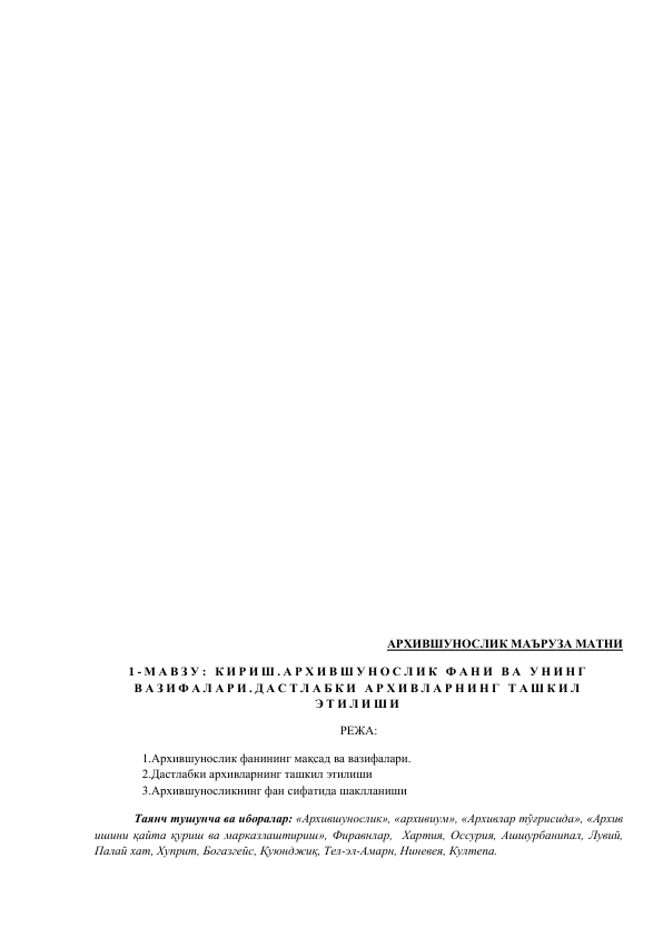  
 
 
 
 
 
 
 
 
 
 
 
 
 
 
 
 
 
 
 
 
АРХИВШУНОСЛИК МАЪРУЗА МАТНИ 
1 - М А В З У :  К И Р И Ш . А Р Х И В Ш У Н О С Л И К  Ф А Н И  В А  У Н И Н Г  
В А З И Ф А Л А Р И . Д А С Т Л А Б К И  А Р Х И В Л А Р Н И Н Г  Т А Ш К И Л  
Э Т И Л И Ш И  
РЕЖА: 
1.Архившунослик фанининг мақсад ва вазифалари.  
2.Дастлабки архивларнинг ташкил этилиши  
3.Архившуносликнинг фан сифатида шаклланиши 
 
Таянч тушунча ва иборалар: «Архившунослик», «архивиум», «Архивлар тўғрисида», «Архив 
ишини қайта қуриш ва марказлаштириш», Фиравнлар,  Хартия, Оссурия, Ашшурбанипал, Лувий, 
Палай хат, Хуприт, Богазгейс, Қуюнджиқ, Тел-эл-Амарн, Ниневея, Култепа. 
 
