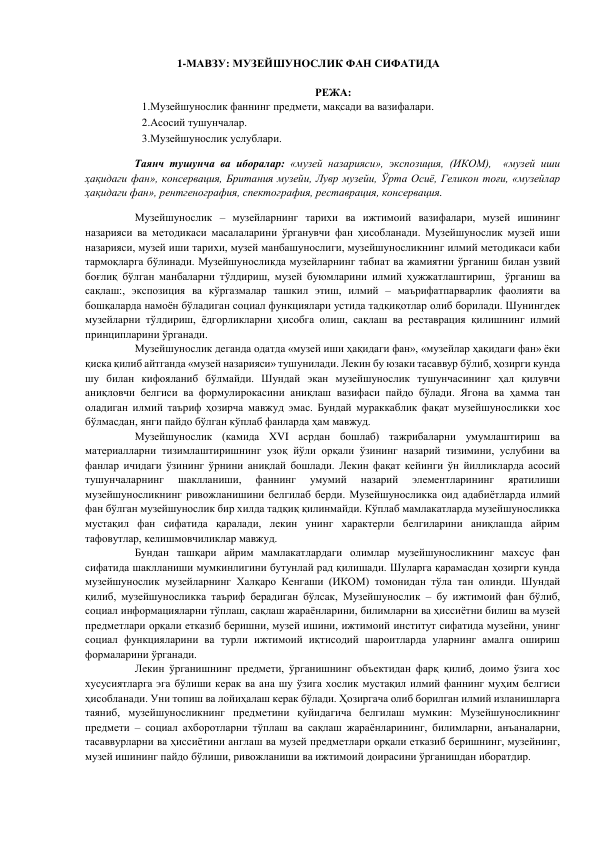 1-МАВЗУ: МУЗЕЙШУНОСЛИК ФАН СИФАТИДА 
 
РЕЖА: 
1.Музейшунослик фаннинг предмети, мақсади ва вазифалари.  
2.Асосий тушунчалар.  
3.Музейшунослик услублари.  
 
     Таянч тушунча ва иборалар: «музей назарияси», экспозиция, (ИКОМ),  «музей иши 
ҳақидаги фан», консервация, Британия музейи, Лувр музейи, Ўрта Осиё, Геликон тоғи, «музейлар 
ҳақидаги фан», рентгенография, спектография, реставрация, консервация. 
 
Музейшунослик – музейларнинг тарихи ва ижтимоий вазифалари, музей ишининг 
назарияси ва методикаси масалаларини ўрганувчи фан ҳисобланади. Музейшунослик музей иши 
назарияси, музей иши тарихи, музей манбашунослиги, музейшуносликнинг илмий методикаси каби 
тармоқларга бўлинади. Музейшуносликда музейларнинг табиат ва жамиятни ўрганиш билан узвий 
боғлиқ бўлган манбаларни тўлдириш, музей буюмларини илмий ҳужжатлаштириш,  ўрганиш ва 
сақлаш:, экспозиция ва кўргазмалар ташкил этиш, илмий – маърифатпарварлик фаолияти ва 
бошқаларда намоён бўладиган социал функциялари устида тадқиқотлар олиб борилади. Шунингдек 
музейларни тўлдириш, ёдгорликларни ҳисобга олиш, сақлаш ва реставрация қилишнинг илмий 
принципларини ўрганади.  
Музейшунослик деганда одатда «музей иши ҳақидаги фан», «музейлар ҳақидаги фан» ёки 
қиска қилиб айтганда «музей назарияси» тушунилади. Лекин бу юзаки тасаввур бўлиб, ҳозирги кунда 
шу билан кифояланиб бўлмайди. Шундай экан музейшунослик тушунчасининг ҳал қилувчи 
аниқловчи белгиси ва формулирокасини аниқлаш вазифаси пайдо бўлади. Ягона ва ҳамма тан 
оладиган илмий таъриф ҳозирча мавжуд эмас. Бундай мураккаблик фақат музейшуносликки хос 
бўлмасдан, янги пайдо бўлган кўплаб фанларда ҳам мавжуд.  
Музейшунослик (камида XVI асрдан бошлаб) тажрибаларни умумлаштириш ва 
материалларни тизимлаштиришнинг узоқ йўли орқали ўзининг назарий тизимини, услубини ва 
фанлар ичидаги ўзининг ўрнини аниқлай бошлади. Лекин фақат кейинги ўн йилликларда асосий 
тушунчаларнинг 
шаклланиши, 
фаннинг 
умумий 
назарий 
элементларининг 
яратилиши 
музейшуносликнинг ривожланишини белгилаб берди. Музейшуносликка оид адабиётларда илмий 
фан бўлган музейшунослик бир хилда тадқиқ қилинмайди. Кўплаб мамлакатларда музейшуносликка 
мустақил фан сифатида қаралади, лекин унинг характерли белгиларини аниқлашда айрим 
тафовутлар, келишмовчиликлар мавжуд.  
Бундан ташқари айрим мамлакатлардаги олимлар музейшуносликнинг махсус фан 
сифатида шаклланиши мумкинлигини бутунлай рад қилишади. Шуларга қарамасдан ҳозирги кунда 
музейшунослик музейларнинг Халқаро Кенгаши (ИКОМ) томонидан тўла тан олинди. Шундай 
қилиб, музейшуносликка таъриф берадиган бўлсак, Музейшунослик – бу ижтимоий фан бўлиб, 
социал информацияларни тўплаш, сақлаш жараёнларини, билимларни ва ҳиссиётни билиш ва музей 
предметлари орқали етказиб беришни, музей ишини, ижтимоий институт сифатида музейни, унинг 
социал функцияларини ва турли ижтимоий иқтисодий шароитларда уларнинг амалга ошириш 
формаларини ўрганади.  
Лекин ўрганишнинг предмети, ўрганишнинг объектидан фарқ қилиб, доимо ўзига хос 
хусусиятларга эга бўлиши керак ва ана шу ўзига хослик мустақил илмий фаннинг муҳим белгиси 
ҳисобланади. Уни топиш ва лойиҳалаш керак бўлади. Ҳозиргача олиб борилган илмий изланишларга 
таяниб, музейшуносликнинг предметини қуйидагича белгилаш мумкин: Музейшуносликнинг 
предмети – социал ахборотларни тўплаш ва сақлаш жараёнларининг, билимларни, анъаналарни, 
тасаввурларни ва ҳиссиётини англаш ва музей предметлари орқали етказиб беришнинг, музейнинг, 
музей ишининг пайдо бўлиши, ривожланиши ва ижтимоий доирасини ўрганишдан иборатдир.  
