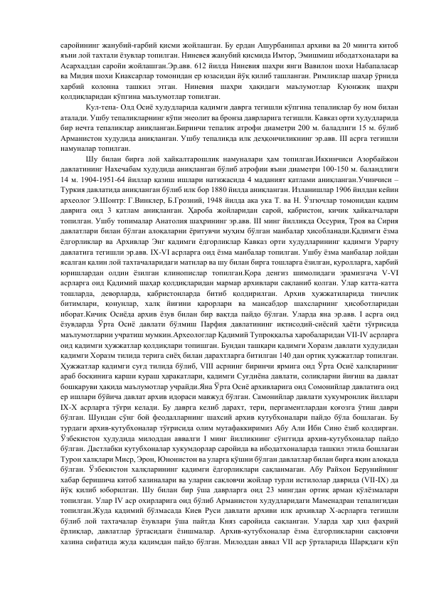 саройининг жанубий-ғарбий қисми жойлашган. Бу ердан Ашурбанипал архиви ва 20 мингта китоб 
яъни лой тахтали ёзувлар топилган. Ниневея жанубий қисмида Имтор, Эмишмиш ибодатхоналари ва 
Асархаддан саройи жойлашган.Эр.авв. 612 йилда Ниневия шаҳри янги Вавилон шохи Набапаласар 
ва Мидия шохи Киаксарлар томонидан ер юзасидан йўқ қилиб ташланган. Римликлар шаҳар ўрнида 
харбий колонна ташкил этган. Ниневия шаҳри ҳақидаги маълумотлар Куюнжиқ шаҳри 
қолдиқларидан кўпгина маълумотлар топилган.  
Кул-тепа- Олд Осиё худудларида қадимги даврга тегишли кўпгина тепаликлар бу ном билан 
аталади. Ушбу тепаликларнинг кўпи энеолит ва бронза даврларига тегишли. Кавказ орти худудларида 
бир нечта тепаликлар аниқланган.Биринчи тепалик атрофи диаметри 200 м. баладлиги 15 м. бўлиб 
Арманистон худудида аниқланган. Ушбу тепаликда илк деҳқончиликнинг эр.авв. III асрга тегишли 
намуналар топилган. 
Шу билан бирга лой хайкалтарошлик намуналари ҳам топилган.Иккинчиси Азорбайжон 
давлатининг Нахечабам худудида аниқланган бўлиб атрофии яъни диаметри 100-150 м. баландлиги 
14 м. 1904-1951-64 йиллар қазиш ишлари натижасида 4 маданият қатлами аниқланган.Учинчиси – 
Туркия давлатида аниқланган бўлиб илк бор 1880 йилда аниқланган. Изланишлар 1906 йилдан кейин 
археолог Э.Шонтр: Г.Винклер, Б.Грозний, 1948 йилда ака ука Т. ва Н. Ўзгючлар томонидан қадим 
даврига оид 3 қатлам аниқланган. Ҳароба жойларидан сарой, қабристон, кичик ҳайкалчалари 
топилган. Ушбу топималар Анатолия шаҳрининг эр.авв. III минг йилликда Оссурия, Троя ва Сирия 
давлатлари билан бўлган алоқаларни ёритувчи муҳим бўлган манбалар ҳисобланади.Қадимги ёзма 
ёдгорликлар ва Архивлар Энг қадимги ёдгорликлар Кавказ орти худудларининг қадимги Урарту 
давлатига тегишли эр.авв. IX-VI асрларга оид ёзма манбалар топилган. Ушбу ёзма манбалар лойдан 
ясалган қалин лой тахтачаларидаги матнлар ва шу билан бирга тошларга ёзилган, қуролларга, харбий 
юришлардан олдин ёзилган клинопислар топилган.Қора денгиз шимолидаги эрамизгача V-VI 
асрларга оид Қадимий шаҳар қолдиқларидан мармар архивлари сақланиб қолган. Улар катта-катта 
тошларда, деворларда, қабристонларда битиб қолдирилган. Архив ҳужжатиларида тинчлик 
битимлари, қонунлар, халқ йиғини қарорлари ва мансабдор шахсларнинг ҳисоботларидан 
иборат.Кичик Осиёда архив ёзув билан бир вақтда пайдо бўлган. Уларда яна эр.авв. I асрга оид 
ёзувдарда Ўрта Осиё давлати бўлмиш Парфия давлатининг иқтисодий-сиёсий ҳаёти тўғрисида 
маълумотларни учратиш мумкин.Археологлар Қадимий Тупроққалъа харобаларидан VII-IV асрларга 
оид қадимги ҳужжатлар қолдиқлари топишган. Бундан ташқари қадимги Хоразм давлати худудидан 
қадимги Хоразм тилида терига сиёҳ билан дарахтларга битилган 140 дан ортиқ ҳужжатлар топилган. 
Ҳужжатлар қадимги суғд тилида бўлиб, VIII асрнинг биринчи ярмига оид Ўрта Осиё халқлариниг 
араб босқинига қарши кураш ҳаракатлари, қадимги Суғдиёна давлати, солиқларни йиғиш ва давлат 
бошқаруви ҳақида маълумотлар учрайди.Яна Ўрта Осиё архивларига оид Сомонийлар давлатига оид 
ер ишлари бўйича давлат архив идораси мавжуд бўлган. Самонийлар давлати хукумронлик йиллари 
IX-X асрларга тўғри келади. Бу даврга келиб дарахт, тери, пергаментлардан қоғозга ўтиш даври 
бўлган. Шундан сўнг бой феодалларнинг шахсий архив кутубхоналари пайдо бўла бошлаган. Бу 
турдаги архив-кутубхоналар тўғрисида олим мутафаккиримиз Абу Али Ибн Сино ёзиб қолдирган. 
Ўзбекистон ҳудудида милоддан аввалги I минг йилликнинг сўнггида архив-кутубхоналар пайдо 
бўлган. Дастлабки кутубхоналар хукумдорлар саройида ва ибодатхоналарда ташкил этила бошлаган 
Турон халқлари Миср, Эрон, Юнонистон ва уларга қўшни бўлган давлатлар билан бирга яқин алоқада 
бўлган. Ўзбекистон халқларининг қадимги ёдгорликлари сақланмаган. Абу Райхон Берунийнинг 
хабар беришича китоб хазиналари ва уларни сақловчи жойлар турли истилолар даврида (VII-IX) да 
йўқ қилиб юборилган. Шу билан бир ўша даврларга оид 23 мингдан ортиқ арман қўлёзмалари 
топилган. Улар IV аср охирларига оид бўлиб Арманистон худудларидаги Маменадран тепалигидан 
топилган.Жуда қадимий бўлмасада Киев Руси давлати архиви илк архивлар X-асрларга тегишли 
бўлиб лой тахтачалар ёзувлари ўша пайтда Княз саройида сақланган. Уларда ҳар ҳил фахрий 
ёрлиқлар, давлатлар ўртасидаги ёзишмалар. Архив-кутубхоналар ёзма ёдгорликларни сақловчи 
хазина сифатида жуда қадимдан пайдо бўлган. Милоддан аввал VII аср ўрталарида Шарқдаги кўп 
