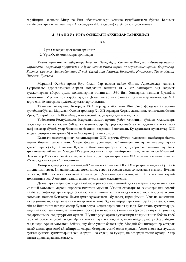 саройларда, қадимги Миср ва Рим ибодатхоналари қошида кутубхоналари бўлган Қадимги 
кутубхоналарнинг энг машхури Александрия (Искандария) кутубхонаси ҳисобланган.  
 
2 - М А В З У :  ЎРТА ОСИЁДАГИ АРХИВЛАР ТАРИХИДАН 
РЕЖА: 
1. Ўрта Осиёдаги дастлабки архивлар  
2. Ўрта Осиё хонликлари архивлари  
 
Таянч тушунча ва иборалар: Чоризм, Петербург, Салтиков-Шедрин, «Архившунослик», 
«архивиум», «Архивлар тўғрисида», «Архив ишини қайта қуриш ва марказлаштириш», Фиравнлар,  
Хартия, Оссурия, Ашшурбанипал, Лувий, Палай хат, Хуприт, Богазгейс, Қуюнджиқ, Тел-эл-Амарн, 
Ниневея, Култепа. 
         
Марказий Осиёда архив ёзув билан бир вақтда пайдо бўлган. Археологлар қадимги 
Тупроққааъа ҳаробаларидан Хоразм шоҳларига тегишли III-IV аср бошларига оид қадимги 
ҳужжатлардан иборат архив қолдиқларини топишган. 1930 йил бошларида қадимги Суғдиёна 
давлатининг Муғ тоғлари харобаларидан Деваштич архиви очилган. Қазилмалар натижасида VIII 
асрга оид 80 дан ортиқ қўлёзма ҳужжатлар топилган. 
         
Тарихдан маълумки, Бухорода IX-X асрларда Абу Али Ибн Сино фойдаланган архив-
кутубхона бўлган. Марказий Осиёда архивлар Х1-ХП асрларда Хоразм давлатида, кейинчалик Олтин 
Ўрда, Темурийлар, Шайбонийлар, Аштархонийлар даврида ҳам мавжуд эди. 
          Ўзбекистон Республикаси Марказий давлат архиви ўзбек халқининг қўлёзма ҳужжатлари 
сақланадиган энг катта, энг бой архив хазинасидир. Бу ерда сақланаётган энг қадимги ҳужжатлар - 
вақфномалар бўлиб, улар Чингизхон босқини давридан бошланади. Бу архивдаги ҳужжатлар XIII 
асрдан ҳозирги кунларгача бўлган йилларни ўз ичига олади. 
         
Қадимги давлатларнинг, хонликларнинг XIX асргача бўлган ҳужжатли манбалари бахтга 
қарши бизгача сақланмаган. Ўзаро феодал урушлари, вайронагарчиликлар натижасида архив 
ҳужжатлари йўқ бўлиб кетган. Қўқон ва Хива хонлари архивлари, Бухоро амирлигининг қушбеги 
архиви сақланиб қолган. Уларда XIX асрга оид ҳужжатларнинг бир қисми сақланган холос. Марказий 
Осиёни чор Россияси босиб олгандан кейинги давр архивлари, яъни XIX асрнинг иккинчи ярми ва 
XX аср ҳужжатлари тўла сақланган. 
       
Ҳозирги кунда республикамизда 82 та давлат архивида XIII- XX асрларга тааллуқли бўлган 6 
миллиондан ортиқ йиғмажилдларда қоғоз, кино, сурат ва овозли архив ҳужжатлари мавжуд. Бундан 
ташқари, 10000 га яқин идоравий архивларда 1,6 миллиондан ортиқ ва 112 та шахсий таркиб 
архивларида эса, 5 миллионга яқин архив ҳужжатлари сақланмоқда. 
       
Давлат архивлари томонидан авайлаб асраб келинаётган ноёб ҳужжатларни хаақимизнинг бой 
маданий-маънавий мероси сирасига киритиш мумкин. Ўтмиш саналари ва саҳналари илк асосий 
манбалар сифатида архивларда сақланаётган ишончли асл нусха ҳужжатлар воситасида ўз аксини 
топмоқда, намоён бўлмоқда. Демак архив ҳужжатлари - бу тарих, тирик ўтмиш. Усиз на кечамизни, 
на бугунимизни, на эртамизни тасаввур қила оламиз. Ҳужжатларда тарихнинг ҳар бир лаҳзаси, куни, 
ойи ва йили тилга киради, содир бўлган воқеа, ходисаларни ҳикоя қилади. Биз архив ҳужжатларида 
қадимий ўзбек заминини, халқимизнинг босиб ўтган ҳаётини, ўтмишини кўриб гоҳ хайратга тушамиз, 
гоҳ армонимиз, гоҳ ғуруримиз ортади. Шунинг учун архив ҳужжатлари халқимизнинг бебаҳо ноёб 
тарихий бойлиги ҳисобланади. Архив ҳужжатлари ҳеч вақт йўқ қилинмайди, улар умрбод, абадий 
сақланади. Архив маънавий бойлик, шу боис унинг баҳоси йўқ. Моддий бойликларни ер остидан 
қазнб олиш, ерда экиб кўпайтириш, «қора» бозордан согиб олиш мумкин. Аммо ягона асл нусхада 
бўлган қўлёзма ҳужжатларини ҳеч қаердан - на ердан, на кўкдан, на бозордан топиб бўлади. Улар 
давлат архивлардагина мавжуд. 
