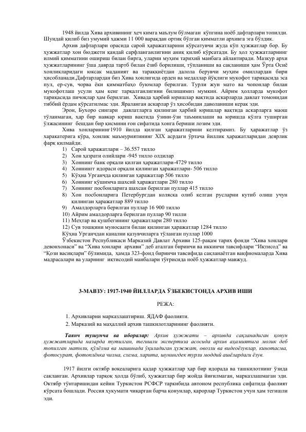 1948 йилда Хива архивининг ҳеч кимга маълум бўлмаган  кўпгина ноёб дафтарлари топилди. 
Шундай қилиб биз умумий ҳажми 11 000 варақдан ортиқ бўлган қимматли архивга эга бўлдик.    
Архив дафтарлари орасида сарой ҳаражатларини кўрсатувчи жуда кўп ҳужжатлар бор. Бу 
ҳужжатлар хон бюджети қандай сарфланганлигини аниқ қилиб кўрсатади. Бу ҳол ҳужжатларнинг 
илмий қимматини ошириш билан бирга, уларни муҳим тарихий манбага айлантиради. Мазкур архи 
ҳужжатларининг ўша даврда тартб билан ёзиб борилиши, тўпланиши ва сақланиши ҳам Ўрта Осиё 
хонликларидаги юксак маданият ва тараққиётдан далола берувчи муҳим омиллардан бири 
ҳисобланади.Дафтарлардан биз Хива хонлигида орден ва медаллар йўқлиги мукофот тариқасида эса 
пул, ер-сув, чорва ёки қимматбаҳо буюмлар берилган. Турли жун мато ва чопонлар билан 
мукофотлаш усули ҳам кенг тарқалганлигини билишимиз мумкин. Айрим ҳолларда мукофот 
тариқасида пичоқлар ҳам берилган.  Хивада ҳарбий юришлар вақтида аскарларда давлат томонидан 
тиббий ёрдам кўрсатилмас эди. Яраланган аскарлар ўз ҳисобидан даволаниши керак эди.  
Эрон, Бухоро сингари  давлатларга қилинган ҳарбий юришлар вақтида аскарларга маош 
тўланмаган, ҳар бир навкар юриш вақтида ўзини-ўзи таъминлаши ва юришда қўлга туширган 
ўлжасининг  бешдан бир қисмини ғон сифатида хонга бериши лозим эди.  
Хива хонларининг1910 йилда қилган ҳаражатларини келтирамиз. Бу ҳаражатлар ўз 
харакатерига кўра, хонлик маъмуриятининг XIX асрдаги ўртача йиллик ҳаражатларидан деярлик 
фарқ қилмайди. 
1) Сарой ҳаражатлари – 36.557 тилло 
2) Хон ҳазрати олийлари -945 тилло олдилар 
3) Хоннинг банк орқали қилган ҳаражатлари-4729 тилло 
4) Хоннингг идораси орқали қилинган ҳаражатлари- 506 тилло 
5) Кўҳна Урганчда қилинган ҳаражатлар 506 тилло 
6) Хоннинг қўшимча шахсий ҳаражатлари 280 тилло 
7) Хоннинг посбонларига шахсан берилган пуллар 415 тилло 
8) Хон посбонларига Петербургдан коляска олиб келган русларни кутиб олиш учун 
қилинган ҳаражатлар 889 тилло 
9) Амалдорларга берилган пуллар 16 900 тилло 
10) Айрим амалдорларга берилган пуллар 90 тилли 
11) Меҳтар ва қушбегининг ҳаражатлари 280 тилло 
12) Сув тошқини муносаати билан қилинган ҳаражатлар 1284 тилло 
Кўҳна Урганчдан канални қазувчиларга тўланган пуллар 1000  
Ўзбекистон Республикаси Марказий Давлат Архиви 125-рақам тарих фонди “Хива хонлари 
девонхонаси” ва “Хива хонлари  архиви” деб аталган биринчи ва иккинчи тавсифлари “Иқтисод” ва 
“Қози васиқлари” бўлимида,  ҳамда 323-фонд биринчи тавсифида сақланаётган вақфномаларда Хива 
мадрасалари ва уларнинг  иқтисодий манбалари тўғрисида ноёб ҳужжатлар мавжуд. 
 
 
3-МАВЗУ: 1917-1940 ЙИЛЛАРДА ЎЗБЕКИСТОНДА АРХИВ ИШИ  
РЕЖА: 
1. Архивларни марказлаштириш. ЯДАФ фаолияти.  
2. Марказий ва маҳаллий архив ташкилотларининг фаолияти. 
 
  Таянч тушунча ва иборалар: Архив ҳужжати – архивда сақланадиган қонун 
ҳужжатларида назарда тутилган, тегишли экспертиза асосида архив аҳамиятига молик деб 
топилган матнли, қўлёзма ва машинада ўқиладиган ҳужжат, овозли ва видеоёзувлар, кинотасма, 
фотосурат, фотоплёнка чизма, схема, харита, шунингдек турли моддий ашёлардаги ёзув. 
 
 1917 йилги октябр воқеаларига қадар ҳужжатлар ҳар бир идорада ва ташкилотнинг ўзида 
сакланган. Архивлар тарқоқ ҳолда бўлиб, ҳужжатлар бир жойда йиғилмаган, марказлашмаган эди. 
Октябр тўнтаришидан кейин Туркистон РСФСР таркибида автоном республика сифатида фаолият 
кўрсата бошлади. Россия ҳукумати чиқарган барча қонунлар, қарорлар Туркистон учун ҳам тегишли 
эди. 
