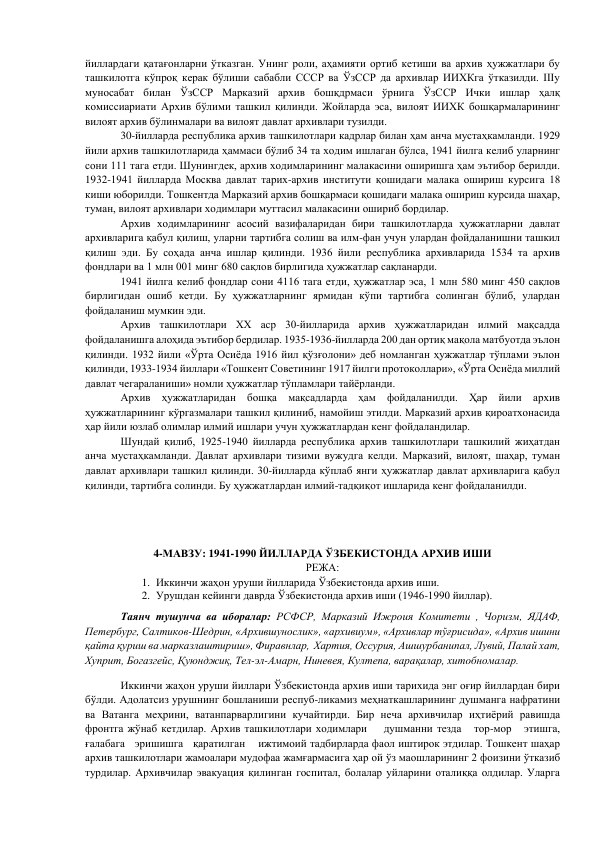 йиллардаги қатағонларни ўтказган. Унинг роли, аҳамияти ортиб кетиши ва архив ҳужжатлари бу 
ташкилотга кўпроқ керак бўлиши сабабли СССР ва ЎзССР да архивлар ИИХКга ўтказилди. IIIу 
муносабат билан ЎзССР Марказий архив бошқдрмаси ўрнига ЎзССР Ички ишлар ҳалқ 
комиссиариати Архив бўлими ташкил қилинди. Жойларда эса, вилоят ИИХК бошқармаларининг 
вилоят архив бўлинмалари ва вилоят давлат архивлари тузилди. 
        
30-йилларда республика архив ташкилотлари кадрлар билан ҳам анча мустаҳкамланди. 1929 
йили архив ташкилотларида ҳаммаси бўлиб 34 та ходим ишлаган бўлса, 1941 йилга келиб уларнинг 
сони 111 тага етди. Шунингдек, архив ходимларининг малакасини оширишга ҳам эътибор берилди. 
1932-1941 йилларда Москва давлат тарих-архив институти қошидаги малака ошириш курсига 18 
киши юборилди. Тошкентда Марказий архив бошқармаси қошидаги малака ошириш курсида шаҳар, 
туман, вилоят архивлари ходимлари муттасил малакасини ошириб бордилар. 
          Архив ходимларининг асосий вазифаларидан бири ташкилотларда ҳужжатларни давлат 
архивларига қабул қилиш, уларни тартибга солиш ва илм-фан учун улардан фойдаланишни ташкил 
қилиш эди. Бу соҳада анча ишлар қилинди. 1936 йили республика архивларида 1534 та архив 
фондлари ва 1 млн 001 минг 680 сақлов бирлигида ҳужжатлар сақланарди. 
        
1941 йилга келиб фондлар сони 4116 тага етди, ҳужжатлар эса, 1 млн 580 минг 450 сақлов 
бирлигидан ошиб кетди. Бу ҳужжатларнинг ярмидан кўпи тартибга солинган бўлиб, улардан 
фойдаланиш мумкин эди. 
        
Архив ташкилотлари XX аср 30-йилларида архив ҳужжатларидан илмий мақсадда 
фойдаланишга алоҳида эътибор бердилар. 1935-1936-йилларда 200 дан ортиқ мақола матбуотда эълон 
қилинди. 1932 йили «Ўрта Осиёда 1916 йил қўзғолони» деб номланган ҳужжатлар тўплами эълон 
қилинди, 1933-1934 йиллари «Тошкент Советининг 1917 йилги протоколлари», «Ўрта Осиёда миллий 
давлат чегараланиши» номли ҳужжатлар тўпламлари тайёрланди. 
        
Архив ҳужжатларидан бошқа мақсадларда ҳам фойдаланилди. Ҳар йили архив 
ҳужжатларининг кўргазмалари ташкил қилиниб, намойиш этилди. Марказий архив қироатхонасида 
ҳар йили юзлаб олимлар илмий ишлари учун ҳужжатлардан кенг фойдаландилар. 
        
Шундай қилиб, 1925-1940 йилларда республика архив ташкилотлари ташкилий жиҳатдан 
анча мустаҳкамланди. Давлат архивлари тизими вужудга келди. Марказий, вилоят, шаҳар, туман 
давлат архивлари ташкил қилинди. 30-йилларда кўплаб янги ҳужжатлар давлат архивларига қабул 
қилинди, тартибга солинди. Бу ҳужжатлардан илмий-тадқиқот ишларида кенг фойдаланилди. 
 
 
 
4-МАВЗУ: 1941-1990 ЙИЛЛАРДА ЎЗБЕКИСТОНДА АРХИВ ИШИ 
РЕЖА: 
1. Иккинчи жаҳон уруши йилларида Ўзбекистонда архив иши. 
2. Урушдан кейинги даврда Ўзбекистонда архив иши (1946-1990 йиллар).  
 
Таянч тушунча ва иборалар: РСФСР, Марказий Ижроия Комитети , Чоризм, ЯДАФ, 
Петербург, Салтиков-Шедрин, «Архившунослик», «архивиум», «Архивлар тўғрисида», «Архив ишини 
қайта қуриш ва марказлаштириш», Фиравнлар,  Хартия, Оссурия, Ашшурбанипал, Лувий, Палай хат, 
Хуприт, Богазгейс, Қуюнджиқ, Тел-эл-Амарн, Ниневея, Култепа, варақалар, хитобномалар. 
        
Иккинчи жаҳон уруши йиллари Ўзбекистонда архив иши тарихида энг оғир йиллардан бири 
бўлди. Адолатсиз урушнинг бошланиши респуб-ликамиз меҳнаткашларининг душманга нафратини 
ва Ватанга меҳрини, ватанпарварлигини кучайтирди. Бир неча архивчилар иҳтиёрий равишда 
фронтга жўнаб кетдилар. Архив ташкилотлари ходимлари    душманни тезда   тор-мор   этишга,    
ғалабага   эришишга   қаратилган    ижтимоий тадбирларда фаол иштирок этдилар. Тошкент шаҳар 
архив ташкилотлари жамоалари мудофаа жамғармасига ҳар ой ўз маошларининг 2 фоизини ўтказиб 
турдилар. Архивчилар эвакуация қилинган госпитал, болалар уйларини оталиққа олдилар. Уларга 
