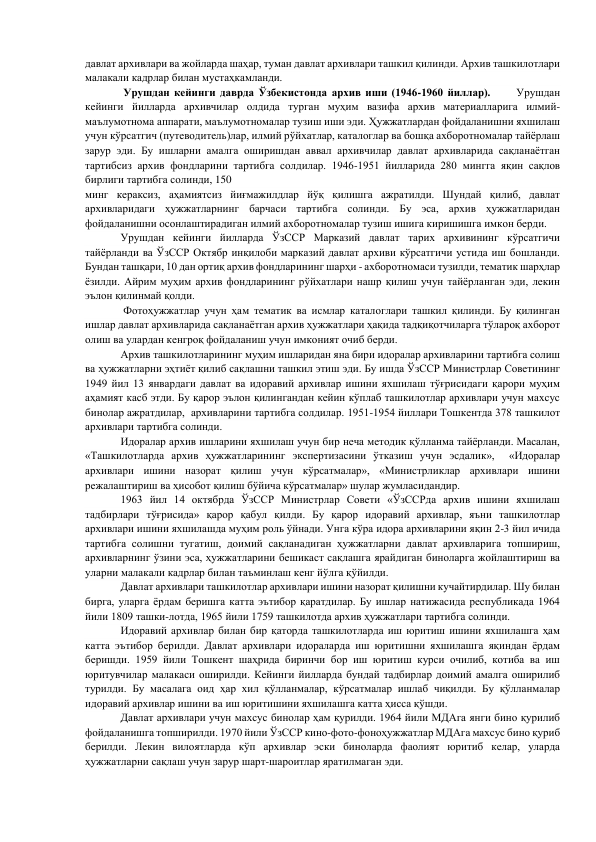 давлат архивлари ва жойларда шаҳар, туман давлат архивлари ташкил қилинди. Архив ташкилотлари 
малакали кадрлар билан мустаҳкамланди.  
      
 Урушдан кейинги даврда Ўзбекистонда архив иши (1946-1960 йиллар).      Урушдан 
кейинги йилларда архивчилар олдида турган муҳим вазифа архив материалларига илмий-
маълумотнома аппарати, маълумотномалар тузиш иши эди. Ҳужжатлардан фойдаланишни яхшилаш 
учун кўрсатгич (путеводитель)лар, илмий рўйхатлар, каталоглар ва бошқа ахборотномалар тайёрлаш 
зарур эди. Бу ишларни амалга оширишдан аввал архивчилар давлат архивларида сақланаётган 
тартибсиз архив фондларини тартибга солдилар. 1946-1951 йилларида 280 мингга яқин сақлов 
бирлиги тартибга солинди, 150  
минг кераксиз, аҳамиятсиз йиғмажилдлар йўқ қилишга ажратилди. Шундай қилиб, давлат 
архивларидаги ҳужжатларнинг барчаси тартибга солинди. Бу эса, архив ҳужжатларидан 
фойдаланишни осонлаштирадиган илмий ахборотномалар тузиш ишига киришишга имкон берди. 
        
Урушдан кейинги йилларда ЎзССР Марказий давлат тарих архивининг кўрсатгичи 
тайёрланди ва ЎзССР Октябр инқилоби марказий давлат архиви кўрсатгичи устида иш бошланди. 
Бундан ташқари, 10 дан ортиқ архив фондларининг шарҳи - ахборотномаси тузилди, тематик шарҳлар 
ёзилди. Айрим муҳим архив фондларининг рўйхатлари нашр қилиш учун тайёрланган эди, лекин 
эълон қилинмай қолди. 
       
 Фотоҳужжатлар учун ҳам тематик ва исмлар каталоглари ташкил қилинди. Бу қилинган 
ишлар давлат архивларида сақланаётган архив ҳужжатлари ҳақида тадқиқотчиларга тўлароқ ахборот 
олиш ва улардан кенгроқ фойдаланиш учун имконият очиб берди. 
        
Архив ташкилотларининг муҳим ишларидан яна бири идоралар архивларини тартибга солиш 
ва ҳужжатларни эҳтиёт қилиб сақлашни ташкил этиш эди. Бу ишда ЎзССР Министрлар Советининг 
1949 йил 13 январдаги давлат ва идоравий архивлар ишини яхшилаш тўғрисидаги қарори муҳим 
аҳамият касб этди. Бу қарор эълон қилингандан кейин кўплаб ташкилотлар архивлари учун махсус 
бинолар ажратдилар,  архивларини тартибга солдилар. 1951-1954 йиллари Тошкентда 378 ташкилот 
архивлари тартибга солинди. 
      
Идоралар архив ишларини яхшилаш учун бир неча методик қўлланма тайёрланди. Масалан, 
«Ташкилотларда архив ҳужжатларининг экспертизасини ўтказиш учун эсдалик»,  «Идоралар 
архивлари ишини назорат қилиш учун кўрсатмалар», «Министрликлар архивлари ишини 
режалаштириш ва ҳисобот қилиш бўйича кўрсатмалар» шулар жумласидандир. 
       
1963 йил 14 октябрда ЎзССР Министрлар Совети «ЎзССРда архив ишини яхшилаш 
тадбирлари тўғрисида» қарор қабул қилди. Бу қарор идоравий архивлар, яъни ташкилотлар 
архивлари ишини яхшилашда муҳим роль ўйнади. Унга кўра идора архивларини яқин 2-3 йил ичида 
тартибга солишни тугатиш, доимий сақланадиган ҳужжатларни давлат архивларига топшириш, 
архивларнинг ўзини эса, ҳужжатларини бешикаст сақлашга ярайдиган биноларга жойлаштириш ва 
уларни малакали кадрлар билан таъминлаш кенг йўлга қўйилди. 
        
Давлат архивлари ташкилотлар архивлари ишини назорат қилишни кучайтирдилар. Шу билан 
бирга, уларга ёрдам беришга катта эътибор қаратдилар. Бу ишлар натижасида республикада 1964 
йили 1809 ташки-лотда, 1965 йили 1759 ташкилотда архив ҳужжатлари тартибга солинди. 
        
Идоравий архивлар билан бир қаторда ташкилотларда иш юритиш ишини яхшилашга ҳам 
катта эътибор берилди. Давлат архивлари идораларда иш юритишни яхшилашга яқиндан ёрдам 
беришди. 1959 йили Тошкент шаҳрида биринчи бор иш юритиш курси очилиб, котиба ва иш 
юритувчилар малакаси оширилди. Кейинги йилларда бундай тадбирлар доимий амалга оширилиб 
турилди. Бу масалага оид ҳар хил қўлланмалар, кўрсатмалар ишлаб чиқилди. Бу қўлланмалар 
идоравий архивлар ишини ва иш юритишини яхшилашга катта ҳисса қўшди. 
       
Давлат архивлари учун махсус бинолар ҳам қурилди. 1964 йили МДАга янги бино қурилиб 
фойдаланишга топширилди. 1970 йили ЎзССР кино-фото-фоноҳужжатлар МДАга махсус бино қуриб 
берилди. Лекин вилоятларда кўп архивлар эски биноларда фаолият юритиб келар, уларда 
ҳужжатларни сақлаш учун зарур шарт-шароитлар яратилмаган эди. 
