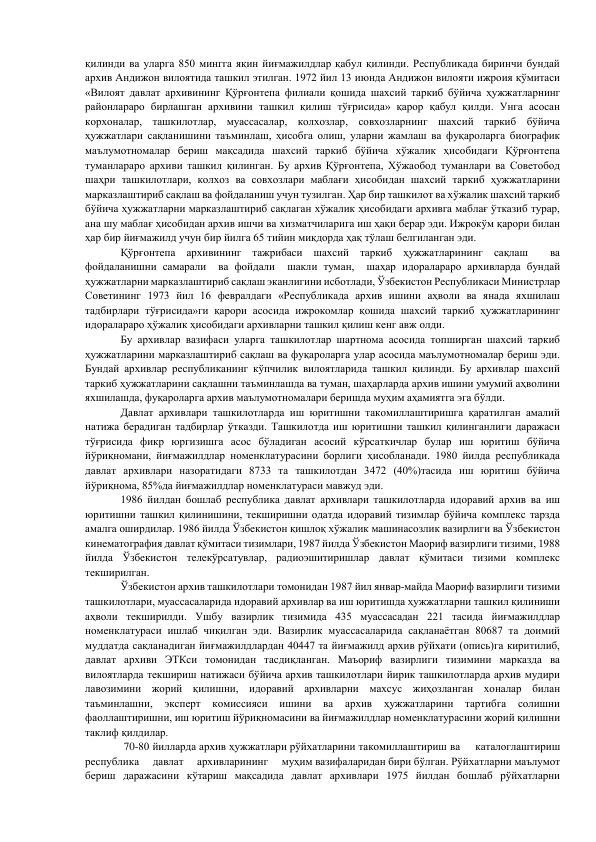 қилинди ва уларга 850 мингга яқин йиғмажилдлар қабул қилинди. Республикада биринчи бундай 
архив Андижон вилоятида ташкил этилган. 1972 йил 13 июнда Андижон вилояти ижроия қўмитаси 
«Вилоят давлат архивининг Қўрғонтепа филиали қошида шахсий таркиб бўйича ҳужжатларнинг 
районлараро бирлашган архивини ташкил қилиш тўғрисида» қарор қабул қилди. Унга асосан 
корхоналар, ташкилотлар, муассасалар, колхозлар, совхозларнинг шахсий таркиб бўйича 
ҳужжатлари сақланишини таъминлаш, ҳисобга олиш, уларни жамлаш ва фуқароларга биографик 
маълумотномалар бериш мақсадида шахсий таркиб бўйича хўжалик ҳисобидаги Қўрғонтепа 
туманлараро архиви ташкил қилинган. Бу архив Қўрғонтепа, Хўжаобод туманлари ва Советобод 
шаҳри ташкилотлари, колхоз ва совхозлари маблағи ҳисобидан шахсий таркиб ҳужжатларини 
марказлаштириб сақлаш ва фойдаланиш учун тузилган. Ҳар бир ташкилот ва хўжалик шахсий таркиб 
бўйича ҳужжатларни марказлаштириб сақлаган хўжалик ҳисобидаги архивга маблағ ўтказиб турар, 
ана шу маблағ ҳисобидан архив ишчи ва хизматчиларига иш ҳақи берар эди. Ижрокўм қарори билан 
ҳар бир йиғмажилд учун бир йилга 65 тийин миқдорда ҳақ тўлаш белгиланган эди. 
       
Қўрғонтепа архивининг тажрибаси шахсий таркиб ҳужжатларининг сақлаш  ва 
фойдаланишни самарали  ва фойдали  шакли туман,  шаҳар идоралараро архивларда бундай 
ҳужжатларни марказлаштириб сақлаш эканлигини исботлади, Ўзбекистон Республикаси Министрлар 
Советининг 1973 йил 16 февралдаги «Республикада архив ишини аҳволи ва янада яхшилаш 
тадбирлари тўғрисида»ги қарори асосида ижрокомлар қошида шахсий таркиб ҳужжатларининг 
идоралараро ҳўжалик ҳисобидаги архивларни ташкил қилиш кенг авж олди. 
        
Бу архивлар вазифаси уларга ташкилотлар шартнома асосида топширган шахсий таркиб 
ҳужжатларини марказлаштириб сақлаш ва фуқароларга улар асосида маълумотномалар бериш эди. 
Бундай архивлар республиканинг кўпчилик вилоятларида ташкил қилинди. Бу архивлар шахсий 
таркиб ҳужжатларини сақлашни таъминлашда ва туман, шаҳарларда архив ишини умумий аҳволини 
яхшилашда, фуқароларга архив маълумотномалари беришда муҳим аҳамиятга эга бўлди. 
       
Давлат архивлари ташкилотларда иш юритишни такомиллаштиришга қаратилган амалий 
натижа берадиган тадбирлар ўтказди. Ташкилотда иш юритишни ташкил қилинганлиги даражаси 
тўғрисида фикр юргизишга асос бўладиган асосий кўрсаткичлар булар иш юритиш бўйича 
йўриқномани, йиғмажилдлар номенклатурасини борлиги ҳисобланади. 1980 йилда республикада 
давлат архивлари назоратидаги 8733 та ташкилотдан 3472 (40%)тасида иш юритиш бўйича 
йўриқнома, 85%да йиғмажилдлар номенклатураси мавжуд эди. 
        
1986 йилдан бошлаб республика давлат архивлари ташкилотларда идоравий архив ва иш 
юритишни ташкил қилинишини, текширишни одатда идоравий тизимлар бўйича комплекс тарзда 
амалга оширдилар. 1986 йилда Ўзбекистон қишлоқ хўжалик машинасозлик вазирлиги ва Ўзбекистон 
кинематография давлат қўмитаси тизимлари, 1987 йилда Ўзбекистон Маориф вазирлиги тизими, 1988 
йилда Ўзбекистон телекўрсатувлар, радиоэшитиришлар давлат қўмитаси тизими комплекс 
текширилган. 
          Ўзбекистон архив ташкилотлари томонидан 1987 йил январ-майда Маориф вазирлиги тизими 
ташкилотлари, муассасаларида идоравий архивлар ва иш юритишда ҳужжатларни ташкил қилиниши 
аҳволи текширилди. Ушбу вазирлик тизимида 435 муассасадан 221 тасида йиғмажилдлар 
номенклатураси ишлаб чиқилган эди. Вазирлик муассасаларида сақланаётган 80687 та доимий 
муддатда сақланадиган йиғмажилдлардан 40447 та йиғмажилд архив рўйхати (опись)га киритилиб, 
давлат архиви ЭТКси томонидан тасдиқланган. Маъориф вазирлиги тизимини марказда ва 
вилоятларда текшириш натижаси бўйича архив ташкилотлари йирик ташкилотларда архив мудири 
лавозимини жорий қилишни, идоравий архивларни махсус жиҳозланган хоналар билан 
таъминлашни, 
эксперт 
комиссияси 
ишини 
ва 
архив 
ҳужжатларини 
тартибга 
солишни 
фаоллаштиришни, иш юритиш йўриқномасини ва йиғмажилдлар номенклатурасини жорий қилишни 
таклиф қилдилар. 
              70-80 йилларда архив ҳужжатлари рўйхатларини такомиллаштириш ва     каталоглаштириш   
республика     давлат     архивларининг     муҳим вазифаларидан бири бўлган. Рўйхатларни маълумот 
бериш даражасини кўтариш мақсадида давлат архивлари 1975 йилдан бошлаб рўйхатларни 
