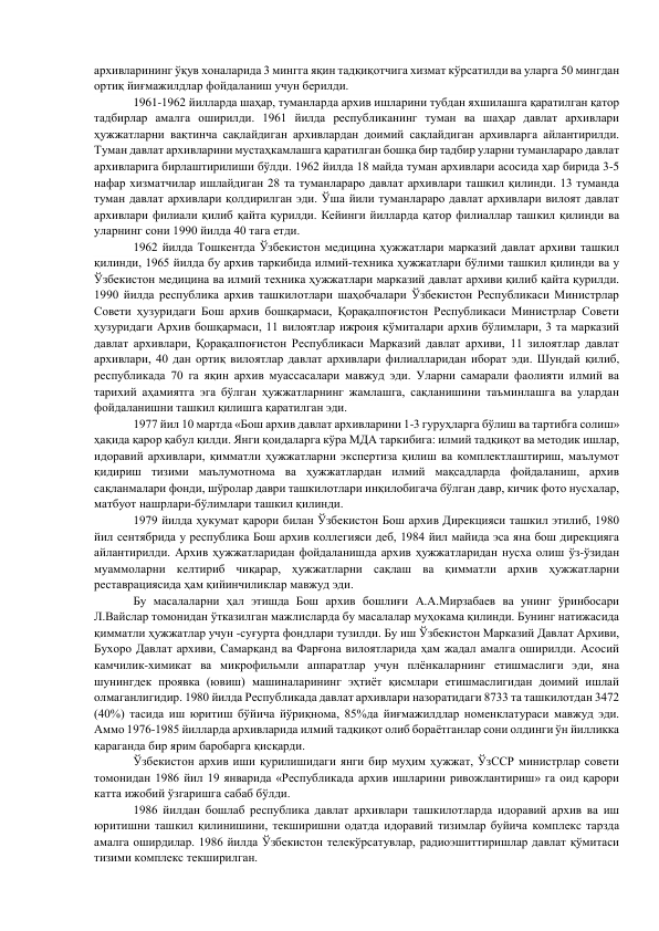 архивларининг ўқув хоналарида 3 мингга яқин тадқиқотчига хизмат кўрсатилди ва уларга 50 мингдан 
ортиқ йиғмажилдлар фойдаланиш учун берилди. 
        
1961-1962 йилларда шаҳар, туманларда архив ишларини тубдан яхшилашга қаратилган қатор 
тадбирлар амалга оширилди. 1961 йилда республиканинг туман ва шаҳар давлат архивлари 
ҳужжатларни вақтинча сақлайдиган архивлардан доимий сақлайдиган архивларга айлантирилди. 
Туман давлат архивларини мустаҳкамлашга қаратилган бошқа бир тадбир уларни туманлараро давлат 
архивларига бирлаштирилиши бўлди. 1962 йилда 18 майда туман архивлари асосида ҳар бирида 3-5 
нафар хизматчилар ишлайдиган 28 та туманлараро давлат архивлари ташкил қилинди. 13 туманда 
туман давлат архивлари қолдирилган эди. Ўша йили туманлараро давлат архивлари вилоят давлат 
архивлари филиали қилиб қайта қурилди. Кейинги йилларда қатор филиаллар ташкил қилинди ва 
уларнинг сони 1990 йилда 40 тага етди. 
        
1962 йилда Тошкентда Ўзбекистон медицина ҳужжатлари марказий давлат архиви ташкил 
қилинди, 1965 йилда бу архив таркибида илмий-техника ҳужжатлари бўлими ташкил қилинди ва у 
Ўзбекистон медицина ва илмий техника ҳужжатлари марказий давлат архиви қилиб қайта қурилди. 
1990 йилда республика архив ташкилотлари шаҳобчалари Ўзбекистон Республикаси Министрлар 
Совети ҳузуридаги Бош архив бошқармаси, Қорақалпоғистон Республикаси Министрлар Совети 
ҳузуридаги Архив бошқармаси, 11 вилоятлар ижроия қўмиталари архив бўлимлари, 3 та марказий 
давлат архивлари, Қорақалпоғистон Республикаси Марказий давлат архиви, 11 зилоятлар давлат 
архивлари, 40 дан ортиқ вилоятлар давлат архивлари филиалларидан иборат эди. Шундай қилиб, 
республикада 70 га яқин архив муассасалари мавжуд эди. Уларни самарали фаолияти илмий ва 
тарихий аҳамиятга эга бўлган ҳужжатларнинг жамлашга, сақланишини таъминлашга ва улардан 
фойдаланишни ташкил қилишга қаратилган эди. 
1977 йил 10 мартда «Бош архив давлат архивларини 1-3 гуруҳларга бўлиш ва тартибга солиш» 
ҳақида қарор қабул қилди. Янги қоидаларга кўра МДА таркибига: илмий тадқиқот ва методик ишлар, 
идоравий архивлари, қимматли ҳужжатларни экспертиза қилиш ва комплектлаштириш, маълумот 
қидириш тизими маълумотнома ва ҳужжатлардан илмий мақсадларда фойдаланиш, архив 
сақланмалари фонди, шўролар даври ташкилотлари инқилобигача бўлган давр, кичик фото нусхалар, 
матбуот нашрлари-бўлимлари ташкил қилинди. 
1979 йилда ҳукумат қарори билан Ўзбекистон Бош архив Дирекцияси ташкил этилиб, 1980 
йил сентябрида у республика Бош архив коллегияси деб, 1984 йил майида эса яна бош дирекцияга 
айлантирилди. Архив ҳужжатларидан фойдаланишда архив ҳужжатларидан нусха олиш ўз-ўзидан 
муаммоларни келтириб чиқарар, ҳужжатларни сақлаш ва қимматли архив ҳужжатларни  
реставрациясида ҳам қийинчиликлар мавжуд эди. 
Бу масалаларни ҳал этишда Бош архив бошлиғи А.А.Мирзабаев ва унинг ўринбосари 
Л.Вайслар томонидан ўтказилган мажлисларда бу масалалар муҳокама қилинди. Бунинг натижасида 
қимматли ҳужжатлар учун -суғурта фондлари тузилди. Бу иш Ўзбекистон Марказий Давлат Архиви, 
Бухоро Давлат архиви, Самарқанд ва Фарғона вилоятларида ҳам жадал амалга оширилди. Асосий 
камчилик-химикат ва микрофильмли аппаратлар учун плёнкаларнинг етишмаслиги эди, яна 
шунингдек проявка (ювиш) машиналарининг эҳтиёт қисмлари етишмаслигидан доимий ишлай 
олмаганлигидир. 1980 йилда Республикада давлат архивлари назоратидаги 8733 та ташкилотдан 3472 
(40%) тасида иш юритиш бўйича йўриқнома, 85%да йиғмажилдлар номенклатураси мавжуд эди. 
Аммо 1976-1985 йилларда архивларида илмий тадқиқот олиб бораётганлар сони олдинги ўн йилликка 
қараганда бир ярим баробарга қисқарди. 
Ўзбекистон архив иши қурилишидаги янги бир муҳим ҳужжат, ЎзССР министрлар совети 
томонидан 1986 йил 19 январида «Республикада архив ишларини ривожлантириш» га оид қарори 
катта ижобий ўзгаришга сабаб бўлди. 
1986 йилдан бошлаб республика давлат архивлари ташкилотларда идоравий архив ва иш 
юритишни ташкил қилинишини, текширишни одатда идоравий тизимлар буйича комплекс тарзда 
амалга оширдилар. 1986 йилда Ўзбекистон телекўрсатувлар, радиоэшиттиришлар давлат қўмитаси 
тизими комплекс текширилган. 
