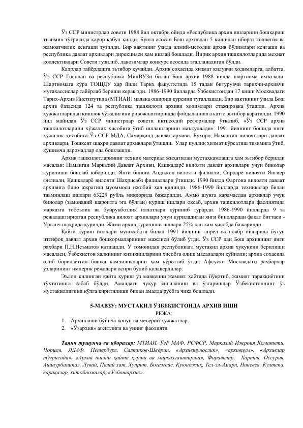 Ўз ССР министрлар совети 1988 йил октябрь ойида «Республика архив ишларини бошқариш 
тизими» тўғрисида қарор қабул қилди. Бунга асосан Бош архивдан 5 кишидан иборат коллегия ва 
жамоатчилик кенгаши тузилди. Бир вақтнинг ўзида илмий-методик архив бўлимлари кенгаши ва 
республика давлат архивлари дирекцияси ҳам ишлай бошлади. Йирик архив ташкилотларида меҳнат 
коллективлари Совети тузилиб, лавозимлар конкурс асосида эгалланадиган бўлди. 
Кадрлар тайёрлашга эьтибор кучайди. Архив соҳасида хизмат қилувчи ҳодимларга, албатта. 
Ўз ССР Госплан ва республика МинВУЗи билан Бош архив 1988 йилда шартнома имзолади. 
Шартномага кўра ТОШДУ ҳар йили Тарих факултетида 15 тадан битурувчи тарихчи-архивчи 
мутахассислар тайёрлаб бериши керак эди. 1986-1990 йилларда Ўзбекистондан 17 киши Москвадаги 
Тарих-Архив Институтида (МТИАИ) малака ошириш курсини тугаллашди. Бир вақтининг ўзида Бош 
архив базасида 124 та республика ташкилоти архиви ҳодимлари стажировка ўташди. Архив 
ҳужжатларидан қишлоқ хўжалигини ривожлантиришда фойдаланишга катта эьтибор қаратилди. 1990 
йил майидан Ўз ССР министрлар совети иқтисодий реформалар ўтказиб, «Ўз ССР архив 
ташкилотларини хўжалик ҳисобига ўтиб ишлашларини маъқуллади». 1991 йилнинг бошида янги 
ҳўжалик ҳисобига Ўз ССР МДА, Самарқанд давлат архиви, Бухоро, Наманган вилоятлари давлат 
архивлари, Тошкент шаҳри давлат архивлари ўтишди.  Улар пуллик ҳизмат кўрсатиш тизимига ўтиб, 
қўшимча даромадлар ола бошлашди. 
Архив ташкилотларининг техник материал жиҳатидан мустаҳкамлашга ҳам эьтибор берилди 
масалан: Наманган Марказий Давлат Архиви, Қашқадарё вилояти давлат архивлари учун бинолар 
қурилиши бошлаб юборилди. Янги бинога Андижон вилояти филиали, Сирдарё вилояти Янгиер 
филиали, Қашқадарё вилояти Шаҳрисабз филиаллари ўтишди. 1990 йилда Фарғона вилояти давлат 
архивига бино ажратиш муоммоси ижобий ҳал қилинди. 1986-1990 йилларда техникалар билан 
таьминлаш ишлари 63229 рубль миқдорида бажарилди. Аммо шунга қарамасдан архивлар учун 
бинолар (замонавий шароитга эга бўлган) қуриш ишлари оқсаб, архив ташкилотлари фаолиятида 
марказга тобеълик ва буйруқбозлик иллатлари кўриниб турарди. 1986-1990 йилларда 9 та 
режалаштирилган республика вилоят архивлари учун қуриладиган янги бинолардан фақат биттаси - 
Урганч шаҳрида қурилди. Жами архив қурилиши ишлари 25% дан кам ҳисобда бажарилди. 
Қайта қуриш йиллари муносабати билан 1991 йилнинг апрел ва ноябр ойларида бутун 
иттифоқ давлат архив бошқормаларининг мажлиси бўлиб ўтди. Ўз ССР дан Бош архивнинг янги 
раҳбари П.Н.Неъматов қатнашди. У томонидан республикага мустақил архив ҳуқуқини берилиши 
масаласи, Ўзбекистон халқининг қизиқишларини ҳисобга олиш масалалари қўйилди; архив соҳасида 
олиб борилаётган бошқа камчиликларни ҳам кўрсатиб ўтди. Афсуски Москвадаги раҳбарлар 
ўзларининг империк режалари асири бўлиб қолавердилар.  
Эълон қилинган қайта қуриш ўз мавқеини жамият ҳаётида йўқотиб, жамият тараққиётини 
тўхтатишга сабаб бўлди. Амалдаги чуқур янгиланиш ва ўзгаришлар Ўзбекистоннинг ўз 
мустақиллигини қўлга киритилиши билан амалда рўёбга чиқа бошлади. 
 
5-МАВЗУ: МУСТАҚИЛ ЎЗБЕКИСТОНДА АРХИВ ИШИ 
РЕЖА: 
1. Архив иши бўйича қонун ва меъёрий ҳужжатлар. 
2. «Ўзархив» агентлиги ва унинг фаолияти    
 
Таянч тушунча ва иборалар: МТИАИ, ЎзР МАФ, РСФСР, Марказий Ижроия Комитети, 
Чоризм, ЯДАФ, Петербург, Салтиков-Шедрин, «Архившунослик», «архивиум», «Архивлар 
тўғрисида», «Архив ишини қайта қуриш ва марказлаштириш», Фиравнлар,  Хартия, Оссурия, 
Ашшурбанипал, Лувий, Палай хат, Хуприт, Богазгейс, Қуюнджиқ, Тел-эл-Амарн, Ниневея, Култепа, 
варақалар, хитобномалар, «Ўзбошархив». 
