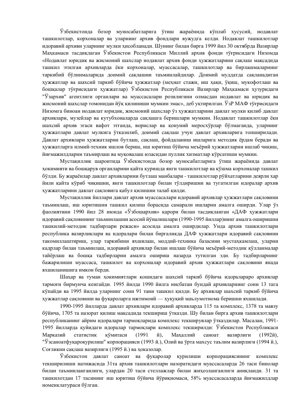           Ўзбекистонда бозор муносабатларига ўтиш жараёнида кўплаб хусусий, нодавлат 
ташкилотлар, корхоналар ва уларнинг архив фондлари вужудга келди. Нодавлат ташкилотлар 
идоравий архиви уларнинг мулки ҳисобланади. Шунинг билан бирга 1999 йил 30 октябрда Вазирлар 
Маҳкамаси тасдиқлаган Ўзбекистон Республикаси Миллий архив фонди тўғрисидаги Низомда 
«Нодавлат юридик ва жисмоний шахслар нодавлат архив фонди ҳужжатларини сақлаш мақсадида 
ташкил этилган архивларда ёки корхоналар, муассасалар, ташкилотлар ва бирлашмаларнинг 
таркибий бўлинмаларида доимий сақлашни таъминлайдилар. Доимий муддатда сақланадиган 
ҳужжатлар ва шахсий таркиб бўйича ҳужжатлар (меҳнат стажи, иш ҳақи, ўқиш, мукофотлаш ва 
бошқалар тўғрисидаги ҳужжатлар) Ўзбекистон Республикаси Вазирлар Маҳкамаси ҳузуридаги 
"Ўзархив" агентлиги органлари ва муассасалари розилигини олмасдан нодавлат ва юридик ва 
жисмоний шахслар томонидан йўқ қилиниши мумкин эмас», деб уқтирилган. ЎзР МАФ тўғрисидаги 
Низомга биноан нодавлат юридик, жисмоний шахслар ўз ҳужжатларини давлат мулки қилиб давлат 
архивлари, музейлар ва кутубхоналарда сақлашга беришлари мумкин. Нодавлат ташкилотлар ёки 
шахсий архив эгаси вафот этганда, ворислар ва қонуний меросхўрлар бўлмаганда, уларнинг 
ҳужжатлари давлат мулкига ўтказилиб, доимий сақлаш учун давлат архивларига топширилади. 
Давлат архивлари ҳужжатларни бутлаш, сақлаш, фойдаланиш ишларига методик ёрдам беради ва 
ҳужжатларга илмий-техник ишлов бериш, иш юритиш бўйича меъёрий ҳужжатларни ишлаб чиқиш, 
йиғмажилдларни таъмирлаш ва муқовалаш юзасидан пуллик хизматлар кўрсатиши мумкин. 
         
Мустақиллик шароитида Ўзбекистонда бозор муносабатларига ўтиш жараёнида давлат 
ҳокимияти ва бошқарув органларини қайта қуришда янги ташкилотлар ва қўшма корхоналар ташкил 
бўлди. Бу жараёнлар давлат архивларини бутлаш манбалари - ташкилотлар рўйхатларини деярли хар 
йили қайта кўриб чиқишни, янги ташкилотлар билан тўлдиришни ва тугатилган идоралар архив 
ҳужжатларини давлат сақловига қабул қилишни талаб қилди. 
         
Мустақиллик йиллари давлат архив муассасалари идоравий архивлар ҳужжатлари сақловини 
таъминлаш, иш юритишни ташкил қилиш борасида самарали ишларни амалга оширди. Улар ўз 
фаолиятини 1990 йил 28 июнда «Ўзбошархив» қарори билан тасдиқланган «ДАФ ҳужжатлари 
идоравий сақловининг таъминлашни асосий йўналишлари (1990-1995 йиллар)нинг амалга оширишни 
ташкилий-методик тадбирлари режаси» асосида амалга оширдилар. Унда архив ташкилотлари 
республика вазирликлари ва идоралари билан биргаликда ДАФ ҳужжатлари идоравий сақловини 
такомиллаштириш, улар таркибини яхшилаш, моддий-техника базасини мустаҳкамлаш, уларни 
кадрлар билан таъминлаш, идоравий архивлар билан ишлаш бўйича меъёрий-методик қўлланмалар 
тайёрлаш ва бошқа тадбирларни амалга ошириш назарда тутилган эди. Бу тадбирларнинг 
бажарилиши муассаса, ташкилот ва корхоналар идоравий архив ҳужжатлари сақловини янада 
яхшиланишига имкон берди. 
      
Шаҳар ва туман ҳокимиятлари қошидаги шахсий таркиб бўйича идоралараро архивлар 
тармоғи бирмунча кенгайди. 1995 йилда 1990 йилга нисбатан бундай архивларнинг сони 13 тага 
кўпайди ва 1995 йилда уларнинг сони 91 тани ташкил қилди. Бу архивлар шахсий таркиб бўйича 
ҳужжатлар сақловини ва фуқароларга ижтимоий — ҳуқуқий маълумотнома беришни яхшилади. 
         
1990-1995 йилларда давлат архивлари идоравий архивларда 115 та комплекс, 1378 та мавзу 
бўйича, 1705 та назорат қилиш мақсадида текшириш ўтказди. Шу билан бирга архив ташкилотлари 
республиканинг айрим идоралари тармоқларида комплекс текширувлар ўтказдилар. Масалан, 1991-
1995 йилларда қуйидаги идоралар тармоқлари комплекс текширилди: Ўзбекистон Республикаси 
Марказий 
статистик 
қўмитаси 
(1991 
й), 
Маҳаллий 
саноат 
вазирлиги 
(1992й), 
"Ўзсаноатфуқароқурилиш" корпорацияси (1993 й.), Олий ва ўрта махсус таълим вазирлиги (1994 й.), 
Соғликни сақлаш вазирлиги (1995 й.) ва ҳоказолар. 
       
Ўзбекистон 
давлат 
саноат 
ва 
фуқаролар 
қурилиши 
корпорациясининг 
комплекс 
текширилиши натижасида 31та архив ташкилотлари назоратидаги муассасаларда 26 таси бинолар 
билан таъминланганлиги, улардан 20 таси стеллажлар билан жиҳозланганлиги аниқланди. 31 та 
ташкилотдан 17 тасининг иш юритиш бўйича йўриқномаси, 58% муассасасаларда йиғмажилдлар 
номенклатураси бўлган. 
