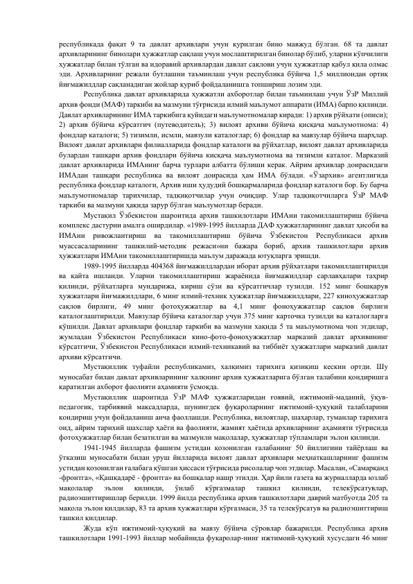 республикада фақат 9 та давлат архивлари учун қурилган бино мавжуд бўлган. 68 та давлат 
архивларининг бинолари ҳужжатлар сақлаш учун мослаштирилган бинолар бўлиб, уларни кўпчилиги 
ҳужжатлар билан тўлган ва идоравий архивлардан давлат сақлови учун ҳужжатлар қабул қила олмас 
эди. Архивларнинг режали бутлашни таъминлаш учун республика бўйича 1,5 миллиондан ортиқ 
йиғмажилдлар сақланадиган жойлар қуриб фойдаланишга топшириш лозим эди. 
        
Республика давлат архивларида ҳужжатли ахборотлар билан таъминлаш учун ЎзР Миллий 
архив фонди (МАФ) таркиби ва мазмуни тўғрисида илмий маълумот аппарати (ИМА) барпо қилинди. 
Давлат архивларининг ИМА таркибига қуйидаги маълумотномалар киради: 1) архив рўйхати (описи); 
2) архив бўйича кўрсатгич (путеводитель); 3) вилоят архиви бўйича қисқача маълумотнома: 4) 
фондлар каталоги; 5) тизимли, исмли, мавзули каталоглар; 6) фондлар ва мавзулар бўйича шарҳлар. 
Вилоят давлат архивлари филиалларида фондлар каталоги ва рўйхатлар, вилоят давлат архивларида 
булардан ташқари архив фондлари бўйича кисқача маълумотнома ва тизимли каталог. Марказий 
давлат архивларида ИМАнинг барча турлари албатта бўлиши керак. Айрим архивлар доирасидаги 
ИМАдан ташқари республика ва вилоят доирасида ҳам ИМА бўлади. «Ўзархив» агентлигида 
республика фондлар каталоги, Архив иши ҳудудий бошқармаларида фондлар каталоги бор. Бу барча 
маълумотномалар тарихчилар, тадқиқотчилар учун очиқдир. Улар тадқиқотчиларга ЎзР МАФ 
таркиби ва мазмуни ҳақида зарур бўлган маълумотлар беради. 
       
Мустақил Ўзбекистон шароитида архив ташкилотлари ИМАни такомиллаштириш бўйича 
комплекс дастурни амалга оширдилар. «1989-1995 йилларда ДАФ ҳужжатларининг давлат ҳисоби ва 
ИМАни 
ривожлантириш 
ва 
такомиллаштириш 
бўйича 
Ўзбекистон 
Республикаси 
архив 
муассасаларининг ташкилий-методик режаси»ни бажара бориб, архив ташкилотлари архив 
ҳужжатлари ИМАни такомиллаштиришда маълум даражада ютуқларга эришди. 
         
1989-1995 йилларда 404368 йиғмажилдлардан иборат архив рўйхатлари такомиллаштирилди 
ва қайта ишланди. Уларни такомиллаштириш жараёнида йиғмажилдлар сарлавҳалари таҳрир 
қилинди, рўйхатларга мундарижа, кириш сўзи ва кўрсатгичлар тузилди. 152 минг бошқарув 
ҳужжатлари йиғмажилдлари, 6 минг илмий-техник ҳужжатлар йиғмажилдлари, 227 киноҳужжатлар 
сақлов бирлиги, 49 минг фотоҳужжатлар ва 4,1 минг фоноҳужжатлар сақлов бирлиги 
каталоглаштирилди. Мавзулар бўйича каталоглар учун 375 минг карточка тузилди ва каталогларга 
қўшилди. Давлат архивлари фондлар таркиби ва мазмуни хақида 5 та маълумотнома чоп этдилар, 
жумладан Ўзбекистон Республикаси кино-фото-фоноҳужжатлар марказий давлат архивининг 
кўрсатгичи, Ўзбекистон Республикаси илмий-техникавий ва тиббиёт ҳужжатлари марказий давлат 
архиви кўрсатгичи. 
        
Мустақиллик туфайли республикамиз, халқимиз тарихига қизиқиш кескин ортди. Шу 
муносабат билан давлат архивларининг халқнинг архив ҳужжатларига бўлган талабини қондиришга 
қаратилган ахборот фаолиятн аҳамияти ўсмоқда. 
       
Мустақиллик шароитида ЎзР МАФ ҳужжатларидан ғоявий, ижтимоий-маданий, ўқув-
педагогик, тарбиявий мақсадларда, шунингдек фуқароларнинг ижтимоий-ҳуқуқий талабларини 
қондириш учун фойдаланиш анча фаоллашди. Республика, вилоятлар, шаҳарлар, туманлар тарихига 
оид, айрим тарихий шахслар ҳаёти ва фаолияти, жамият ҳаётида архивларнинг аҳамияти тўғрисида 
фотоҳужжатлар билан безатилган ва мазмунли мақолалар, ҳужжатлар тўпламлари эълон қилинди. 
         
1941-1945 йилларда фашизм устидан қозонилган ғалабанинг 50 йиллигини тайёрлаш ва 
ўтказиш муносабати билан уруш йилларида вилоят давлат архивлари меҳнаткашларнинг фашизм 
устидан қозонилган ғалабага қўшган ҳиссаси тўғрисида рисолалар чоп этдилар. Масалан, «Самарқанд 
-фронтга», «Қашқадарё - фронтга» ва бошқалар нашр этилди. Ҳар йили газета ва журналларда юзлаб 
мақолалар 
эълон 
қилинди, 
ўнлаб 
кўргазмалар 
ташкил 
қилинди, 
телекўрсатувлар, 
радиоэшиттиришлар берилди. 1999 йилда республика архив ташкилотлари даврий матбуотда 205 та 
мақола эълон қилдилар, 83 та архив ҳужжатлари кўргазмаси, 35 та телекўрсатув ва радиоэшиттириш 
ташкил қилдилар. 
        
Жуда кўп ижтимоий-ҳуқуқий ва мавзу бўйича сўровлар бажарилди. Республика архив 
ташкилотлари 1991-1993 йиллар мобайнида фуқаролар-нинг ижтимоий-ҳуқуқий хусусдаги 46 минг 
