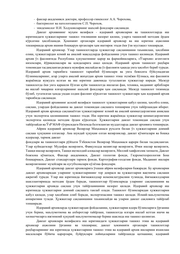 -  фанлар академияси доктори, профессор-гинеколог А.А. Чорохова,  
-  бактериолог ва патологоанатом С.П. Чорохов,  
-  эпидемиолог Н.И. Ходукинларнинг шахсий фондлари сақланади. 
        
Давлат архивининг муҳим вазифаси - идоравий архивларни ва ташкилотларда иш 
юритишдаги ҳужжатларнинг ташкил этилишини назорат қилиш, уларга ташкилий методик ёрдам 
кўрсатиш ҳисобланади. Ҳокимият органлари идоравий архивлар ва иш юритиш аҳволини 
текширишда архив ишини бошқарув органлари ҳам иштирок этади ёки ўзи мустақил текширади. 
           Идоравий архивлар. Улар ташкилотларда ҳужжатлар сақланишини таъминлаш, ҳисобини 
олиш, ҳужжатлардан илмий ва амалий мақсадларда фойдаланиш учун ташкил қилинади. Идоравий 
архив ўз фаолиятида Республика ҳукуматининг қарор ва фармойишларига, «Ўзархив» агентлиги 
низомлари, йўриқномалари ва қоидаларига амал қилади. Идоравий архив ташкилот раҳбари 
томонидан тасдиқланган режага мувофиқ ишлайди ва ўз фаолияти ҳақида унга ҳисобот бериб туради. 
Идоравий архив таркибига ташкилот таркибий бўлимлари ва унга бевосита бўйсунадиган 
бўлинмаларнинг, агар уларга амалий жиҳатдан архив ташкил этиш эҳтиёжи бўлмаса, иш фаолияти 
жараёнида вужудга келган ва иш юритиш давомида тугалланган ҳужжатлар киради. Мазкур 
ташкилотда ёки унга қарашли бўлган қуйи ташкилотда ишлаган фан, техника, маданият арбоблари 
ва ишлаб чиқариш илғорларининг шахсий фондлари ҳам сақланади. Мазкур ташкилот тизимида 
бўлиб, тугатилган ҳамда ундан олдин фаолият кўрсатган ташкилот ҳужжатлари ҳам идоравий архив 
таркибида сақланади. 
       
Идоравий архивнинг асосий вазифаси ташкилот ҳужжатларини қабул қилиш, ҳисобга олиш, 
сақлаш, улардан фойдаланиш ва давлат томонидан сақлашга топшириш учун тайёрлашдан иборат. 
Идоравий архив архивда сақланаётган ҳужжатларнинг илмий ва амалий қимматдорлигини аниқлаш 
учун экспертиза қилинишини ташкил этади. Иш юритиш жараёнида ҳужжатлар қимматдорлигини 
экспертиза қилишда методик ёрдам кўрсатади. Ҳужжатларни давлат томонидан сақлаш учун 
тайёрлайди ва ЎзР МАФ тўғрисидаги Низомда белгиланган муддатларда давлат архивига топширади. 
          Айрим идоравий архивлар Вазирлар Маҳкамаси рухсати билан ўз ҳужжатларини доимий 
сақлаш ҳуқуқини олганлар. Ана шундай ҳуқуқни олган вазирликлар, давлат қўмиталари ва бошқа 
идоралар, тармоқ давлат 
фондлари ва ташкилотлари рўйхати Ўзбекистон Вазирлар Маҳкамаси қарори билан тасдиқланган. 
Улар қуйидагилар: Мудофаа вазирлиги, Фавқулодда вазиятлар вазирлиги, Ички ишлар вазирлиги, 
Ташқи ишлар вазирлиги, Ташқи иқтисодий алоқалар вазирлиги, Миллий хавфсизлик хизмати, Давлат 
божхона қўмитаси, Фанлар академияси, Давлат геология фонди, Гидрометеореология Бош 
бошқармаси, Давлат стандартлари тармоқ фонди, Картография-геодезия фонди, Маданият ишлари 
вазирлигининг музейлари ва кугубхоналари қўлёзма фондлари. 
            Идоравий архивлар давлат архивларига ўхшаш айрим вазифаларни бажаради. Бу архивларни 
давлат архивларидан уларнинг ҳужжатларининг тор доираси ва ҳужжатларни вақтинча сақлаши 
ажратиб туради. Улар иш юритишда йиғмажилдлар номенклатурасини тузишда, йиғмажилдларни 
шакллантиришда методик ёрдам беради, ташкилотлар бўлимларида уларнинг сақланишини ва 
ҳужжатларни архивда сақлаш учун тайёрланишини назорат қилади. Идоравий архивлар иш 
юритишда ҳужжатларни доимий сақлашга танлаб олади. Ташкилот бўлимларидан ҳужжатларни 
қабул қилади, улар ҳисобини олиб боради, экспертизасини ташкил қилади. Илмий-маълумотнома 
аппаратини тузади. Ҳужжатлар сақланишини таъминлайди ва уларни давлат сақловига тайёрлаб 
топширади. 
          Идоравий архивларда ҳужжатлардан фойдаланиш, ҳужжатларни идора бўлимларига ўрганиш 
учун бериш, маълумотнома ва ахборотлар тайёрлаш, ташкилотда илгари ишлаб кетган ишчи ва 
хизматчиларга ижтимоий ҳуқуқий маълумотномалар бериш шаклида иш ташкил қилинган. 
          Давлат архивлари вазифасига иш юритишдаги ҳужжатларни ташкил этиш ва идоравий 
архивлар 
аҳволини 
ўрганиш 
ва 
текшириш; 
давлат 
ҳокимияти 
органлари 
ташкилотлар 
раҳбарларининг иш юритишда ҳужжатларини ташкил этиш ва идоравий архив ишларини яхшилаш 
масалалари бўйича қарорлари, буйруқлари лойиҳаларини тайёрлашда қатнашиш; идоравий 
