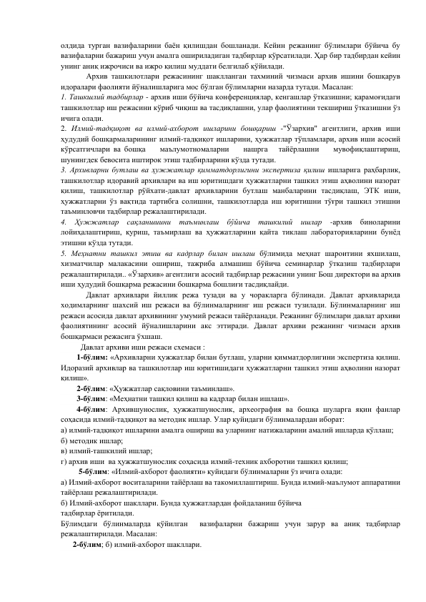 олдида турган вазифаларини баён қилишдан бошланади. Кейин режанинг бўлимлари бўйича бу 
вазифаларни бажариш учун амалга ошириладиган тадбирлар кўрсатилади. Ҳар бир тадбирдан кейин 
унинг аниқ ижрочиси ва ижро қилиш муддати белгилаб қўйилади. 
       
Архив ташкилотлари режасининг шаклланган тахминий чизмаси архив ишини бошқарув 
идоралари фаолияти йўналишларига мос бўлган бўлимларни назарда тутади. Масалан: 
1. Ташкшлий тадбирлар - архив иши бўйича конференциялар, кенгашлар ўтказишни; қарамоғидаги 
ташкилотлар иш режасини кўриб чиқиш ва тасдиқлашни, улар фаолиятини текшириш ўтказишни ўз 
ичига олади. 
2. Илмий-тадқиқот ва илмий-ахборот ишларини бошқариш -"Ўзархив" агентлиги, архив иши 
ҳудудий бошқармаларининг илмий-тадқиқот ишларини, ҳужжатлар тўпламлари, архив иши асосий 
кўрсатгичлари ва бошқа    маълумотномаларни    нашрга   тайёрлашни    мувофиқлаштириш, 
шунингдек бевосита иштирок этиш тадбирларини кўзда тутади. 
3. Архивларни бутлаш ва ҳужжатлар қимматдорлигини экспертиза қилиш ишларига раҳбарлик, 
ташкилотлар идоравий архивлари ва иш юритишдаги ҳужжатларни ташкил этиш аҳволини назорат 
қилиш, ташкилотлар рўйхати-давлат архивларини бутлаш манбаларини тасдиқлаш, ЭТК иши, 
ҳужжатларни ўз вақтида тартибга солишни, ташкилотларда иш юритишни тўғри ташкил этишни 
таъминловчи тадбирлар режалаштирилади. 
4. Ҳужжатлар сақланшиини таъминлаш бўйича ташкилий ишлар -архив биноларини 
лойиҳалаштириш, қуриш, таъмирлаш ва ҳужжатларини қайта тиклаш лабораторияларини бунёд 
этишни кўзда тутади. 
5. Меҳнатни ташкил этиш ва кадрлар билан ишлаш бўлимида меҳнат шароитини яхшилаш, 
хизматчилар малакасини ошириш, тажриба алмашиш бўйича семинарлар ўтказиш тадбирлари 
режалаштирилади.. «Ўзархив» агентлиги асосий тадбирлар режасини унинг Бош директори ва архив 
иши ҳудудий бошқарма режасини бошқарма бошлиғи тасдиқлайди. 
        
Давлат архивлари йиллик режа тузади ва у чоракларга бўлинади. Давлат архивларида 
ходимларнинг шахсий иш режаси ва бўлинмаларнинг иш режаси тузилади. Бўлинмаларнинг иш 
режаси асосида давлат архивининг умумий режаси тайёрланади. Режанинг бўлимлари давлат архиви 
фаолиятининг асосий йўналишларини акс эттиради. Давлат архиви режанинг чизмаси архив 
бошқармаси режасига ўхшаш.        
          Давлат архиви иши режаси схемаси : 
        1-бўлим: «Архивларни ҳужжатлар билан бутлаш, уларни қимматдорлигини экспертиза қилиш. 
Идоразий архивлар ва ташкилотлар иш юритишидаги ҳужжатларни ташкил этиш аҳволини назорат 
қилиш». 
        2-бўлим: «Ҳужжатлар сақловини таъминлаш». 
        3-бўлим: «Меҳнатни ташкил қилиш ва кадрлар билан ишлаш». 
        4-бўлим: Архившунослик, ҳужжатшунослик, археография ва бошқа шуларга яқин фанлар 
соҳасида илмий-тадқиқот ва методик ишлар. Улар қуйидаги бўлинмалардан иборат: 
а) илмий-тадқиқот ишларини амалга ошириш ва уларнинг натижаларини амалий ишларда қўллаш; 
б) методик ишлар; 
в) илмий-ташкилий ишлар; 
г) архив иши  ва ҳужжатшунослик соҳасида илмий-техник ахборотни ташкил қилиш; 
         5-бўлим: «Илмий-ахборот фаолияти» қуйидаги бўлинмаларни ўз ичига олади: 
а) Илмий-ахборот воситаларини тайёрлаш ва такомиллаштириш. Бунда илмий-маълумот аппаратини 
тайёрлаш режалаштирилади. 
б) Илмий-ахборот шакллари. Бунда ҳужжатлардан фойдаланиш бўйича 
тадбирлар ёритилади. 
Бўлимдаги бўлинмаларда қўйилган  вазифаларни бажариш учун зарур ва аниқ тадбирлар 
режалаштирилади. Масалан: 
      2-бўлим; б) илмий-ахборот шакллари. 
