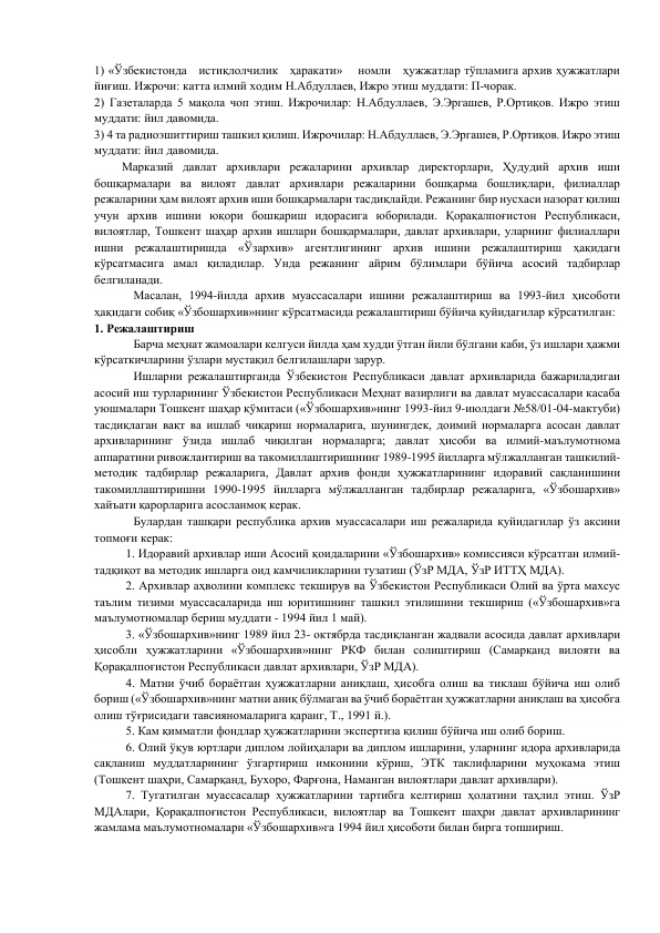 1) «Ўзбекистонда   истиқлолчилик   ҳаракати»    номли   ҳужжатлар тўпламига архив ҳужжатлари 
йиғиш. Ижрочи: катта илмий ходим Н.Абдуллаев, Ижро этиш муддати: П-чорак. 
2) Газеталарда 5 мақола чоп этиш. Ижрочилар: Н.Абдуллаев, Э.Эргашев, Р.Ортиқов. Ижро этиш 
муддати: йил давомида. 
3) 4 та радиоэшиттириш ташкил қилиш. Ижрочилар: Н.Абдуллаев, Э.Эргашев, Р.Ортиқов. Ижро этиш 
муддати: йил давомида. 
         Марказий давлат архивлари режаларини архивлар директорлари, Ҳудудий архив иши 
бошқармалари ва вилоят давлат архивлари режаларини бошқарма бошлиқлари, филиаллар 
режаларини ҳам вилоят архив иши бошқармалари тасдиқлайди. Режанинг бир нусхаси назорат қилиш 
учун архив ишини юқори бошқариш идорасига юборилади. Қорақалпоғистон Республикаси, 
вилоятлар, Тошкент шаҳар архив ишлари бошқармалари, давлат архивлари, уларнинг филиаллари 
ишни режалаштиришда «Ўзархив» агентлигининг архив ишини режалаштириш ҳақидаги 
кўрсатмасига амал қиладилар. Унда режанинг айрим бўлимлари бўйича асосий тадбирлар 
белгиланади.          
          Масалан, 1994-йилда архив муассасалари ишини режалаштириш ва 1993-йил ҳисоботи 
ҳақидаги собиқ «Ўзбошархив»нинг кўрсатмасида режалаштириш бўйича қуйидагилар кўрсатилган: 
1. Режалаштириш 
            Барча меҳнат жамоалари келгуси йилда ҳам худди ўтган йили бўлгани каби, ўз ишлари ҳажми 
кўрсаткичларини ўзлари мустақил белгилашлари зарур. 
           Ишларни режалаштирганда Ўзбекистон Республикаси давлат архивларида бажариладигаи 
асосий иш турларининг Ўзбекистон Республикаси Меҳнат вазирлиги ва давлат муассасалари касаба 
уюшмалари Тошкент шаҳар қўмитаси («Ўзбошархив»нинг 1993-йил 9-июлдаги №58/01-04-мактуби) 
тасдиқлаган вақт ва ишлаб чиқариш нормаларига, шунингдек, доимий нормаларга асосан давлат 
архивларининг ўзида ишлаб чиқилган нормаларга; давлат ҳисоби ва илмий-маълумотнома 
аппаратини ривожлантириш ва такомиллаштиришнинг 1989-1995 йилларга мўлжалланган ташкилий-
методик тадбирлар режаларига, Давлат архив фонди ҳужжатларининг идоравий сақланишини 
такомиллаштиришни 1990-1995 йилларга мўлжалланган тадбирлар режаларига, «Ўзбошархив» 
хайъати қарорларига асосланмоқ керак. 
        
Булардан ташқари республика архив муассасалари иш режаларида қуйидагилар ўз аксини 
топмоғи керак: 
1. Идоравий архивлар иши Асосий қоидаларини «Ўзбошархив» комиссияси кўрсатган илмий-
тадқиқот ва методик ишларга оид камчиликларини тузатиш (ЎзР МДА, ЎзР ИТТҲ МДА). 
2. Архивлар аҳволини комплекс текширув ва Ўзбекистон Республикаси Олий ва ўрта махсус 
таълим тизими муассасаларида иш юритишнинг ташкил этилишини текшириш («Ўзбошархив»га 
маълумотномалар бериш муддати - 1994 йил 1 май). 
3. «Ўзбошархив»нинг 1989 йил 23- октябрда тасдиқланган жадвали асосида давлат архивлари 
ҳисобли ҳужжатларини «Ўзбошархив»нинг РКФ билан солиштириш (Самарқанд вилояти ва 
Қорақалпоғистон Республикаси давлат архивлари, ЎзР МДА). 
4. Матни ўчиб бораётган ҳужжатларни аниқлаш, ҳисобга олиш ва тиклаш бўйича иш олиб 
бориш («Ўзбошархив»нинг матни аниқ бўлмаган ва ўчиб бораётган ҳужжатларни аниқлаш ва ҳисобга 
олиш тўғрисидаги тавсияномаларига қаранг, Т., 1991 й.). 
5. Кам қимматли фондлар ҳужжатларини экспертиза қилиш бўйича иш олиб бориш. 
6. Олий ўқув юртлари диплом лойиҳалари ва диплом ишларини, уларнинг идора архивларида 
сақланиш муддатларининг ўзгартириш имконини кўриш, ЭТК таклифларини муҳокама этиш 
(Тошкент шаҳри, Самарқанд, Бухоро, Фарғона, Наманган вилоятлари давлат архивлари). 
7. Тугатилган муассасалар ҳужжатларини тартибга келтириш ҳолатини таҳлил этиш. ЎзР 
МДАлари, Қорақалпоғистон Республикаси, вилоятлар ва Тошкент шаҳри давлат архивларининг 
жамлама маълумотномалари «Ўзбошархив»га 1994 йил ҳисоботи билан бирга топшириш. 
