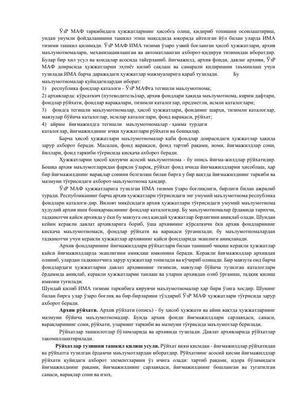  
ЎзР МАФ таркибидаги ҳужжатларнинг ҳисобга олиш, қидириб топишни осонлаштириш, 
ундан унумли фойдаланишни ташкил этиш мақсадида юқорида айтилган йўл билан уларда ИМА 
тизими ташкил қилинади. ЎзР МАФ ИМА тизими ўзаро узвий боғланган ҳисоб ҳужжатлари, архив 
маълумотномалари, механизациялашган ва автоматлашган ахборот-қидирув тизимидан иборатдир. 
Булар бир хил усул ва қоидалар асосида тайерланиб. йиғмажилд, архив фонди, давлаг архиви, ЎзР 
МАФ доирасида ҳужжатларни эҳтиёт қилиб сақлаш ва самарали қидиришни таъминлаш учуи 
тузилади.ИМА барча даражадаги ҳужжатлар мажмуаларига қараб тузилади.  
Бу 
маълумотномалар қуйидагилардан иборат: 
1)    республика фондлар каталоги - ЎзР МАФга тегишли маълумотнома; 
2) архивларда: кўрсаткич (путеводитель)лар, архив фондлари ҳақида маълумотнома, кирим дафтари, 
фондлар рўйхати, фондлар варақалари, тизимли каталоглар, предметли, исмли каталоглари; 
3)   фондга тегишли маълумотномалар, ҳисоб ҳужжатлари, фонднинг шарҳи, тизимли каталоглар, 
мавзулар бўйича каталоглар, исмлар каталоглари, фонд варақаси, рўйхат; 
4)   айрим   йиғмажилдга  тегишли   маълумотномалар - ҳамма  турдаги 
каталоглар, йиғмажилднинг ички ҳужжатлари рўйхати ва бошқалар. 
        
Барча ҳисоб ҳужжатлари маълумотномалар каби фондлар доирасидаги ҳужжатлар ҳақида 
зарур ахборот беради. Масалан, фонд варақаси, фонд тартиб рақами, номи, йиғмажилдлар сони, 
йиллари, фонд таркиби тўғрисида қисқача ахборот беради. 
 
Ҳужжатларни ҳисоб қилувчи асосий маълумотнома - бу опись йиғма-жилдлар рўйхатидир. 
Бошқа архив маълумотларидан фарқли ўлароқ, рўйхат фонд ичида йиғмажилдларни ҳисоблаш, ҳар 
бир йиғмажилднинг варақлар сонини белгилаш билан бирга у бир вақтда йиғмажилднинг таркиби ва 
мазмуни тўғрисидаги ахборот-маълумотнома ҳамдир. 
 
ЎзР МАФ ҳужжатларига тузилган ИМА тизими ўзаро боғлиқлиги, бирлиги билан ажралиб 
туради. Республиканинг барча архив ҳужжатлари тўғрисидаги энг умумий маълумотнома республика 
фондлари каталоги-дир. Вилоят миқёсидаги архив ҳужжатлари тўғрисидаги умумий маълумотнома 
ҳудудий архив иши бошқармасининг фондлар каталогидир. Бу маълумотномалар ёрдамида тарихчи, 
тадқиқотчи қайси архивда у ёки бу мавзуга оид қандай ҳужжатлар борлигини аниқлаб олади. Шундан 
кейин керакли давлат архивларига бориб, ўша архивнинг кўрсаткичи ёки архив фондларининг 
қисқача маълумотномаси, фондлар рўйхати ва варақаси ўрганилади; бу маълумотномалардан 
тадқиқотчи учун керакли ҳужжатлар архивнииг қайси фондларида эканлиги аниқланади. 
 
Архив фондларининг йиғмажилдлари рўйхатлари билан танишиб чиқиш керакли ҳужжатлар 
қайси йиғмажилдларда эканлигини амиқлаш имконини беради. Керакли йиғмажилдлар архивдан 
олиниб, улардан тадқиқотчига зарур ҳужжатлар топилади ва кўчириб олинади. Бир мавзута оид барча 
фондлардаги ҳужжатларни давлат архивининг тизимли, мавзулар бўйича тузилган каталоглари 
ёрдаммда аниқлаб, керакли ҳужжатларни танлаш ва уларни архивдан олиб ўрганиш, тадқик қилиш 
имкони туғилади. 
Шундай қилиб ИМА тизими таркибига кирувчи маълумотномалар ҳар бири ўзига хосдир. Шунинг 
билан бирга улар ўзаро боғлиқ ва бир-бирларини тўлдириб ЎзР МАФ ҳужжатлари тўғрисида зарур 
ахборот беради. 
 
Архив рўйхати. Архив рўйхати (опись) - бу ҳисоб ҳужжати ва айни вақтда ҳужжатларнинг 
мазмуни бўйича маълумотномадир. Бунда архив фонди йиғмажилдлари сарлавҳаси, санаси, 
варақларининг сони, рўйхати, уларнинг таркиби ва мазмуни тўғрисида маълумотлар берилади. 
        
Рўйхатлар ташкилотлар бўлимларида ва архивида тузилади. Давлат архивларида рўйхатлар 
такомиллаштирилади. 
          Рўйхатлар тузишни ташкил қилиш усули. Рўйхат икки қисмдан - йиғмажилдлар рўйхатидан 
ва рўйхатга тузилган ёрдамчи маълумотлардан иборатдир. Рўйхатнинг асосий қисми йиғмажилдлар 
рўйхати қуйидаги ахборот элементларини ўз ичига олади: тартиб рақами, идора бўлимидаги 
йиғмажилднинг рақами, йиғмажилднинг сарлавҳаси, йиғмажилднинг бошланган ва тугатилган 
санаси, варақлар сони ва изоҳ. 
