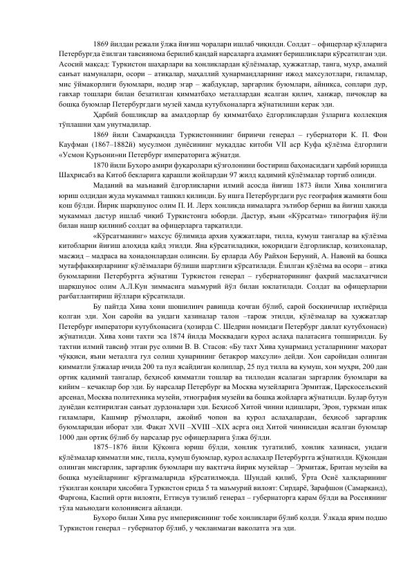 1869 йилдан режали ўлжа йиғиш чоралари ишлаб чиқилди. Солдат – офицерлар қўлларига 
Петербургда ёзилган тавсиянома берилиб қандай нарсаларга аҳамият беришликлари кўрсатилган эди. 
Асосий мақсад: Туркистон шаҳарлари ва хонликлардан қўлёзмалар, ҳужжатлар, танга, мухр, амалий 
санъат намуналари, осори – атиқалар, маҳаллий ҳунармандларнинг ижод махсулотлари, гиламлар, 
мис ўймакорлиги буюмлари, нодир эгар – жабдуқлар, заргарлик буюмлари, айниқса, соплари дур, 
гавхар тошлари билан безатилган қимматбаҳо металлардан ясалган қилич, ханжар, пичоқлар ва 
бошқа буюмлар Петербургдаги музей хамда кутубхоналарга жўнатилиши керак эди.  
Ҳарбий бошлиқлар ва амалдорлар бу қимматбаҳо ёдгорликлардан ўзларига коллекция 
тўплашни ҳам унутмадилар.  
1869 йили Самарқандда Туркистонннинг биринчи генерал – губернатори К. П. Фон 
Кауфман (1867–1882й) мусулмон дунёсининг муқаддас китоби VII аср Куфа қўлёзма ёдгорлиги 
«Усмон Қуръони»ни Петербург императорига жўнатди.  
1870 йили Бухоро амири фуқаролари қўзғолонини бостириш баҳонасидаги ҳарбий юришда 
Шаҳрисабз ва Китоб бекларига қарашли жойлардан 97 жилд қадимий қўлёзмалар тортиб олинди.  
Маданий ва маънавий ёдгорликларни илмий асосда йиғиш 1873 йили Хива хонлигига 
юриш олдидан жуда мукаммал ташкил қилинди. Бу ишга Петербургдаги рус география жамияти бош 
қош бўлди. Йирик шарқшунос олим П. И. Лерх хонликда нималарга эътибор бериш ва йиғиш ҳақида 
мукаммал дастур ишлаб чиқиб Туркистонга юборди. Дастур, яъни «Кўрсатма» типография йўли 
билан нашр қилиниб солдат ва офицерларга тарқатилди.  
«Кўрсатманинг» махсус бўлимида архив ҳужжатлари, тилла, кумуш тангалар ва қўлёзма 
китобларни йиғиш алоҳида қайд этилди. Яна кўрсатиладики, юқоридаги ёдгорликлар, қозихоналар, 
масжид – мадраса ва хонадонлардан олинсин. Бу ерларда Абу Райхон Беруний, А. Навоий ва бошқа 
мутаффаккирларнинг қўлёзмалари бўлиши шартлиги кўрсатилади. Ёзилган қўлёзма ва осори – атиқа 
буюмларини Петербургга жўнатиш Туркистон генерал – губернаторининг фахрий маслаҳатчиси 
шарқшунос олим А.Л.Кун зиммасига маъмурий йўл билан юклатилади. Солдат ва офицерларни 
рағбатлантириш йўллари кўрсатилади.  
Бу пайтда Хива хони шошилинч равишда қочган бўлиб, сарой босқиичилар иҳтиёрида 
қолган эди. Хон саройи ва ундаги хазиналар талон –тарож этилди, қўлёзмалар ва ҳужжатлар 
Петербург императори кутубхонасига (ҳозирда С. Шедрин номидаги Петербург давлат кутубхонаси) 
жўнатилди. Хива хони тахти эса 1874 йилда Москвадаги қурол аслаҳа палатасига топширилди. Бу 
тахтни илмий тавсиф этган рус олими В. В. Стасов: «Бу тахт Хива ҳунарманд усталарининг маҳорат 
чўққиси, яъни металлга гул солиш ҳунарининг бетакрор маҳсули» дейди. Хон саройидан олинган 
қимматли ўлжалар ичида 200 та пул ясайдиган қолиплар, 25 пуд тилла ва кумуш, хон муҳри, 200 дан 
ортиқ қадимий тангалар, беҳисоб қимматли тошлар ва тиллодан ясалаган заргарлик буюмлари ва 
кийим – кечаклар бор эди. Бу нарсалар Петербург ва Москва музейларига Эрмитаж, Царскосельский 
арсенал, Москва политехника музейи, этнография музейи ва бошқа жойларга жўнатилди. Булар бутун 
дунёдан келтирилган санъат дурдоналари эди. Беҳисоб Хитой чинни идишлари, Эрон, туркман ипак 
гиламлари, Кашмир рўмоллари, ажойиб чопон ва қурол аслаҳалардан, беҳисоб заргарлик 
буюмларидан иборат эди. Фақат XVII –XVIII –XIX асрга оид Хитой чиннисидан ясалган буюмлар 
1000 дан ортиқ бўлиб бу нарсалар рус офицерларига ўлжа бўлди.  
1875–1876 йили Қўқонга юриш бўлди, хонлик тугатилиб, хонлик хазинаси, ундаги 
қўлёзмалар қимматли мис, тилла, кумуш буюмлар, қурол аслахалр Петербургга жўнатилди. Қўқондан 
олинган мисгарлик, заргарлик буюмлари шу вақтгача йирик музейлар – Эрмитаж, Британ музейи ва 
бошқа музейларнинг кўргазмаларида кўрсатилмоқда. Шундай қилиб, Ўрта Осиё халқларининг 
тўкилган қонлари ҳисобига Туркистон ерида 5 та маъмурий вилоят: Сирдарё, Зарафшон (Самарқанд), 
Фарғона, Каспий орти вилояти, Еттисув тузилиб генерал – губернаторга қарам бўлди ва Россиянинг 
тўла маънодаги колониясига айланди.  
Бухоро билан Хива рус империясининг тобе хонликлари бўлиб қолди. Ўлкада ярим подшо 
Туркистон генерал – губернатор бўлиб, у чекланмаган ваколатга эга эди.  
