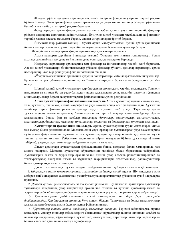         
Фондлар рўйхатида давлат архивида сақланаётган архив фондлари уларнинг тартиб рақами 
бўйича ёзилади. Янги архив фонди давлат архивига қабул учун топширилганда фондлар рўйхатига 
ёзилиб, унга навбатдаги тартиб рақами берилади. 
 
Фонд варақаси архив фонди давлат архивига қабул қилиш учун топширилиб, фондлар 
рўйхати дафтарига ёзилгандан кейин тузилади. Бу муҳим ҳисоб ҳужжати ҳисобланади ва фонднинг 
таркиби ҳақида қисқача маълумот беради, ундаги ўзгаришларни ёритиб боради. 
 
Йиғмажилдлар рўйхати (опись) - муҳим архив маълумотномаси бўлиб, архив фондидаги 
йиғмажилдлар сарлавҳаси, унинг таркиби, мазмуни ҳақида ва бошқа маълумотлар беради. 
          Фонд йиғмажилдида архив фонди тарихига оид ҳужжатлар сақланади. 
 
Архив паспорти ҳар йили 1 январда тузилиб "Ўзархив агентлигига топширилади. Бунда 
архивда сақланаётган фондлар ва йиғмажилдлар сони ҳақида маълумот берилади. 
 
Идоралар, корхоналар архивларида ҳам фондлар ва йиғмажилдлар ҳисоби олиб борилади, 
Асосий ҳисоб ҳужжатлари бу йиғмажилдлар рўйхати, фондлар рўйхати, фондлар варақалари, архив 
паспортидир. Ҳар бир фонд учун фонд йиғмажилди очилади. 
 
«Ўзархив» агентлиги ва архив иши худудий бошқармалари «Фондлар каталоги»ни тузадилар. 
Бу каталоглар республикадаги, вилоятлар ва Тошкент шаҳридаги барча архив фондларини ҳисобга 
олади. 
 
Шундай қилиб, ҳисоб ҳужжатлари ҳар бир давлат архивидаги, ҳар бир вилоятдаги, Тошкент 
шаҳридаги ва умуман бутун республикадаги архив ҳужжатлари сони, таркиби, мазмуни тўғрисида 
аниқ маълумотлар беради ва ҳужжатлардан фойдаланишда муҳим рол ўйнайди 
         
Архив ҳужжатларидан фойдаланишнинг мақсади. Архив ҳужжатларидан илмий-тадқиқот, 
халқ хўжалиги, ташвиқот, илмий-маърифий ва ўқув мақсадларида кенг фойдаланилади. Ҳужжатли 
манбалар тарих фанини ривожлантиришда муҳим аҳамият касб этади. Тарихчилар архив 
ҳужжатларисиз қимматли далиллар билан асосланган тарихий асарлар ярата олмайдилар. Архив 
ҳужжатларига бошқа фан ва касблар вакиллари: ёзувчилар, тилшунослар, санъатшунослар, 
архитекторлар, биологлар, медиклар, муҳандислар, геологлар ва бошқалар ҳам мурожаат қилишади. 
       
Ҳужжатлардан фойдаланиш шакллари. Архив ҳужжатларидан турли мақсадларда хилма 
хил йўллар билан фойдаланилади. Масалан, олий ўқув юртларида ҳужжатлардан ўқув мақсадларида 
қуйидагича фойдаланилиш мумкин: архив ҳужжатларидан нусхалар олиниб кўргазма ва музей 
ташкил этилиши мумкин. Ўзбекистон тарихининг айрим мавзулари бўйича ҳужжатлар тўплами 
тайёрлаб, ундан дарсда, семинарда фойдаланиш мумкин ва хаказо. 
         
Давлат архивлари ҳужжатлардан фойдаланишни бошқа идоралар билан ҳамкорликда ҳам 
амалга оширади. Масалан, ҳужжатлар кўргазмасини музейлар билан биргаликда тайёрлайди. 
Ҳужжатларни газета ва журналлар орқали эълон қилиш, улар асосида радиоэшиттиришлар ва 
телекўрсатувлар тайёрлаш, газета ва журналлар таҳририятлари, телестудиялар, радиоқўмиталар 
билан ҳамкорликда амалга оширади 
           Давлат   архивларида   ҳужжатлардан    фойдаланишнинг   қуйидаги шакллари қўлланилади: 
    1. Идораларни архив ҳужжатларининг мазмунидан хабардор қилиб туриш. Шу мақсадда архив 
ахборот ёзиб ёки архивда сақланаётган у ёки бу мавзуга доир ҳужжатлар рўйхатини тузиб идораларга 
жўнатади. 
     2. Давлат архиви ҳужжатларини эълон қилиш фаолияти. Бу мақсадда архивларда ҳужжатлар 
тўпламлари тайёрланиб, улар нашриётлар орқали чоп этилади ва кўпгина ҳужжатлар газета ва 
журналларда босиб чиқарилади (ҳужжатларни эълон қилиш усули археография курсида ёритилади). 
      3. Ҳужжатлардан фойдаланишнинг асосий шаклларидан яна бири ўқув хоналарида 
фойдаланишдир. Ҳар бир давлат архивида ўқув хонаси бўлади. Тарихчилар ва бошқа тадқиқотчилар 
ҳужжатлардан бевосита архив ўқув хонасида фойдаланишади. 
      4. Кўргазмалар ташкш қилиш, альбомлар, плакатлар чиқариш. Тарихий юбилейларга, муҳим 
воқеаларга, машҳур кишилар юбилейларига бағишланган кўргазмалар ташкил қилинади, альбом ва 
плакатлар чиқарилади, кўргазмаларга ҳужжатлар, фотосуратлар, хариталар, китоблар, варақалар ва 
бошқа манбалар қўйилиши мақсадга мувофиқдир. 
