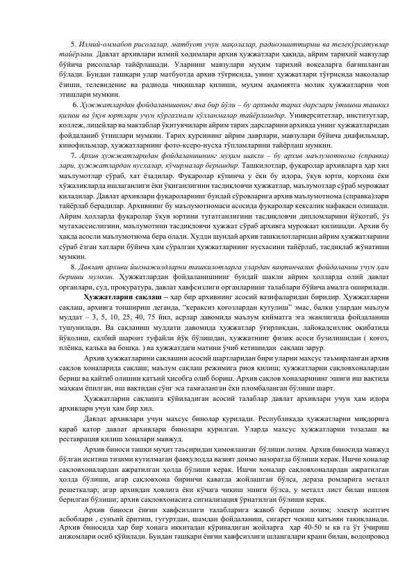       5. Илмий-оммабоп рисолалар, матбуот учун мақолалар, радиоэшиттириш ва телекўрсатувлар 
тайёрлаш. Давлат архивлари илмий ходимлари архив ҳужжатлари ҳақида, айрим тарихий мавзулар 
бўйича рисолалар тайёрлашади. Уларнинг мавзулари муҳим тарихий воқеаларга бағишланган 
бўлади. Бундан ташқари улар матбуотда архив тўғрисида, унинг ҳужжатлари тўғрисида мақолалар 
ёзиши, телевидение ва радиода чиқишлар қилиши, муҳим аҳамиятга молик ҳужжатларни чоп 
этишлари мумкин.  
       6. Ҳужжатлардан фойдаланишнинг яна бир йўли – бу архивда тарих дарслари ўтишни ташкил 
қилиш ва ўқув юртлари учун кўргазмали кўлланмалар тайёрлашдир. Университетлар, институтлар, 
коллеж, лицейлар ва мактаблар ўқитувчилари айрим тарих дарсларини архивда унинг ҳужжатларидан 
фойдаланиб ўтишлари мумкин. Тарих курсининг айрим даврлари, мавзулари бўйича диафильмлар, 
кинофильмлар, ҳужжатларнинг фото-ксеро-нусха тўпламларини тайёрлаш мумкин. 
      7. Архив ҳужжатларидан фойдаланишнинг муҳим шакли – бу архив маълумотнома (справка) 
лари, ҳужжатлардан нусхалар, кўчирмалар беришдир. Ташкилотлар, фуқаролар архивларга ҳар хил 
маълумотлар сўраб, хат ёзадилар. Фуқаролар кўпинча у ёки бу идора, ўқув юрти, корхона ёки 
хўжаликларда ишлаганлиги ёки ўқиганлигини тасдиқловчи ҳужжатлар, маълумотлар сўраб мурожаат 
қиладилар. Давлат архивлари фуқароларнинг бундай сўровларнга архив маълумотнома (справка)лари 
тайёрлаб берадилар. Архивнинг бу маълумотномаси асосида фуқаролар кексалик нафақаси олишади. 
Айрим ҳолларда фуқаролар ўқув юртини тугатганлигини тасдиқловчи дипломларини йўқотиб, ўз 
мутахассислигини, маълумотини тасдиқловчи ҳужжат сўраб архивга мурожаат қилишади. Архив бу 
ҳақда асосли маълумотнома бера олади. Худди шундай архив ташкилотларидан айрим ҳужжатларини 
сўраб ёзган хатлари бўйича ҳам сўралган ҳужжатларнинг нусхасини тайёрлаб, тасдиқлаб жўнатиши 
мумкин. 
      8. Давлат архиви йиғмажилдларни ташкилотларга улардан вақтинчалик фойдаланиш учун ҳам 
бериши мумкин. Ҳужжатлардан фойдаланишнинг бундай шакли айрим ҳолларда олий давлат 
органлари, суд, прокуратура, давлат хавфсизлиги органларнинг талаблари бўйича амалга оширилади. 
 
Ҳужжатларни сақлаш – ҳар бир архивнинг асосий вазифаларидан биридир. Ҳужжатларни 
сақлаш, архивга топшириш деганда, “кераксиз қоғозлардан қутулиш” эмас, балки улардан маълум 
муддат – 3, 5, 10, 25, 40, 75 йил, асрлар давомида маълум қийматга эга эканлигида фойдаланиш 
тушунилади. Ва сақланиш муддати давомида ҳужжатлар ўғирликдан, лайоқадсизлик оқибатида 
йўқолиш, салбий шароит туфайли йўқ бўлишдан, ҳужжатнинг физик асоси бузилишидан ( қоғоз, 
плёнка, калька ва бошқа. ) ва ҳужжатдаги матнни ўчиб кетишидан  сақлаш зарур. 
 
Архив ҳужжатларини сақлашни асосий шартларидан бири уларни махсус таъмирланган архив 
сақлов хоналарида сақлаш; маълум сақлаш режимига риоя қилиш; ҳужжатларни сақловхоналардан 
бериш ва қайтиб олишни қатъий ҳисобга олиб бориш. Архив сақлов хоналарининг эшиги иш вақтида 
маҳкам ёпилган, иш вақтидан сўнг эса тамғаланган ёки пломбаланган бўлиши шарт. 
 
Ҳужжатларни сақлашга қўйиладиган асосий талаблар давлат архивлари учун ҳам идора 
архивлари учун ҳам бир хил. 
 
Давлат архивлари учун махсус бинолар қурилади. Республикада ҳужжатларни миқдорига 
қараб қатор давлат архивлари бинолари қурилган. Уларда махсус ҳужжатларни тозалаш ва 
реставрация қилиш хоналари мавжуд. 
 
Архив биноси ташқи муҳит таъсиридан ҳимояланган  бўлиши лозим. Архив биносида мавжуд 
бўлган иситиш тизими кутилмаган фавқулодда вазият доимо назоратда бўлиши керак. Ишчи хоналар 
сақловхоналардан ажратилган ҳолда бўлиши керак. Ишчи хоналар сақловхоналардан ажратилган 
ҳолда бўлиши, агар сақловхона биринчи қаватда жойлашган бўлса, дераза ромларига металл 
решеткалар; агар архивдан ҳовлига ёки кўчага чиқиш эшиги бўлса, у металл лист билан ишлов 
берилган бўлиши; архив сақловхонасига сигнализация ўрнатилган бўлиши керак. 
 
Архив биноси ёнғин хавфсизлиги талабларига жавоб бериши лозим; электр иситгич 
асбоблари , сунъий ёритиш, гугуртдан, шамдан фойдаланиш, сигарет чекиш қатъиян тақиқланади. 
Архив биносида ҳар бир хонага иккитадан кўринадиган жойларга  ҳар 40-50 м кв га ўт ўчириш 
анжомлари осиб қўйилади. Бундан ташқари ёнғин хавфсизлиги шлангалари крани билан, водопровод 
