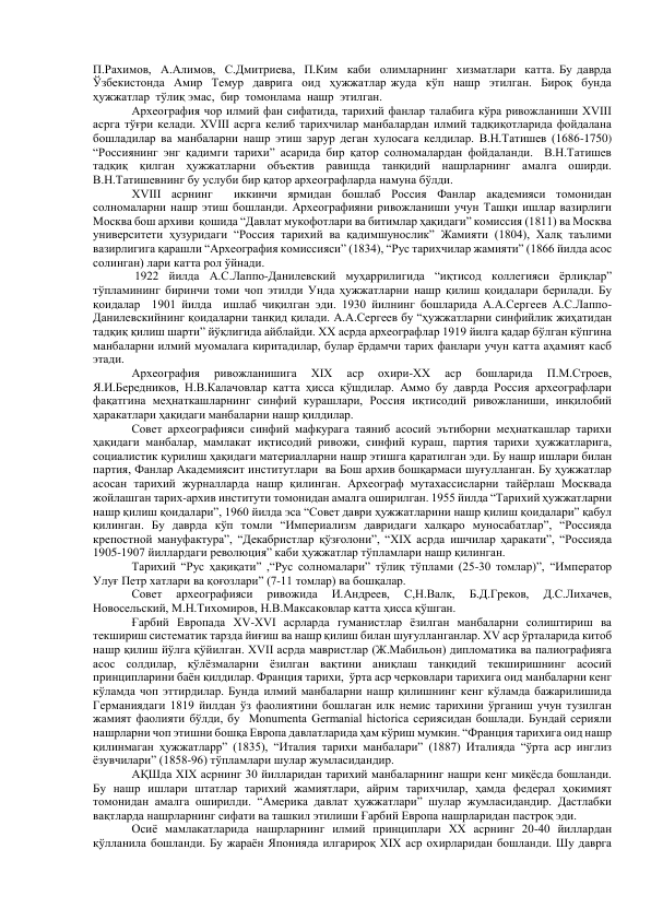 П.Рахимов,  А.Алимов,  С.Дмитриева,  П.Ким  каби  олимларнинг  хизматлари  катта. Бу даврда  
Ўзбекистонда  Амир  Темур  даврига  оид  ҳужжатлар жуда  кўп  нашр  этилган.  Бироқ  бунда  
ҳужжатлар  тўлиқ эмас,  бир  томонлама  нашр  этилган. 
 
Археография чор илмий фан сифатида, тарихий фанлар талабига кўра ривожланиши XVIII 
асрга тўғри келади. XVIII асрга келиб тарихчилар манбалардан илмий тадқиқотларида фойдалана 
бошладилар ва манбаларни нашр этиш зарур деган хулосага келдилар. В.Н.Татишев (1686-1750) 
“Россиянинг энг қадимги тарихи” асарида бир қатор солномалардан фойдаланди.  В.Н.Татишев   
тадқиқ қилган ҳужжатларни объектив равишда танқидий нашрларнинг амалга оширди. 
В.Н.Татишевнинг бу услуби бир қатор археографларда намуна бўлди.    
XVIII асрнинг  иккинчи ярмидан бошлаб Россия Фанлар академияси томонидан 
солномаларни нашр этиш бошланди. Археографияни ривожланиши учун Ташқи ишлар вазирлиги 
Москва бош архиви  қошида “Давлат мукофотлари ва битимлар ҳақидаги” комиссия (1811) ва Москва 
университети ҳузуридаги “Россия тарихий ва қадимшунослик” Жамияти (1804), Халқ таълими 
вазирлигига қарашли “Археография комиссияси” (1834), “Рус тарихчилар жамияти” (1866 йилда асос 
солинган) лари катта рол ўйнади. 
 1922 йилда А.С.Лаппо-Данилевский муҳаррилигида “иқтисод коллегияси ёрлиқлар” 
тўпламининг биринчи томи чоп этилди Унда ҳужжатларни нашр қилиш қоидалари берилади. Бу 
қоидалар  1901 йилда  ишлаб чиқилган эди. 1930 йилнинг бошларида А.А.Сергеев А.С.Лаппо-
Данилевскийнинг қоидаларни танқид қилади. А.А.Сергеев бу “ҳужжатларни синфийлик жиҳатидан 
тадқиқ қилиш шарти” йўқлигида айблайди. XX асрда археографлар 1919 йилга қадар бўлган кўпгина 
манбаларни илмий муомалага киритадилар, булар ёрдамчи тарих фанлари учун катта аҳамият касб 
этади. 
Археография 
ривожланишига 
XIX 
аср 
охири-XX 
аср 
бошларида 
П.М.Строев,  
Я.И.Бередников, Н.В.Калачовлар катта ҳисса қўшдилар. Аммо бу даврда Россия археографлари 
фақатгина меҳнаткашларнинг синфий курашлари, Россия иқтисодий ривожланиши, инқилобий 
ҳаракатлари ҳақидаги манбаларни нашр қилдилар.  
 
Совет археографияси синфий мафкурага таяниб асосий эътиборни меҳнаткашлар тарихи 
ҳақидаги манбалар, мамлакат иқтисодий ривожи, синфий кураш, партия тарихи ҳужжатларига, 
социалистик қурилиш ҳақидаги материалларни нашр этишга қаратилган эди. Бу нашр ишлари билан 
партия, Фанлар Академиясит институтлари  ва Бош архив бошқармаси шуғулланган. Бу ҳужжатлар 
асосан тарихий журналларда нашр қилинган. Археограф мутахассисларни тайёрлаш Москвада 
жойлашган тарих-архив институти томонидан амалга оширилган. 1955 йилда “Тарихий ҳужжатларни 
нашр қилиш қоидалари”, 1960 йилда эса “Совет даври ҳужжатларини нашр қилиш қоидалари” қабул 
қилинган. Бу даврда кўп томли “Империализм давридаги халқаро муносабатлар”, “Россияда 
крепостной мануфактура”, “Декабристлар қўзғолони”, “XIX асрда ишчилар ҳаракати”, “Россияда 
1905-1907 йиллардаги революция” каби ҳужжатлар тўпламлари нашр қилинган.  
Тарихий “Рус ҳақиқати” ,“Рус солномалари” тўлиқ тўплами (25-30 томлар)”, “Император 
Улуғ Петр хатлари ва қоғозлари” (7-11 томлар) ва бошқалар. 
 
Совет 
археографияси 
ривожида 
И.Андреев, 
С,Н.Валк, 
Б.Д.Греков, 
Д.С.Лихачев, 
Новосельский, М.Н.Тихомиров, Н.В.Максаковлар катта ҳисса қўшган.   
Ғарбий Европада XV-XVI асрларда гуманистлар ёзилган манбаларни солиштириш ва 
текшириш систематик тарзда йиғиш ва нашр қилиш билан шуғулланганлар. XV аср ўрталарида китоб 
нашр қилиш йўлга қўйилган. XVII асрда мавристлар (Ж.Мабильон) дипломатика ва палиографияга 
асос солдилар, қўлёзмаларни ёзилган вақтини аниқлаш танқидий текширишнинг асосий 
принципларини баён қилдилар. Франция тарихи,  ўрта аср черковлари тарихига оид манбаларни кенг 
кўламда чоп эттирдилар. Бунда илмий манбаларни нашр қилишнинг кенг кўламда бажарилишида 
Германиядаги 1819 йилдан ўз фаолиятини бошлаган илк немис тарихини ўрганиш учун тузилган 
жамият фаолияти бўлди, бу  Monumenta Germanial hictorica сериясидан бошлади. Бундай серияли 
нашрларни чоп этишни бошқа Европа давлатларида ҳам кўриш мумкин. “Франция тарихига оид нашр 
қилинмаган ҳужжатларр” (1835), “Италия тарихи манбалари” (1887) Италияда “ўрта аср инглиз 
ёзувчилари” (1858-96) тўпламлари шулар жумласидандир. 
 
АҚШда XIX асрнинг 30 йилларидан тарихий манбаларнинг нашри кенг миқёсда бошланди. 
Бу нашр ишлари штатлар тарихий жамиятлари, айрим тарихчилар, ҳамда федерал ҳокимият 
томонидан амалга оширилди. “Америка давлат ҳужжатлари” шулар жумласидандир. Дастлабки 
вақтларда нашрларнинг сифати ва ташкил этилиши Ғарбий Европа нашрларидан пастроқ эди. 
 
Осиё мамлакатларида нашрларнинг илмий принциплари XX асрнинг 20-40 йиллардан 
қўлланила бошланди. Бу жараён Японияда илгарироқ XIX аср охирларидан бошланди. Шу даврга 
