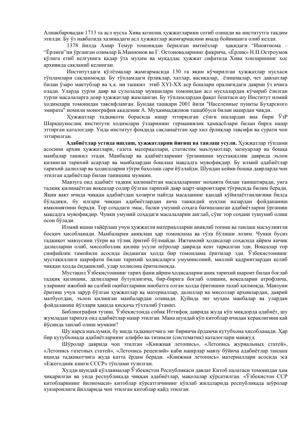 Алиакбаровадан 1713 та асл нусха Хива қозилик ҳужжатларини сотиб олишди ва институтга тақдим 
этилди. Бу ўз навбатида хазинадаги асл ҳужжатлар жамғармасини янада бойиишига олиб келди.  
1378 йилда Амир Темур томонидан берилган имтиёзлар  ҳақидаги “Иноятнома – 
“Ёрлиғи”ни ўрганган олимлар Б.Маннонов ва Г. Остоноваларнинг фикрича, «Ёрлиқ» Н.П.Остроумов 
қўлига етиб келгунига қадар ўта муҳим ва муқаддас ҳужжат сифатида Хива хонларининг хос 
архивида сақланиб келинган.  
Институтдаги қўлёзмалар жамғармасида 130 га яқин кўчирилган ҳужжатлар нусхаси 
тўпламлари сақланмоқда. Бу тўпламдаги ёрлиқлар, хатлар, васиқалар,  ёзишмалар, чет давлатлар 
билан ўзаро мактублар ва ҳ.к. ни ташкил  этиб XYI-XX аср бошлари оралиғидаги даврни ўз ичига 
олади. Уларда турли давр ва сулолалар муншилари томонидан асл нусхалардан кўчириб ёзилган 
турли масалаларга доир ҳужжатлар жамланган. Бу тўпламлардан фақат бештаси шу Институт илмий 
ходимлари томонидан тавсифланган. Бундан ташқари 2001 йили "Населенные пункты Бухарского 
эмирата" номили монография академик А. Муҳаммаджонов ташаббуси билан нашрдан чиқди.  
Ҳужжатлар тадқиқоти борасида нашр эттирилган сўнги ишлардан яна бири ЎзР 
Шарқшунослик институти ходимлари ўзларининг германиялик ҳамкасблари билан бирга нашр 
эттирган каталогдир. Унда институт фондида сақланаётган ҳар хил ёрлиқлар тавсифи ва сурати чоп 
эттирилган.  
        
   Адабиётлар устида ишлаш, ҳужжатларни йиғиш ва танлаш усули. Ҳужжатлар тўплами 
асосини архив ҳужжатлари, газета материаллари, статистик маълумотлар, мемуарлар ва бошқа 
манбалар ташкил этади. Манбалар ва адабиётларнинг ўрганишни мустақиллик даврида эълон 
қилинган тарихий асарлар ва манбалардан бошлаш мақсадга мувофиқдир. Бу илмий адабиётлар 
тарихий далиллар ва ҳодисаларни тўғри баҳолаш сари йўллайди. Шундан кейин бошқа даврларда чоп 
этилган адабиётлар билан танишиш мумкин. 
        
Мавзуга оид адабиёт тадқиқ қилинаётган масалаларнинг моҳияти билан таништиради, унга 
тадқиқ қилинаётган воқеалар содир бўлган тарихий давр шарт-шароитлари тўғрисида билим беради. 
Яқин вақт ичида чиққан адабиётдан ҳозирги пайтда масаланинг қандай қўйилаётганлигини билса 
бўладики, бу илгари чиққан адабиётлардан анча танқидий нуқтаи назардан фойдапаниш 
имкониятини беради. Тор соҳадаги эмас, балки умумий соҳага бағишланган адабиётларни ўрганиш 
мақсадга мувофиқдир. Чунки умумий соҳадаги масалаларни англаб, сўнг тор соҳани тушуниб олиш 
осон бўлади. 
         
Илмий ишни тайёрлаш учун ҳужжатли материалларни аниқлаб топиш ва танлаш масъулиятли 
босқич ҳисобланади. Манбаларни аниқлаш ҳар томонлама ва тўла бўлиши лозим. Чунки бусиз 
тадқиқот мавзусини тўғри ва тўлиқ ёритиб бўлмайди. Ижтимоий ҳодисалар соҳасида айрим кичик 
далилларни олиб, мисолбозлик қилиш усули шўролар даврида кенг тарқалган эди. Воқеалар тор 
синфийлик тамойили асосида ёндашган ҳолда бир томонлама ёритилар эди. Ўзбекистоннинг 
мустақиллиги шарофати билан тарихий ҳодисаларга умуминсоний, миллий қадриятлардан келиб 
чиққан ҳолда ёндашилиб, улар холисона ёритилмоқда. 
          Мустақил Ўзбекистоннинг тарих фани айрим ҳодисаларни аниқ тарихий шароит билан боғлаб 
тадқиқ қилишни, далилларни бутунлигича, бир-бирига боғлаб олишни, воқеаларни атрофлича, 
уларнинг ижобий ва салбий оқибатларини инобатга олган ҳолда ёритишни талаб қилмоқда. Мавзуни 
ёритиш учун зарур бўлган ҳужжатлар ва материаллар, далиллар ва мисоллар архивлардан, даврий 
матбуотдан, эълон қилинган манбалардан олинади. Қуйида энг муҳим манбалар ва улардан 
фойдаланиш йўллари ҳақида қисқача тўхталиб ўтамиз. 
         
Библиография тузиш. Ўзбекистонда собиқ Иттифоқ даврида жуда кўп миқдорда адабиёт, шу 
жумладан тарихга оид адабиётлар нашр этилган. Мана шундай кўп китоблар ичидан кераклигини қай 
йўсинда танлаб олиш мумкин? 
         
Шу нарса маълумки, бу ишда тадқиқотчига энг биринчи ёрдамчи кутубхона ҳисобланади. Ҳар 
бир кутубхонада адабиётларнинг алифбо ва тизимли (систематик) каталоглари мавжуд. 
          Шўролар даврида чоп этилган «Книжная летопись», «Летопись журнальных статей», 
«Летопись газетных статей», «Летопись рецензий» каби нашрлар мавзу бўйича адабиётлар танлаш 
ишида тадқиқотчига жуда катта ёрдам беради. «Книжная летопись» материаллари асосида эса 
«Ежегодник книги СССР» тўплами тузилган. 
         
Худди шундай қўлланмалар Ўзбекистон Республикаси давлат Китоб палатаси томонидан ҳам 
чиқарилган ва унда республикада чиққан адабиётлар, мақолалар кўрсатилган. «Ўзбекистон ССР 
китобларининг йилномаси» китоблар кўрсатгичининг кўплаб жилдларида республикада шўролар 
хукмронлиги йилларида чоп этилган китоблар қайд этилган. 
