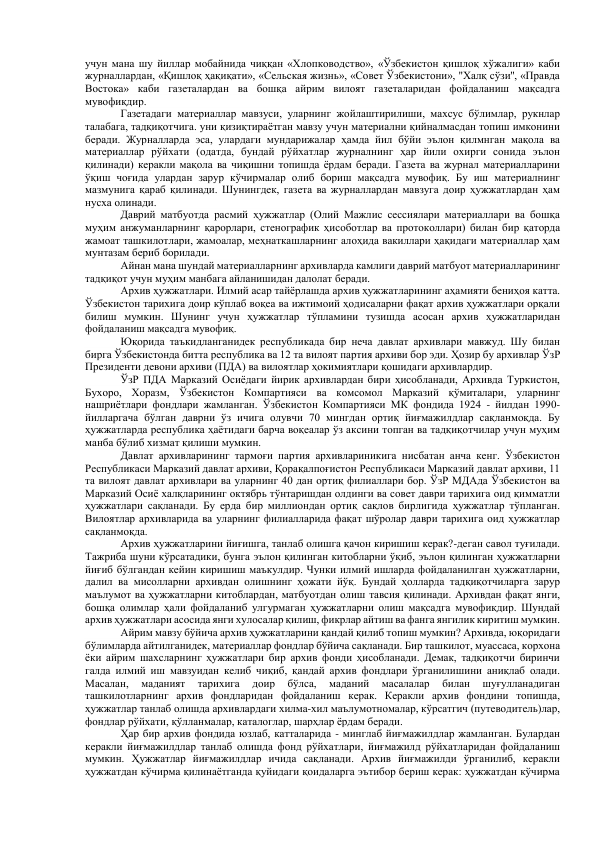 учун мана шу йиллар мобайнида чиққан «Хлопководство», «Ўзбекистон қишлоқ хўжалиги» каби 
журналлардан, «Қишлоқ ҳақиқати», «Сельская жизнь», «Совет Ўзбекистони», "Халқ сўзи'', «Правда 
Востока» каби газеталардан ва бошқа айрим вилоят газеталаридан фойдаланиш мақсадга 
мувофиқдир. 
         
Газетадаги материаллар мавзуси, уларнинг жойлаштирилиши, махсус бўлимлар, рукнлар 
талабага, тадқиқотчига. уни қизиқтираётган мавзу учун материални қийналмасдан топиш имконини 
беради. Журналларда эса, улардаги мундарижалар ҳамда йил бўйи эълон қилмнган мақола ва 
материаллар рўйхати (одатда, бундай рўйхатлар журналнинг ҳар йили охирги сонида эълон 
қилинади) керакли мақола ва чиқишни топишда ёрдам беради. Газета ва журнал материалларини 
ўқиш чоғида улардан зарур кўчирмалар олиб бориш мақсадга мувофиқ. Бу иш материалнинг 
мазмунига қараб қилинади. Шунингдек, газета ва журналлардан мавзуга доир ҳужжатлардан ҳам 
нусха олинади. 
           Даврий матбуотда расмий ҳужжатлар (Олий Мажлис сессиялари материаллари ва бошқа 
муҳим анжуманларнинг қарорлари, стенографик ҳисоботлар ва протоколлари) билан бир қаторда 
жамоат ташкилотлари, жамоалар, меҳнаткашларнинг алоҳида вакиллари ҳақидаги материаллар ҳам 
мунтазам бериб борилади. 
         
Айнан мана шундай материалларнинг архивларда камлиги даврий матбуот материалларининг 
тадқиқот учун муҳим манбага айланишидан далолат беради. 
         
Архив ҳужжатлари. Илмий асар тайёрлашда архив ҳужжатларининг аҳамияти бениҳоя катта. 
Ўзбекистон тарихига доир кўплаб воқеа ва ижтимоий ҳодисаларни фақат архив ҳужжатлари орқали 
билиш мумкин. Шунинг учун ҳужжатлар тўпламини тузишда асосан архив ҳужжатларидан 
фойдаланиш мақсадга мувофиқ. 
        
Юқорида таъкидланганидек республикада бир неча давлат архивлари мавжуд. Шу билан 
бирга Ўзбекистонда битта республика ва 12 та вилоят партия архиви бор эди. Ҳозир бу архивлар ЎзР 
Президенти девони архиви (ПДА) ва вилоятлар ҳокимиятлари қошидаги архивлардир. 
        
ЎзР ПДА Марказий Осиёдаги йирик архивлардан бири ҳисобланади, Архивда Туркистон, 
Бухоро, Хоразм, Ўзбекистон Компартияси ва комсомол Марказий қўмиталари, уларнинг 
нашриётлари фондлари жамланган. Ўзбекистон Компартияси МК фондида 1924 - йилдан 1990-
йилларгача бўлган даврни ўз ичига олувчи 70 мингдан ортиқ йиғмажилдлар сақланмоқда. Бу 
ҳужжатларда республика ҳаётидаги барча воқеалар ўз аксини топган ва тадқиқотчилар учун муҳим 
манба бўлиб хизмат қилиши мумкин. 
         
Давлат архивларининг тармоғи партия архивлариникига нисбатан анча кенг. Ўзбекистон 
Республикаси Марказий давлат архиви, Қорақалпоғистон Республикаси Марказий давлат архиви, 11 
та вилоят давлат архивлари ва уларнинг 40 дан ортиқ филиаллари бор. ЎзР МДАда Ўзбекистон ва 
Марказий Осиё халқларининг октябрь тўнтаришдан олдинги ва совет даври тарихига оид қимматли 
ҳужжатлари сақланади. Бу ерда бир миллиондан ортиқ сақлов бирлигида ҳужжатлар тўпланган. 
Вилоятлар архивларида ва уларнинг филиалларида фақат шўролар даври тарихига оид ҳужжатлар 
сақланмоқда. 
Архив ҳужжатларини йиғишга, танлаб олишга қачон киришиш керак?-деган савол туғилади. 
Тажриба шуни кўрсатадики, бунга эълон қилинган китобларни ўқиб, эълон қилинган ҳужжатларни 
йиғиб бўлгандан кейин киришиш маъкулдир. Чунки илмий ишларда фойдаланилган ҳужжатларни, 
далил ва мисолларни архивдан олишнинг ҳожати йўқ. Бундай ҳолларда тадқиқотчиларга зарур 
маълумот ва ҳужжатларни китоблардан, матбуотдан олиш тавсия қилинади. Архивдан фақат янги, 
бошқа олимлар ҳали фойдаланиб улгурмаган ҳужжатларни олиш мақсадга мувофиқдир. Шундай 
архив ҳужжатлари асосида янги хулосалар қилиш, фикрлар айтиш ва фанга янгилик киритиш мумкин. 
 
Айрим мавзу бўйича архив ҳужжатларини қандай қилиб топиш мумкин? Архивда, юқоридаги 
бўлимларда айтилганидек, материаллар фондлар бўйича сақланади. Бир ташкилот, муассаса, корхона 
ёки айрим шахсларнинг ҳужжатлари бир архив фонди ҳисобланади. Демак, тадқиқотчи биринчи 
галда илмий иш мавзуидан келиб чиқиб, қандай архив фондлари ўрганилишини аниқлаб олади. 
Масалан, 
маданият 
тарихига 
доир 
бўлса, 
маданий 
масалалар 
билан 
шуғулланадиган 
ташкилотларнинг архив фондларидан фойдаланиш керак. Керакли архив фондини топишда, 
ҳужжатлар танлаб олишда архивлардаги хилма-хил маълумотномалар, кўрсатгич (путеводитель)лар, 
фондлар рўйхати, қўлланмалар, каталоглар, шарҳлар ёрдам беради. 
 
Ҳар бир архив фондида юзлаб, катталарида - минглаб йиғмажилдлар жамланган. Булардан 
керакли йиғмажилдлар танлаб олишда фонд рўйхатлари, йиғмажилд рўйхатларидан фойдаланиш 
мумкин. Ҳужжатлар йиғмажилдлар ичида сақланади. Архив йиғмажилди ўрганилиб, керакли 
ҳужжатдан кўчирма қилинаётганда қуйидаги қоидаларга эътибор бериш керак: ҳужжатдан кўчирма 
