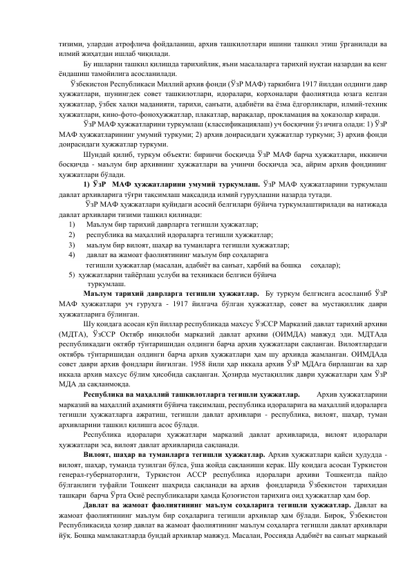 тизими, улардан атрофлича фойдаланиш, архив ташкилотлари ишини ташкил этиш ўрганилади ва 
илмий жиҳатдан ишлаб чиқилади. 
        
Бу ишларни ташкил қилишда тарихийлик, яъни масалаларга тарихий нуқтаи назардан ва кенг 
ёндашиш тамойилига асосланилади. 
      Ўзбекистон Республикаси Миллий архив фонди (ЎзР МАФ) таркибига 1917 йилдан олдинги давр 
ҳужжатлари, шунингдек совет ташкилотлари, идоралари, корхоналари фаолиятида юзага келган 
ҳужжатлар, ўзбек халқи маданияти, тарихи, санъати, адабиёти ва ёзма ёдгорликлари, илмий-техник 
ҳужжатлари, кино-фото-фоноҳужжатлар, плакатлар, варақалар, прокламация ва ҳоказолар киради. 
       
ЎзР МАФ ҳужжатларини туркумлаш (классификациялаш) уч босқични ўз ичига олади: 1) ЎзР 
МАФ ҳужжатларининг умумий туркуми; 2) архив доирасидаги ҳужжатлар туркуми; 3) архив фонди 
доирасидаги ҳужжатлар туркуми. 
        
Шундай қилиб, туркум объекти: биринчи босқичда ЎзР МАФ барча ҳужжатлари, иккинчи 
босқичда - маълум бир архивнинг ҳужжатлари ва учинчи босқичда эса, айрим архив фондининг 
ҳужжатлари бўлади. 
       
1) ЎзР  МАФ ҳужжатларини умумий туркумлаш. ЎзР МАФ ҳужжатларини туркумлаш 
давлат архивларига тўғри тақсимлаш мақсадида илмий гуруҳлашни назарда тутади. 
       
 ЎзР МАФ ҳужжатлари қуйидаги асосий белгилари бўйича туркумлаштирилади ва натижада 
давлат архивлари тизими ташкил қилинади: 
1)      Маълум бир тарихий даврларга тегишли ҳужжатлар; 
2)      республика ва маҳаллий идораларга тегишли ҳужжатлар; 
3)      маълум бир вилоят, шаҳар ва туманларга тегишли ҳужжатлар; 
4)      давлат ва жамоат фаолиятининг маълум бир соҳаларига 
         тегишли ҳужжатлар (масалан, адабиёт ва санъат, ҳарбий ва бошқа     соҳалар); 
5) ҳужжатларни тайёрлаш услуби ва техникаси белгиси бўйича 
          туркумлаш. 
        
Маълум тарихий даврларга тегишли ҳужжатлар.  Бу туркум белгисига асосланиб ЎзР 
МАФ ҳужжатлари уч гуруҳга - 1917 йилгача бўлган ҳужжатлар, совет ва мустақиллик даври 
ҳужжатларига бўлинган. 
         
Шу қоидага асосан кўп йиллар республикада махсус ЎзССР Марказий давлат тарихий архиви 
(МДТА), ЎзССР Октябр инқилоби марказий давлат архиви (ОИМДА) мавжуд эди. МДТАда 
республикадаги октябр тўнтаришидан олдинги барча архив ҳужжатлари сақланган. Вилоятлардаги 
октябрь тўнтаришидан олдинги барча архив ҳужжатлари ҳам шу архивда жамланган. ОИМДАда 
совет даври архив фондлари йиғилган. 1958 йили ҳар иккала архив ЎзР МДАга бирлашган ва ҳар 
иккала архив махсус бўлим ҳисобида сақланган. Ҳозирда мустақиллик даври ҳужжатлари ҳам ЎзР 
МДА да сақланмоқда. 
         
Республика ва маҳаллий ташкилотларга тегишли ҳужжатлар.        Архив ҳужжатларини 
марказий ва маҳаллий аҳамияти бўйича тақсимлаш, республика идораларига ва маҳаллий идораларга 
тегишли ҳужжатларга ажратиш, тегишли давлат архивлари - республика, вилоят, шаҳар, туман 
архивларини ташкил қилишга асос бўлади. 
       
Республика идоралари ҳужжатлари марказий давлат архивларида, вилоят идоралари 
ҳужжатлари эса, вилоят давлат архивларида сақланади. 
       
Вилоят, шаҳар ва туманларга тегишли ҳужжатлар. Архив ҳужжатлари қайси ҳудудда - 
вилоят, шаҳар, туманда тузилган бўлса, ўша жойда сақланиши керак. Шу қоидага асосан Туркистон 
генерал-губернаторлиги, Туркистон АССР республика идоралари архиви Тошкентда пайдо 
бўлганлиги туфайли Тошкент шаҳрида сақланади ва архив  фондларида Ўзбекистон  тарихидан  
ташқари  барча Ўрта Осиё республикалари ҳамда Қозоғистон тарихига оид ҳужжатлар ҳам бор. 
       
Давлат ва жамоат фаолиятининг маълум соҳаларига тегишли ҳужжатлар. Давлат ва 
жамоат фаолиятининг маълум бир соҳаларига тегишли архивлар ҳам бўлади. Бироқ, Ўзбекистон 
Республикасида ҳозир давлат ва жамоат фаолиятининг маълум соҳаларга тегишли давлат архивлари 
йўқ. Бошқа мамлакатларда бундай архивлар мавжуд. Масалан, Россияда Адабиёт ва санъат маркаьий 
