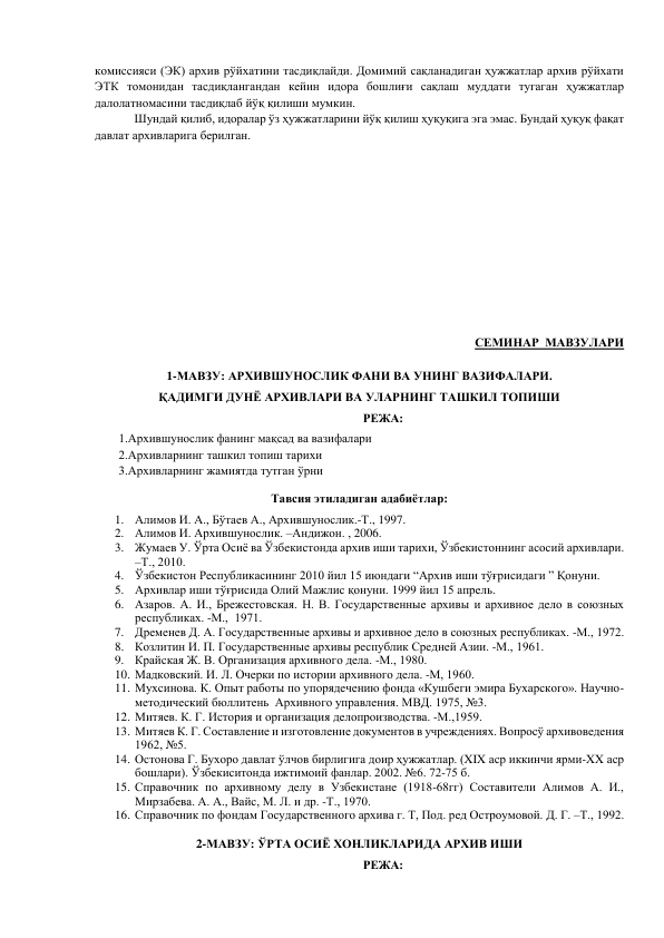 комиссияси (ЭК) архив рўйхатини тасдиқлайди. Домимий сақланадиган ҳужжатлар архив рўйхати 
ЭТК томонидан тасдиқлангандан кейин идора бошлиғи сақлаш муддати тугаган ҳужжатлар 
далолатномасини тасдиқлаб йўқ қилиши мумкин. 
 
Шундай қилиб, идоралар ўз ҳужжатларини йўқ қилиш ҳуқуқига эга эмас. Бундай ҳуқуқ фақат 
давлат архивларига берилган. 
 
 
 
 
 
 
 
СЕМИНАР  МАВЗУЛАРИ 
 
1-МАВЗУ: АРХИВШУНОСЛИК ФАНИ ВА УНИНГ ВАЗИФАЛАРИ.  
ҚАДИМГИ ДУНЁ АРХИВЛАРИ ВА УЛАРНИНГ ТАШКИЛ ТОПИШИ  
РЕЖА: 
1.Архившунослик фанинг мақсад ва вазифалари 
2.Архивларнинг ташкил топиш тарихи 
3.Архивларнинг жамиятда тутган ўрни 
Тавсия этиладиган адабиётлар: 
1. Алимов И. А., Бўтаев А., Архившунослик.-Т., 1997. 
2. Алимов И. Архившунослик. –Андижон. , 2006. 
3. Жумаев У. Ўрта Осиё ва Ўзбекистонда архив иши тарихи, Ўзбекистоннинг асосий архивлари. 
–Т., 2010.  
4. Ўзбекистон Республикасининг 2010 йил 15 июндаги “Архив иши тўғрисидаги ” Қонуни. 
5. Архивлар иши тўғрисида Олий Мажлис қонуни. 1999 йил 15 апрель. 
6. Азаров. А. И., Брежестовская. Н. В. Государственные архивы и архивное дело в союзных 
республиках. -М.,  1971. 
7. Дременев Д. А. Государственные архивы и архивное дело в союзных республиках. -М., 1972. 
8. Козлитин И. П. Государственные архивы республик Средней Азии. -М., 1961. 
9. Крайская Ж. В. Организация архивного дела. -М., 1980. 
10. Мадковский. И. Л. Очерки по истории архивного дела. -М, 1960. 
11. Мухсинова. К. Опыт работы по упорядечению фонда «Кушбеги эмира Бухарского». Научно-
методический бюллитень  Архивного управления. МВД. 1975, №3. 
12. Митяев. К. Г. История и организация делопроизводства. -М.,1959. 
13. Митяев К. Г. Составление и изготовление документов в учреждениях. Вопросў архивоведения 
1962, №5. 
14. Остонова Г. Бухоро давлат ўлчов бирлигига доир ҳужжатлар. (XIX аср иккинчи ярми-XX аср 
бошлари). Ўзбекиситонда ижтимоий фанлар. 2002. №6. 72-75 б. 
15. Справочник по архивному делу в Узбекистане (1918-68гг) Составители Алимов А. И., 
Мирзабева. А. А., Вайс, М. Л. и др. -Т., 1970. 
16. Справочник по фондам Государственного архива г. Т, Под. ред Остроумовой. Д. Г. –Т., 1992. 
 
2-МАВЗУ: ЎРТА ОСИЁ ХОНЛИКЛАРИДА АРХИВ ИШИ  
РЕЖА: 
