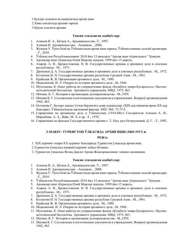 1.Бухоро хонлиги ва амирлигида архив иши  
2.Хива хонлигида архиви тарихи 
3.Қўқон хонлиги архиви 
Тавсия этиладиган адабиётлар: 
1. Алимов И. А., Бўтаев А., Архившунослик.-Т., 1997. 
2. Алимов И. Архившунослик. –Андижон. , 2006. 
3. Жумаев У. Ўрта Осиё ва Ўзбекистонда архив иши тарихи, Ўзбекистоннинг асосий архивлари. 
–Т., 2010.  
4. Ўзбекистон Республикасининг 2010 йил 15 июндаги “Архив иши тўғрисидаги ” Қонуни. 
5. Архивлар иши тўғрисида Олий Мажлис қонуни. 1999 йил 15 апрель. 
6. Азаров. А. И., Брежестовская. Н. В. Государственные архивы и архивное дело в союзных 
республиках. -М.,  1971. 
7. Дременев Д. А. Государственные архивы и архивное дело в союзных республиках. -М., 1972. 
8. Козлитин И. П. Государственные архивы республик Средней Азии. -М., 1961. 
9. Крайская Ж. В. Организация архивного дела. -М., 1980. 
10. Мадковский. И. Л. Очерки по истории архивного дела. -М, 1960. 
11. Мухсинова. К. Опыт работы по упорядечению фонда «Кушбеги эмира Бухарского». Научно-
методический бюллитень  Архивного управления. МВД. 1975, №3. 
12. Митяев. К. Г. История и организация делопроизводства. -М.,1959. 
13. Митяев К. Г. Составление и изготовление документов в учреждениях. Вопросў архивоведения 
1962, №5. 
14. Остонова Г. Бухоро давлат ўлчов бирлигига доир ҳужжатлар. (XIX аср иккинчи ярми-XX аср 
бошлари). Ўзбекиситонда ижтимоий фанлар. 2002. №6. 72-75 б. 
15. Справочник по архивному делу в Узбекистане (1918-68гг) Составители Алимов А. И., 
Мирзабева. А. А., Вайс, М. Л. и др. -Т., 1970. 
16. Справочник по фондам Государственного архива г. Т, Под. ред Остроумовой. Д. Г. –Т., 1992. 
 
3-МАВЗУ: ТУРКИСТОН ЎЛКАСИДА АРХИВ ИШИ (1865-1917) й. 
РЕЖА: 
1. XIX асрнинг охири-XX асрнинг бошларида Туркистон ўлкасида архив иши. 
2.Туркистон ўлкасида нашриётларнинг пайдо бўлиши.  
 
3. Туркистон ўлкасида Ягона Давлат Архив Жамғармасининг ташкил қилиниши. 
Тавсия этиладиган адабиётлар: 
1. Алимов И. А., Бўтаев А., Архившунослик.-Т., 1997. 
2. Алимов И. Архившунослик. –Андижон. , 2006. 
3. Жумаев У. Ўрта Осиё ва Ўзбекистонда архив иши тарихи, Ўзбекистоннинг асосий архивлари. 
–Т., 2010.  
4. Ўзбекистон Республикасининг 2010 йил 15 июндаги “Архив иши тўғрисидаги ” Қонуни. 
5. Архивлар иши тўғрисида Олий Мажлис қонуни. 1999 йил 15 апрель. 
6. Азаров. А. И., Брежестовская. Н. В. Государственные архивы и архивное дело в союзных 
республиках. -М.,  1971. 
7. Дременев Д. А. Государственные архивы и архивное дело в союзных республиках. -М., 1972. 
8. Козлитин И. П. Государственные архивы республик Средней Азии. -М., 1961. 
9. Крайская Ж. В. Организация архивного дела. -М., 1980. 
10. Мадковский. И. Л. Очерки по истории архивного дела. -М, 1960. 
11. Мухсинова. К. Опыт работы по упорядечению фонда «Кушбеги эмира Бухарского». Научно-
методический бюллитень  Архивного управления. МВД. 1975, №3. 
12. Митяев. К. Г. История и организация делопроизводства. -М.,1959. 
13. Митяев К. Г. Составление и изготовление документов в учреждениях. Вопросў архивоведения 
1962, №5. 
