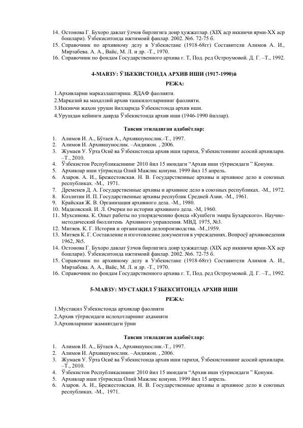 14. Остонова Г. Бухоро давлат ўлчов бирлигига доир ҳужжатлар. (XIX аср иккинчи ярми-XX аср 
бошлари). Ўзбекиситонда ижтимоий фанлар. 2002. №6. 72-75 б. 
15. Справочник по архивному делу в Узбекистане (1918-68гг) Составители Алимов А. И., 
Мирзабева. А. А., Вайс, М. Л. и др. -Т., 1970. 
16. Справочник по фондам Государственного архива г. Т, Под. ред Остроумовой. Д. Г. –Т., 1992. 
 
4-МАВЗУ: ЎЗБЕКИСТОНДА АРХИВ ИШИ (1917-1990)й 
РЕЖА: 
1.Архивларни марказлаштириш. ЯДАФ фаолияти.  
2.Марказий ва маҳаллий архив ташкилотларининг фаолияти. 
3.Иккинчи жаҳон уруши йилларида Ўзбекистонда архив иши. 
4.Урушдан кейинги даврда Ўзбекистонда архив иши (1946-1990 йиллар).  
Тавсия этиладиган адабиётлар: 
1. Алимов И. А., Бўтаев А., Архившунослик.-Т., 1997. 
2. Алимов И. Архившунослик. –Андижон. , 2006. 
3. Жумаев У. Ўрта Осиё ва Ўзбекистонда архив иши тарихи, Ўзбекистоннинг асосий архивлари. 
–Т., 2010.  
4. Ўзбекистон Республикасининг 2010 йил 15 июндаги “Архив иши тўғрисидаги ” Қонуни. 
5. Архивлар иши тўғрисида Олий Мажлис қонуни. 1999 йил 15 апрель. 
6. Азаров. А. И., Брежестовская. Н. В. Государственные архивы и архивное дело в союзных 
республиках. -М.,  1971. 
7. Дременев Д. А. Государственные архивы и архивное дело в союзных республиках. -М., 1972. 
8. Козлитин И. П. Государственные архивы республик Средней Азии. -М., 1961. 
9. Крайская Ж. В. Организация архивного дела. -М., 1980. 
10. Мадковский. И. Л. Очерки по истории архивного дела. -М, 1960. 
11. Мухсинова. К. Опыт работы по упорядечению фонда «Кушбеги эмира Бухарского». Научно-
методический бюллитень  Архивного управления. МВД. 1975, №3. 
12. Митяев. К. Г. История и организация делопроизводства. -М.,1959. 
13. Митяев К. Г. Составление и изготовление документов в учреждениях. Вопросў архивоведения 
1962, №5. 
14. Остонова Г. Бухоро давлат ўлчов бирлигига доир ҳужжатлар. (XIX аср иккинчи ярми-XX аср 
бошлари). Ўзбекиситонда ижтимоий фанлар. 2002. №6. 72-75 б. 
15. Справочник по архивному делу в Узбекистане (1918-68гг) Составители Алимов А. И., 
Мирзабева. А. А., Вайс, М. Л. и др. -Т., 1970. 
16. Справочник по фондам Государственного архива г. Т, Под. ред Остроумовой. Д. Г. –Т., 1992. 
 
5-МАВЗУ: МУСТАҚИЛ ЎЗБЕКСИТОНДА АРХИВ ИШИ 
РЕЖА: 
1.Мустақил Ўзбекистонда архивлар фаолияти 
2.Архив тўғрисидаги ислоҳотларнинг аҳамияти 
3.Архивларнинг жамиятдаги ўрни    
Тавсия этиладиган адабиётлар: 
1. Алимов И. А., Бўтаев А., Архившунослик.-Т., 1997. 
2. Алимов И. Архившунослик. –Андижон. , 2006. 
3. Жумаев У. Ўрта Осиё ва Ўзбекистонда архив иши тарихи, Ўзбекистоннинг асосий архивлари. 
–Т., 2010.  
4. Ўзбекистон Республикасининг 2010 йил 15 июндаги “Архив иши тўғрисидаги ” Қонуни. 
5. Архивлар иши тўғрисида Олий Мажлис қонуни. 1999 йил 15 апрель. 
6. Азаров. А. И., Брежестовская. Н. В. Государственные архивы и архивное дело в союзных 
республиках. -М.,  1971. 
