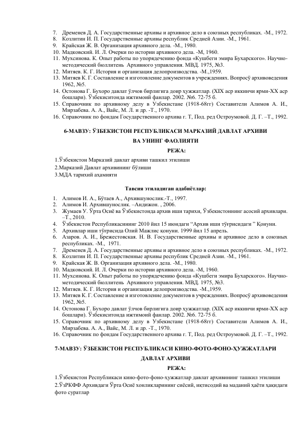 7. Дременев Д. А. Государственные архивы и архивное дело в союзных республиках. -М., 1972. 
8. Козлитин И. П. Государственные архивы республик Средней Азии. -М., 1961. 
9. Крайская Ж. В. Организация архивного дела. -М., 1980. 
10. Мадковский. И. Л. Очерки по истории архивного дела. -М, 1960. 
11. Мухсинова. К. Опыт работы по упорядечению фонда «Кушбеги эмира Бухарского». Научно-
методический бюллитень  Архивного управления. МВД. 1975, №3. 
12. Митяев. К. Г. История и организация делопроизводства. -М.,1959. 
13. Митяев К. Г. Составление и изготовление документов в учреждениях. Вопросў архивоведения 
1962, №5. 
14. Остонова Г. Бухоро давлат ўлчов бирлигига доир ҳужжатлар. (XIX аср иккинчи ярми-XX аср 
бошлари). Ўзбекиситонда ижтимоий фанлар. 2002. №6. 72-75 б. 
15. Справочник по архивному делу в Узбекистане (1918-68гг) Составители Алимов А. И., 
Мирзабева. А. А., Вайс, М. Л. и др. -Т., 1970. 
16. Справочник по фондам Государственного архива г. Т, Под. ред Остроумовой. Д. Г. –Т., 1992. 
 
6-МАВЗУ: ЎЗБЕКИСТОН РЕСПУБЛИКАСИ МАРКАЗИЙ ДАВЛАТ АРХИВИ  
ВА УНИНГ ФАОЛИЯТИ 
РЕЖА: 
1.Ўзбекистон Марказий давлат архиви ташкил этилиши 
2.Марказий Давлат архивининг бўлиши 
3.МДА тарихий аҳамияти    
Тавсия этиладиган адабиётлар: 
1. Алимов И. А., Бўтаев А., Архившунослик.-Т., 1997. 
2. Алимов И. Архившунослик. –Андижон. , 2006. 
3. Жумаев У. Ўрта Осиё ва Ўзбекистонда архив иши тарихи, Ўзбекистоннинг асосий архивлари. 
–Т., 2010.  
4. Ўзбекистон Республикасининг 2010 йил 15 июндаги “Архив иши тўғрисидаги ” Қонуни. 
5. Архивлар иши тўғрисида Олий Мажлис қонуни. 1999 йил 15 апрель. 
6. Азаров. А. И., Брежестовская. Н. В. Государственные архивы и архивное дело в союзных 
республиках. -М.,  1971. 
7. Дременев Д. А. Государственные архивы и архивное дело в союзных республиках. -М., 1972. 
8. Козлитин И. П. Государственные архивы республик Средней Азии. -М., 1961. 
9. Крайская Ж. В. Организация архивного дела. -М., 1980. 
10. Мадковский. И. Л. Очерки по истории архивного дела. -М, 1960. 
11. Мухсинова. К. Опыт работы по упорядечению фонда «Кушбеги эмира Бухарского». Научно-
методический бюллитень  Архивного управления. МВД. 1975, №3. 
12. Митяев. К. Г. История и организация делопроизводства. -М.,1959. 
13. Митяев К. Г. Составление и изготовление документов в учреждениях. Вопросў архивоведения 
1962, №5. 
14. Остонова Г. Бухоро давлат ўлчов бирлигига доир ҳужжатлар. (XIX аср иккинчи ярми-XX аср 
бошлари). Ўзбекиситонда ижтимоий фанлар. 2002. №6. 72-75 б. 
15. Справочник по архивному делу в Узбекистане (1918-68гг) Составители Алимов А. И., 
Мирзабева. А. А., Вайс, М. Л. и др. -Т., 1970. 
16. Справочник по фондам Государственного архива г. Т, Под. ред Остроумовой. Д. Г. –Т., 1992. 
 
7-МАВЗУ: ЎЗБЕКИСТОН РЕСПУБЛИКАСИ КИНО-ФОТО-ФОНО-ҲУЖЖАТЛАРИ                    
ДАВЛАТ АРХИВИ 
РЕЖА: 
1.Ўзбекистон Республикаси кино-фото-фоно-ҳужжатлар давлат архивининг ташкил этилиши 
2.ЎзРКФФ Архивдаги Ўрта Осиё хонликларининг сиёсий, иқтисодий ва маданий ҳаёти ҳақидаги 
фото суратлар 
